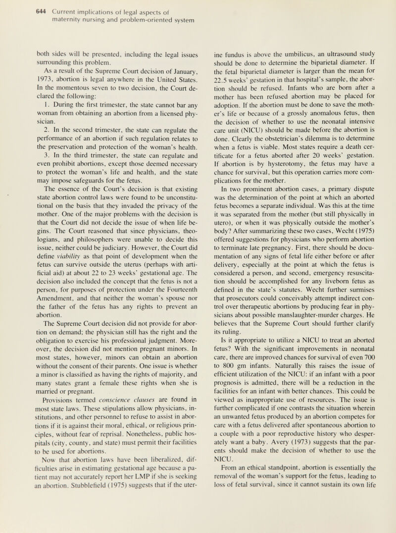 644 Current implications of legal aspects of maternity nursing and problem-oriented system both sides will be presented, including the legal issues surrounding this problem. As a result of the Supreme Court decision of January, 1973, abortion is legal anywhere in the United States. In the momentous seven to two decision, the Court de¬ clared the following: 1. During the first trimester, the state cannot bar any woman from obtaining an abortion from a licensed phy¬ sician. 2. In the second trimester, the state can regulate the performance of an abortion if such regulation relates to the preservation and protection of the woman's health. 3. In the third trimester, the state can regulate and even prohibit abortions, except those deemed necessary to protect the woman's life and health, and the state may impose safeguards for the fetus. The essence of the Court's decision is that existing state abortion control laws were found to be unconstitu¬ tional on the basis that they invaded the privacy of the mother. One of the major problems with the decision is that the Court did not decide the issue of when life be¬ gins. The Court reasoned that since physicians, theo¬ logians, and philosophers were unable to decide this issue, neither could be judiciary. However, the Court did define viability as that point of development when the fetus can survive outside the uterus (perhaps with arti¬ ficial aid) at about 22 to 23 weeks' gestational age. The decision also included the concept that the fetus is not a person, for puфoses of protection under the Fourteenth Amendment, and that neither the woman's spouse nor the father of the fetus has any rights to prevent an abortion. The Supreme Court decision did not provide for abor¬ tion on demand; the physician still has the right and the obligation to exercise his professional judgment. More¬ over, the decision did not mention pregnant minors. In most states, however, minors can obtain an abortion without the consent of their parents. One issue is whether a minor is classified as having the rights of majority, and many states grant a female these rights when she is married or pregnant. Provisions termed conscience clauses are found in most state laws. These stipulations allow physicians, in¬ stitutions, and other personnel to refuse to assist in abor¬ tions if it is against their moral, ethical, or religious prin¬ ciples, without fear of reprisal. Nonetheless, public hos¬ pitals (city, county, and state) must permit their facilities to be used for abortions. Now that abortion laws have been liberalized, dif¬ ficulties arise in estimating gestational age because a pa¬ tient may not accurately report her LMP if she is seeking an abortion. Stubblefield (1975) suggests that if the uter¬ ine fundus is above the umbilicus, an ultrasound study should be done to determine the biparietal diameter. If the fetal biparietal diameter is larger than the mean for 22.5 weeks' gestation in that hospital's sample, the abor¬ tion should be refused. Infants who are born after a mother has been refused abortion may be placed for adoption. If the abortion must be done to save the moth¬ er's life or because of a grossly anomalous fetus, then the decision of whether to use the neonatal intensive care unit (NICU) should be made before the abortion is done. Clearly the obstetrician's dilemma is to determine when a fetus is viable. Most states require a death cer¬ tificate for a fetus aborted after 20 weeks' gestation. If abortion is by hysterotomy, the fetus may have a chance for survival, but this operation carries more com¬ plications for the mother. In two prominent abortion cases, a primary dispute was the determination of the point at which an aborted fetus becomes a separate individual. Was this at the time it was separated from the mother (but still physically in utero), or when it was physically outside the mother's body? After summarizing these two cases, Wecht (1975) offered suggestions for physicians who perform abortion to terminate late pregnancy. First, there should be docu¬ mentation of any signs of fetal life either before or after delivery, especially at the point at which the fetus is considered a person, and second, emergency resuscita¬ tion should be accomplished for any livebom fetus as defined in the state's statutes. Wecht further surmises that prosecutors could conceivably attempt indirect con¬ trol over therapeutic abortions by producing fear in phy¬ sicians about possible manslaughter-murder charges. He believes that the Supreme Court should further clarify its ruling. Is it appropriate to utilize a NICU to treat an aborted fetus? With the significant improvements in neonatal care, there are improved chances for survival of even 700 to 800 gm infants. Naturally this raises the issue of efficient utilization of the NICU: if an infant with a poor prognosis is admitted, there will be a reduction in the facilities for an infant with better chances. This could be viewed as inappropriate use of resources. The issue is further complicated if one contrasts the situation wherein an unwanted fetus produced by an abortion competes for care with a fetus delivered after spontaneous abortion to a couple with a poor reproductive history who desper¬ ately want a baby. Avery (1973) suggests that the par¬ ents should make the decision of whether to use the NICU. From an ethical standpoint, abortion is essentially the removal of the woman's support for the fetus, leading to loss of fetal survival, since it cannot sustain its own life