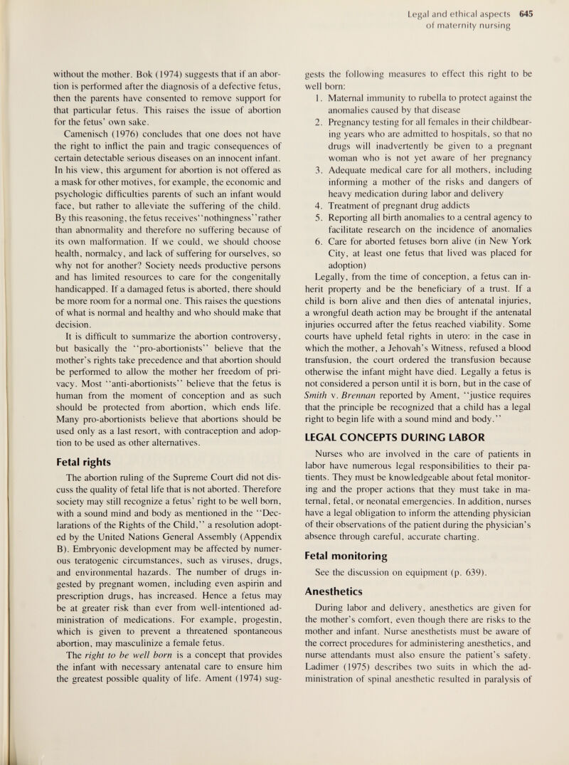 Legal and ethical aspects 645 of maternity nursing without the mother. Bok (1974) suggests that if an abor¬ tion is performed after the diagnosis of a defective fetus, then the parents have consented to remove support for that particular fetus. This raises the issue of abortion for the fetus' own sake. Camenisch (1976) concludes that one does not have the right to inflict the pain and tragic consequences of certain detectable serious diseases on an innocent infant. In his view, this argument for abortion is not offered as a mask for other motives, for example, the economic and psychologic difficulties parents of such an infant would face, but rather to alleviate the suffering of the child. By this reasoning, the fetus receivesnothingnessrather than abnomiality and therefore no suffering because of its own malfomiation. If we could, we should choose health, normalcy, and lack of suffering for ourselves, so why not for another? Society needs productive persons and has limited resources to care for the congenitally handicapped. If a damaged fetus is aborted, there should be more room for a normal one. This raises the questions of what is normal and healthy and who should make that decision. It is difficult to summarize the abortion controversy, but basically the pro-abortionists believe that the mother's rights take precedence and that abortion should be performed to allow the mother her freedom of pri¬ vacy. Most anti-abortionists believe that the fetus is human from the moment of conception and as such should be protected from abortion, which ends life. Many pro-abortionists believe that abortions should be used only as a last resort, with contraception and adop¬ tion to be used as other alternatives. Fetal rights The abortion ruling of the Supreme Court did not dis¬ cuss the quality of fetal life that is not aborted. Therefore society may still recognize a fetus' right to be well bom, with a sound mind and body as mentioned in the Dec¬ larations of the Rights of the Child, a resolution adopt¬ ed by the United Nations General Assembly (Appendix B). Embryonic development may be affected by numer¬ ous teratogenic circumstances, such as viruses, drugs, and environmental hazards. The number of drugs in¬ gested by pregnant women, including even aspirin and prescription drugs, has increased. Hence a fetus may be at greater risk than ever from well-intentioned ad¬ ministration of medications. For example, progestin, which is given to prevent a threatened spontaneous abortion, may masculinize a female fetus. The right to be well bom is a concept that provides the infant with necessary antenatal care to ensure him the greatest possible quality of life. Ament (1974) sug¬ gests the following measures to effect this right to be well born; 1. Maternal immunity to rubella to protect against the anomalies caused by that disease 2. Pregnancy testing for all females in their childbear- ing years who are admitted to hospitals, so that no drugs will inadvertently be given to a pregnant woman who is not yet aware of her pregnancy 3. Adequate medical care for all mothers, including informing a mother of the risks and dangers of heavy medication during labor and delivery 4. Treatment of pregnant drug addicts 5. Reporting all birth anomalies to a central agency to facilitate research on the incidence of anomalies 6. Care for aborted fetuses bom alive (in New York City, at least one fetus that lived was placed for adoption) Legally, from the time of conception, a fetus can in¬ herit property and be the beneficiary of a trust. If a child is bom alive and then dies of antenatal injuries, a wrongful death action may be brought if the antenatal injuries occurred after the fetus reached viability. Some courts have upheld fetal rights in utero: in the case in which the mother, a Jehovah's Witness, refused a blood transfusion, the court ordered the transfusion because otherwise the infant might have died. Legally a fetus is not considered a person until it is bom, but in the case of Smith V. Brennan reported by Ament, justice requires that the principle be recognized that a child has a legal right to begin life with a sound mind and body. LEGAL CONCEPTS DURING LABOR Nurses who are involved in the care of patients in labor have numerous legal responsibilities to their pa¬ tients. They must be knowledgeable about fetal monitor¬ ing and the proper actions that they must take in ma¬ ternal, fetal, or neonatal emergencies. In addition, nurses have a legal obligation to inform the attending physician of their observations of the patient during the physician's absence through careful, accurate charting. Fetal monitoring See the discussion on equipment (p. 639). Anesthetics During labor and delivery, anesthetics are given for the mother's comfort, even though there are risks to the mother and infant. Nurse anesthetists must be aware of the correct procedures for administering anesthetics, and nurse attendants must also ensure the patient's safety. Ladimer (1975) describes two suits in which the ad¬ ministration of spinal anesthetic resulted in paralysis of