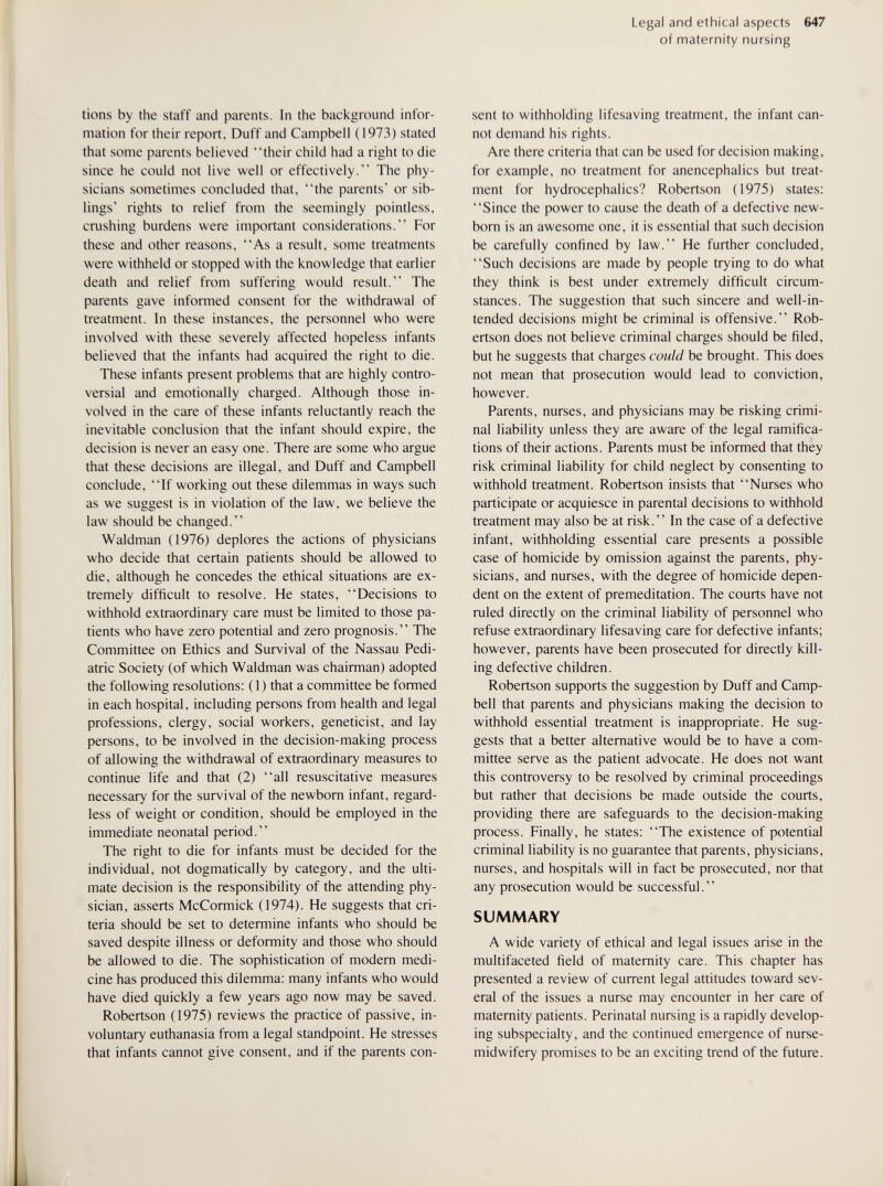 Legal and ethical aspects 647 of maternity nursing tions by the staff and parents. In the background infor¬ mation for their report. Duff and Campbell (1973) stated that some parents believed their child had a right to die since he could not live well or effectively. The phy¬ sicians sometimes concluded that, the parents' or sib¬ lings' rights to relief from the seemingly pointless, cmshing burdens were important considerations. For these and other reasons, As a result, some treatments were withheld or stopped with the knowledge that earlier death and relief from suffering would result. The parents gave informed consent for the withdrawal of treatment. In these instances, the personnel who were involved with these severely affected hopeless infants believed that the infants had acquired the right to die. These infants present problems that are highly contro¬ versial and emotionally charged. Although those in¬ volved in the care of these infants reluctantly reach the inevitable conclusion that the infant should expire, the decision is never an easy one. There are some who argue that these decisions are illegal, and Duff and Campbell conclude, If working out these dilemmas in ways such as we suggest is in violation of the law, we believe the law should be changed. Waldman (1976) deplores the actions of physicians who decide that certain patients should be allowed to die, although he concedes the ethical situations are ex¬ tremely difficult to resolve. He states, Decisions to withhold extraordinary care must be limited to those pa¬ tients who have zero potential and zero prognosis. The Committee on Ethics and Survival of the Nassau Pedi¬ atric Society (of which Waldman was chairman) adopted the following resolutions: (1) that a committee be formed in each hospital, including persons from health and legal professions, clergy, social workers, geneticist, and lay persons, to be involved in the decision-making process of allowing the withdrawal of extraordinary measures to continue life and that (2) all resuscitative measures necessary for the survival of the newborn infant, regard¬ less of weight or condition, should be employed in the immediate neonatal period. The right to die for infants must be decided for the individual, not dogmatically by category, and the ulti¬ mate decision is the responsibility of the attending phy¬ sician, asserts McCormick (1974). He suggests that cri¬ teria should be set to determine infants who should be saved despite illness or deformity and those who should be allowed to die. The sophistication of modern medi¬ cine has produced this dilemma: many infants who would have died quickly a few years ago now may be saved. Robertson (1975) reviews the practice of passive, in¬ voluntary euthanasia from a legal standpoint. He stresses that infants cannot give consent, and if the parents con¬ sent to withholding lifesaving treatment, the infant can¬ not demand his rights. Are there criteria that can be used for decision making, for example, no treatment for anencephalics but treat¬ ment for hydrocephalics? Robertson (1975) states: Since the power to cause the death of a defective new¬ born is an awesome one, it is essential that such decision be carefully confined by law. He further concluded, Such decisions are made by people trying to do what they think is best under extremely difficult circum¬ stances. The suggestion that such sincere and well-in- tended decisions might be criminal is offensive. Rob¬ ertson does not believe criminal charges should be filed, but he suggests that charges could be brought. This does not mean that prosecution would lead to conviction, however. Parents, nurses, and physicians may be risking crimi¬ nal liability unless they are aware of the legal ramifica¬ tions of their actions. Parents must be informed that they risk criminal liability for child neglect by consenting to withhold treatment. Robertson insists that Nurses who participate or acquiesce in parental decisions to withhold treatment may also be at risk. In the case of a defective infant, withholding essential care presents a possible case of homicide by omission against the parents, phy¬ sicians, and nurses, with the degree of homicide depen¬ dent on the extent of premeditation. The courts have not ruled directly on the criminal liability of personnel who refuse extraordinary lifesaving care for defective infants; however, parents have been prosecuted for directly kill¬ ing defective children. Robertson supports the suggestion by Duff and Camp¬ bell that parents and physicians making the decision to withhold essential treatment is inappropriate. He sug¬ gests that a better alternative would be to have a com¬ mittee serve as the patient advocate. He does not want this controversy to be resolved by criminal proceedings but rather that decisions be made outside the courts, providing there are safeguards to the decision-making process. Finally, he states: The existence of potential criminal liability is no guarantee that parents, physicians, nurses, and hospitals will in fact be prosecuted, nor that any prosecution would be successful. SUMMARY A wide variety of ethical and legal issues arise in the multifaceted field of maternity care. This chapter has presented a review of current legal attitudes toward sev¬ eral of the issues a nurse may encounter in her care of maternity patients. Perinatal nursing is a rapidly develop¬ ing subspecialty, and the continued emergence of nurse- midwifery promises to be an exciting trend of the future.