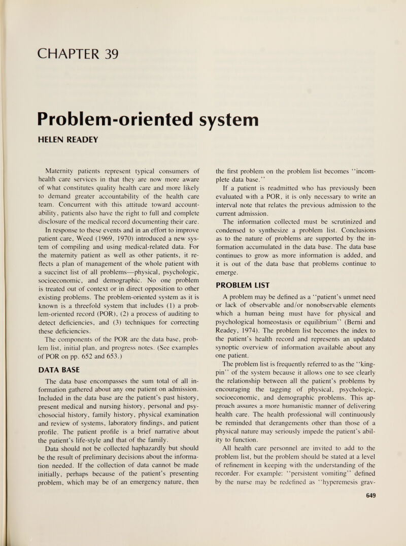 CHAPTER 39 Problem-oriented system HELEN READEY Maternity patients represent typical consumers of health care services in that they are now more aware of what constitutes quality health care and more likely to demand greater accountability of the health care team. Concurrent with this attitude toward account¬ ability, patients also have the right to full and complete disclosure of the medical record documenting their care. In response to these events and in an effort to improve patient care, Weed (1969, 1970) introduced a new sys¬ tem of compiling and using medical-related data. For the maternity patient as well as other patients, it re¬ flects a plan of management of the whole patient with a succinct list of all problems—physical, psychologic, socioeconomic, and demographic. No one problem is treated out of context or in direct opposition to other existing problems. The problem-oriented system as it is known is a threefold system that includes (1) a prob¬ lem-oriented record (POR), (2) a process of auditing to detect deficiencies, and (3) techniques for correcting these deficiencies. The components of the POR are the data base, prob¬ lem list, initial plan, and progress notes. (See examples of POR on pp. 652 and 653.) DATA BASE The data base encompasses the sum total of all in¬ formation gathered about any one patient on admission. Included in the data base are the patient's past history, present medical and nursing history, personal and psy¬ chosocial history, family history, physical examination and review of systems, laboratory findings, and patient profile. The patient profile is a brief narrative about the patient's life-style and that of the family. Data should not be collected haphazardly but should be the result of preliminary decisions about the informa¬ tion needed. If the collection of data cannot be made initially, perhaps because of the patient's presenting problem, which may be of an emergency nature, then the first problem on the problem list becomes incom¬ plete data base. If a patient is readmitted who has previously been evaluated with a POR, it is only necessary to write an interval note that relates the previous admission to the current admission. The information collected must be scrutinized and condensed to synthesize a problem list. Conclusions as to the nature of problems are supported by the in¬ formation accumulated in the data base. The data base continues to grow as more information is added, and it is out of the data base that problems continue to emerge. PROBLEM LIST A problem may be defined as a patient's unmet need or lack of observable and/or nonobservable elements which a human being must have for physical and psychological homeostasis or equilibrium (Bemi and Readey, 1974). The problem list becomes the index to the patient's health record and represents an updated synoptic overview of information available about any one patient. The problem list is frequently referred to as the king¬ pin of the system because it allows one to see clearly the relationship between all the patient's problems by encouraging the tagging of physical, psychologic, socioeconomic, and demographic problems. This ap¬ proach assures a more humanistic manner of delivering health care. The health professional will continuously be reminded that derangements other than those of a physical nature may seriously impede the patient's abil¬ ity to function. All health care personnel are invited to add to the problem list, but the problem should be stated at a level of refinement in keeping with the understanding of the recorder. For example: persistent vomiting defined by the nurse may be redefined as hyperemesis grav- 649