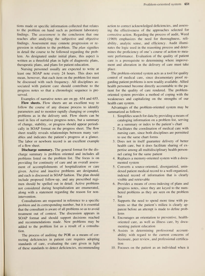 Problem-oriented system 651 tiens made or specific information collected that relates to the problem on hand such as pertinent laboratory findings. The assessment is the conclusion that one reaches after analyzing the subjective and objective findings. Assessment may connote progression or re¬ gression in relation to the problem. The plan signifies in detail the course to be followed regarding the prob¬ lem. As designated under initial plans, this aspect is written as a threefold plan in light of diagnostic plans, therapeutic plans, and plans for patient education. Nursing personnel usually are expected to write at least one SOAP note every 24 hours. This does not mean, however, that each item on the problem list must be discussed with such frequency. All disciplines as¬ sociated with patient care should contribute to the progress notes so that a chronologic sequence is pre¬ served. Examples of narrative notes are on pp. 654 and 655. Flow sheets. Flow sheets are an excellent way to follow the course of any disease process to identify parameters and to monitor rapidly changing or complex problems as in the delivery unit. Flow sheets can be used in lieu of narrative progress notes, but a summary of change, stability, or progress should appear periodi¬ cally in SOAP format on the progress sheet. The flow sheet readily reveals relationships between many vari¬ ables and indicates the patient's progress at a glance. The labor or newborn record is an excellent example of a flow sheet. Discharge summary. The general format for the dis¬ charge summary is problem oriented and includes all problems listed on the problem list. The focus is on providing for continuity of care and an overall assess¬ ment of accomplishments of hospitalization or care given. Active and inactive problems are designated, and each is discussed in SOAP fashion. The plan should include proposed follow-up, and any prescribed regi¬ men should be spelled out in detail. Active problems not considered during hospitalization are enumerated, along with a statement regarding the reason for non¬ intervention. Consultations are requested in reference to a specific problem and its corresponding number, but it is essential that the consultant is aware of all problems so as to avoid treatment out of context. The discussion appears in SOAP format and should support decisions reached and recommendations made. New problems may be added to the problem list as a result of a consulta¬ tion. The process of auditing the POR as a means of cor¬ recting deficiencies in patient care requires adopting standards of care, evaluating the care given in light of these standards to detect deficiencies, recommending action to correct acknowledged deficiencies, and assess¬ ing the effectiveness of the approaches selected for corrective action. Regarding the process of audit. Weed (1969) emphasizes the need for thoroughness, reli¬ ability, analytic sense, and efficiency. Audit illumi¬ nates the logic used in the reasoning process and deter¬ mines the proficiency of one's course of action to mea¬ sure performance. Evaluation of the quality of patient care is a prerequisite to determining where improve¬ ment and alteration in the delivery of care must take place. The problem-oriented system acts as a tool for quality control of medical care, since documentary proof re¬ garding patient problems is now readily available. Allied health personnel become directly accountable to the pa¬ tient for the quality of care rendered. The problem- oriented system provides a method of coping with the weaknesses and capitalizing on the strengths of our health care system. Advantages of the problem-oriented system may be summarized as follows: 1. Simplifies search for data by providing a means of cataloging information on a problem list, serving as a summary or index to the patient's chart 2. Facilitates the coordination of medical care with nursing care, since both disciplines are permitted to use the same chart forms 3. Does not in itself guarantee delivery of better health care, but it does facilitate sharing of ex¬ pertise among all multidisciplinary health person¬ nel caring for the same patient 4. Replaces a memory-oriented system with a docu¬ mented system 5. Converts a source-oriented, disorganized, unin- dexed patient medical record to a well-organized, indexed record of information that is clearly visible and retrievable 6. Provides a means of cross-indexing of plans and progress notes, since they are keyed to the num¬ bered problems as they are seen on the problem list 7. Supports the need to spend more time with pa¬ tients so that the patient's milieu is clearly ap¬ parent before an attempt is made to define prob¬ lems 8. Encourages an orientation to preventive, health- oriented care, as well as illness care, by docu¬ menting patient education 9. Assists in determining professional account¬ ability with regard to the current concerns of licensure, peer review, and professional certifica¬ tion 10. Focuses on the patient as an individual when it