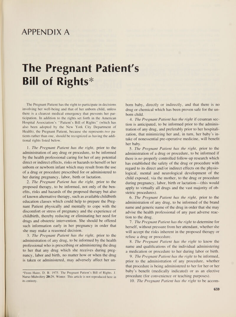 APPENDIX A The Pregnant Patient's Bill of Rights'^ The Pregnant Patient has the right to participate in decisions involving her well-being and that of her unborn child, unless there is a clearcut medical emergency that prevents her par¬ ticipation. In addition to the rights set forth in the American Hospital Association's Patient's Bill of Rights (which has also been adopted by the New York City Department of Health), the Pregnant Patient, because she represents two pa¬ tients rather than one, should be recognized as having the addi¬ tional rights listed below. 1. The Pregnant Patient has the right, prior to the administration of any drug or procedure, to be informed by the health professional caring for her of any potential direct or indirect effects, risks or hazards to herself or her unborn or newborn infant which may result from the use of a drug or procedure prescribed for or administered to her during pregnancy, labor, birth or lactation. 2. The Pregnant Patient has the right, prior to the proposed therapy, to be informed, not only of the ben¬ efits, risks and hazards of the proposed therapy but also of known alternative therapy, such as available childbirth education classes which could help to prepare the Preg¬ nant Patient physically and mentally to cope with the discomfort or stress of pregnancy and the experience of childbirth, thereby reducing or eliminating her need for drugs and obstetric intervention. She should be offered such information early in her pregnancy in order that she may make a reasoned decision. 3. The Pregnant Patient has the right, prior to the administration of any drug, to be informed by the health professional who is prescribing or administering the drug to her that any drug which she receives during preg¬ nancy, labor and birth, no matter how or when the drug is taken or administered, may adversely affect her un- *From Haire, D. B, 1975. The Pregnant Patient's Bill of Rights. J. Nurse-Midwifery 20:29, Winter. This article is not reproduced here in its entirety. born baby, directly or indirectly, and that there is no drug or chemical which has been proven safe for the un¬ born child. 4. The Pregnant Patient has the right if cesarean sec¬ tion is anticipated, to be informed prior to the adminis¬ tration of any drug, and preferably prior to her hospitali¬ zation, that minimizing her and, in tum, her baby's in¬ take of nonessential pre-operative medicine, will benefit her baby. 5. The Pregnant Patient has the right, prior to the administration of a drug or procedure, to be informed if there is no properly controlled follow-up research which has established the safety of the drug or procedure with regard to its direct and/or indirect effects on the physio¬ logical, mental and neurological development of the child exposed, via the mother, to the drug or procedure during pregnancy, labor, birth or lactation—(this would apply to virtually all drugs and the vast majority of ob¬ stetric procedures). 6. The Pregnant Patient has the right, prior to the administration of any drug, to be informed of the brand name and generic name of the drug in order that she may advise the health professional of any past adverse reac¬ tion to the drug. 7. The Pregnant Patient has the right to determine for herself, without pressure from her attendant, whether she will accept the risks inherent in the proposed therapy or refuse a drug or procedure. 8. The Pregnant Patient has the right to know the name and qualifications of the individual administering a medication or procedure to her during labor or birth. 9. The Pregnant Patient has the right to be informed, prior to the administration of any procedure, whether that procedure is being administered to her for her or her baby's benefit (medically indicated) or as an elective procedure (for convenience or teaching puфoses). 10. The Pregnant Patient has the right to be accom- 659