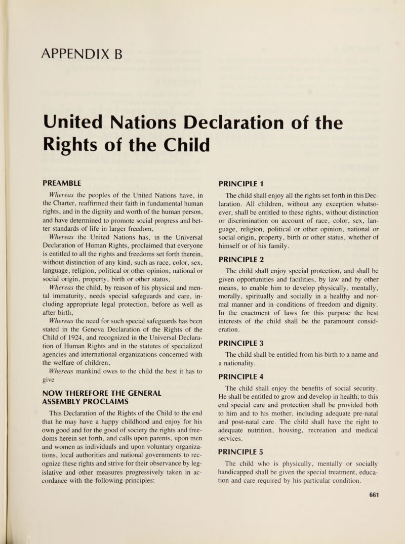 APPENDIX В United Nations Declaration of the Rights of the Child PREAMBLE Whereas the peoples of the United Nations have, in the Charter, reaffirmed their faith in fundamental human rights, and in the dignity and worth of the human person, and have determined to promote social progress and bet¬ ter standards of life in larger freedom, Whereas the United Nations has, in the Universal Declaration of Human Rights, proclaimed that everyone is entitled to all the rights and freedoms set forth therein, without distinction of any kind, such as race, color, sex, language, religion, political or other opinion, national or social origin, property, birth or other status. Whereas the child, by reason of his physical and men¬ tal immaturity, needs special safeguards and care, in¬ cluding appropriate legal protection, before as well as after birth. Whereas the need for such special safeguards has been stated in the Geneva Declaration of the Rights of the Child of 1924, and recognized in the Universal Declara¬ tion of Human Rights and in the statutes of specialized agencies and international organizations concerned with the welfare of children. Whereas mankind owes to the child the best it has to give NOW THEREFORE THE GENERAL ASSEMBLY PROCLAIMS This Declaration of the Rights of the Child to the end that he may have a happy childhood and enjoy for his own good and for the good of society the rights and free¬ doms herein set forth, and calls upon parents, upon men and women as individuals and upon voluntary organiza¬ tions, local authorities and national governments to rec¬ ognize these rights and strive for their observance by leg¬ islative and other measures progressively taken in ac¬ cordance with the following principles: PRINCIPLE 1 The child shall enjoy all the rights set forth in this Dec¬ laration. All children, without any exception whatso¬ ever, shall be entitled to these rights, without distinction or discrimination on account of race, color, sex, lan¬ guage, religion, political or other opinion, national or social origin, property, birth or other status, whether of himself or of his family. PRINCIPLE 2 The child shall enjoy special protection, and shall be given opportunities and facilities, by law and by other means, to enable him to develop physically, mentally, morally, spiritually and socially in a healthy and nor¬ mal manner and in conditions of freedom and dignity. In the enactment of laws for this puфose the best interests of the child shall be the paramount consid¬ eration. PRINCIPLE 3 The child shall be entitled from his birth to a name and a nationality. PRINCIPLE 4 The child shall enjoy the benefits of social security. He shall be entitled to grow and develop in health; to this end special care and protection shall be provided both to him and to his mother, including adequate pre-natal and post-natal care. The child shall have the right to adequate nutrition, housing, recreation and medical services. PRINCIPLE 5 The child who is physically, mentally or socially handicapped shall be given the special treatment, educa¬ tion and care required by his particular condition. 661