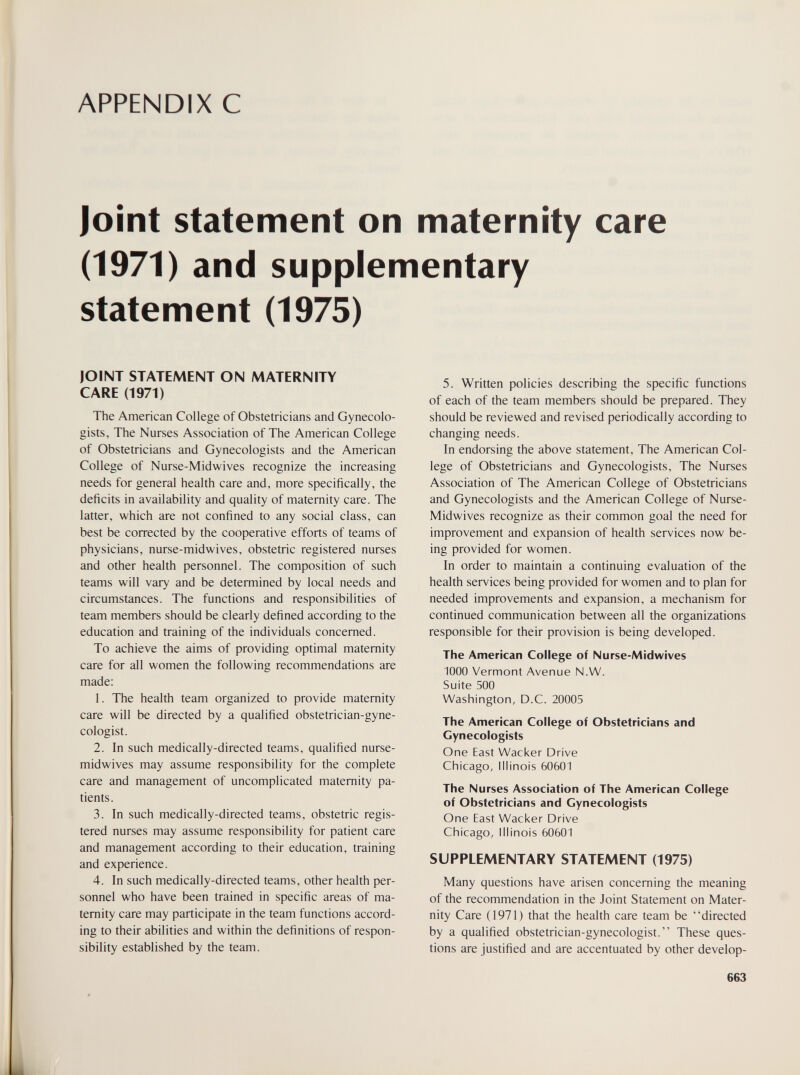 APPENDIX С Joint Statement on maternity care (1971) and supplementary statement (1975) JOINT STATEMENT ON MATERNITY CARE (1971) The American College of Obstetricians and Gynecolo¬ gists, The Nurses Association of The American College of Obstetricians and Gynecologists and the American College of Nurse-Midwives recognize the increasing needs for general health care and, more specifically, the deficits in availability and quality of maternity care. The latter, which are not confined to any social class, can best be corrected by the cooperative efforts of teams of physicians, nurse-midwives, obstetric registered nurses and other health personnel. The composition of such teams will vary and be determined by local needs and circumstances. The functions and responsibilities of team members should be clearly defined according to the education and training of the individuals concerned. To achieve the aims of providing optimal maternity care for all women the following recommendations are made: 1. The health team organized to provide maternity care will be directed by a qualified obstetrician-gyne¬ cologist. 2. In such medically-directed teams, qualified nurse- midwives may assume responsibility for the complete care and management of uncomplicated maternity pa¬ tients. 3. In such medically-directed teams, obstetric regis¬ tered nurses may assume responsibility for patient care and management according to their education, training and experience. 4. In such medically-directed teams, other health per¬ sonnel who have been trained in specific areas of ma¬ ternity care may participate in the team functions accord¬ ing to their abilities and within the definitions of respon¬ sibility established by the team. 5. Written policies describing the specific functions of each of the team members should be prepared. They should be reviewed and revised periodically according to changing needs. In endorsing the above statement, The American Col¬ lege of Obstetricians and Gynecologists, The Nurses Association of The American College of Obstetricians and Gynecologists and the American College of Nurse- Midwives recognize as their common goal the need for improvement and expansion of health services now be¬ ing provided for women. In order to maintain a continuing evaluation of the health services being provided for women and to plan for needed improvements and expansion, a mechanism for continued communication between all the organizations responsible for their provision is being developed. The American College of Nurse-Midwives 1000 Vermont Avenue N.W. Suite 500 Washington, D.C. 20005 The American College of Obstetricians and Gynecologists One East Wacker Drive Chicago, Illinois 60601 The Nurses Association of The American College of Obstetricians and Gynecologists One East Wacker Drive Chicago, Illinois 60601 SUPPLEMENTARY STATEMENT (1975) Many questions have arisen concerning the meaning of the recommendation in the Joint Statement on Mater¬ nity Care (1971) that the health care team be directed by a qualified obstetrician-gynecologist. These ques¬ tions are justified and are accentuated by other develop- 663