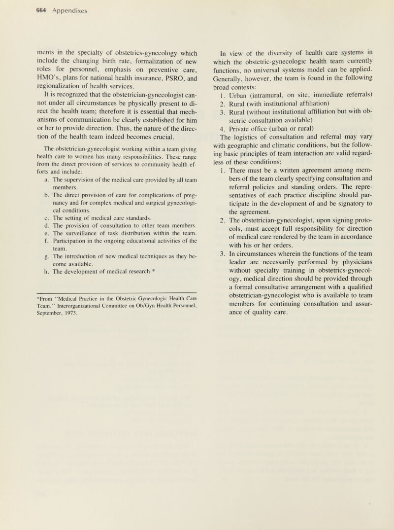 664 Appendixes ments in the specialty of obstetrics-gynecology which include the changing birth rate, fonnalization of new roles for personnel, emphasis on preventive care, HMO's, plans for national health insurance, PSRO, and regionalization of health services. It is recognized that the obstetrician-gynecologist can¬ not under all circumstances be physically present to di¬ rect the health team; therefore it is essential that mech¬ anisms of communication be clearly established for him or her to provide direction. Thus, the nature of the direc¬ tion of the health team indeed becomes crucial. The obstetrician-gynecologist working within a team giving health care to women has many responsibilities. These range from the direct provision of services to community health ef¬ forts and include: a. The supervision of the medical care provided by all team members. b. The direct provision of care for complications of preg¬ nancy and for complex medical and surgical gynecologi¬ cal conditions. c. The setting of medical care standards. d. The provision of consultation to other team members. e. The surveillance of task distribution within the team. f. Participation in the ongoing educational activides of the team. g. The introduction of new medical techniques as they be¬ come available. h. The development of medical research.* *From Medical Practice in the Obstetric-Gynecologic Health Care Team. Interorganizational Committee on Ob/Gyn Health Personnel, September, 1973. In view of the diversity of health care systems in which the obstetric-gynecologic health team currenüy functions, no universal systems model can be applied. Generally, however, the team is found in the following broad contexts: 1. Urban (intramural, on site, immediate referrals) 2. Rural (with institutional affiliation) 3. Rural (without institutional affiliation but with ob¬ stetric consultation available) 4. Private office (urban or rural) The logistics of consultation and referral may vary with geographic and climatic conditions, but the follow¬ ing basic principles of team interaction are valid regard¬ less of these conditions: 1. There must be a written agreement among mem¬ bers of the team clearly specifying consultation and referral policies and standing orders. The repre¬ sentatives of each practice discipline should par¬ ticipate in the development of and be signatory to the agreement. 2. The obstetrician-gynecologist, upon signing proto¬ cols, must accept full responsibility for direction of medical care rendered by the team in accordance with his or her orders. 3. In circumstances wherein the functions of the team leader are necessarily performed by physicians without specialty training in obstetrics-gynecol¬ ogy, medical direction should be provided through a formal consultative arrangement with a qualified obstetrician-gynecologist who is available to team members for continuing consultation and assur¬ ance of quality care.