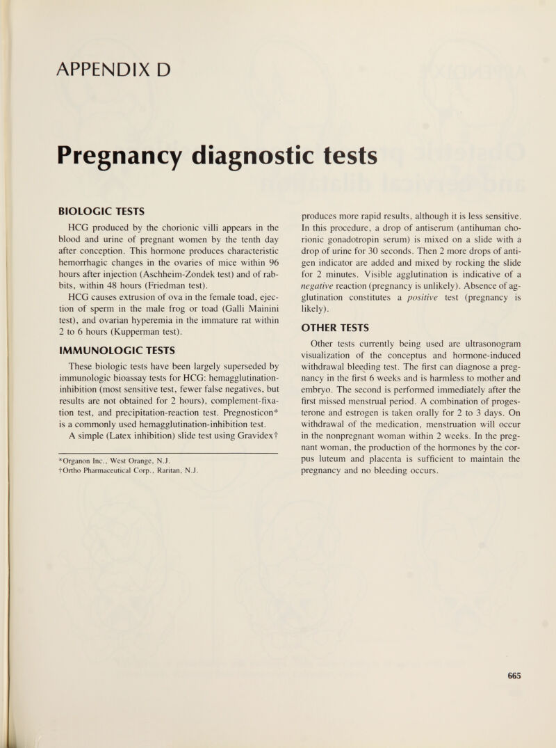 APPENDIX D Pregnancy diagnostic tests BIOLOGIC TESTS HCG produced by the chorionic villi appears in the blood and urine of pregnant women by the tenth day after conception. This hormone produces characteristic hemorrhagic changes in the ovaries of mice within 96 hours after injection (Aschheim-Zondek test) and of rab¬ bits, within 48 hours (Friedman test). HCG causes extrusion of ova in the female toad, ejec¬ tion of sperm in the male frog or toad (Galli Mainini test), and ovarian hyperemia in the immature rat within 2 to 6 hours (Kupperman test). IMMUNOLOGIC TESTS These biologic tests have been largely superseded by immunologic bioassay tests for HCG: hemagglutination- inhibition (most sensitive test, fewer false negatives, but results are not obtained for 2 hours), complement-fixa¬ tion test, and precipitation-reaction test. Pregnosticon* is a commonly used hemagglutination-inhibition test. A simple (Latex inhibition) slide test using Gravidext * Organon Inc., West Orange, N.J. tOrtho Pharmaceutical Соф., Raritan, N.J. produces more rapid results, although it is less sensitive. In this procedure, a drop of antiserum (antihuman cho¬ rionic gonadotropin serum) is mixed on a slide with a drop of urine for 30 seconds. Then 2 more drops of anti¬ gen indicator are added and mixed by rocking the slide for 2 minutes. Visible agglutination is indicative of a negative reaction (pregnancy is unlikely). Absence of ag¬ glutination constitutes a positive test (pregnancy is likely). OTHER TESTS Other tests currently being used are ultrasonogram visualization of the conceptus and hormone-induced withdrawal bleeding test. The first can diagnose a preg¬ nancy in the first 6 weeks and is harmless to mother and embryo. The second is performed immediately after the first missed menstrual period. A combination of proges¬ terone and estrogen is taken orally for 2 to 3 days. On withdrawal of the medication, menstruation will occur in the nonpregnant woman within 2 weeks. In the preg¬ nant woman, the production of the hormones by the cor¬ pus luteum and placenta is sufficient to maintain the pregnancy and no bleeding occurs. 665