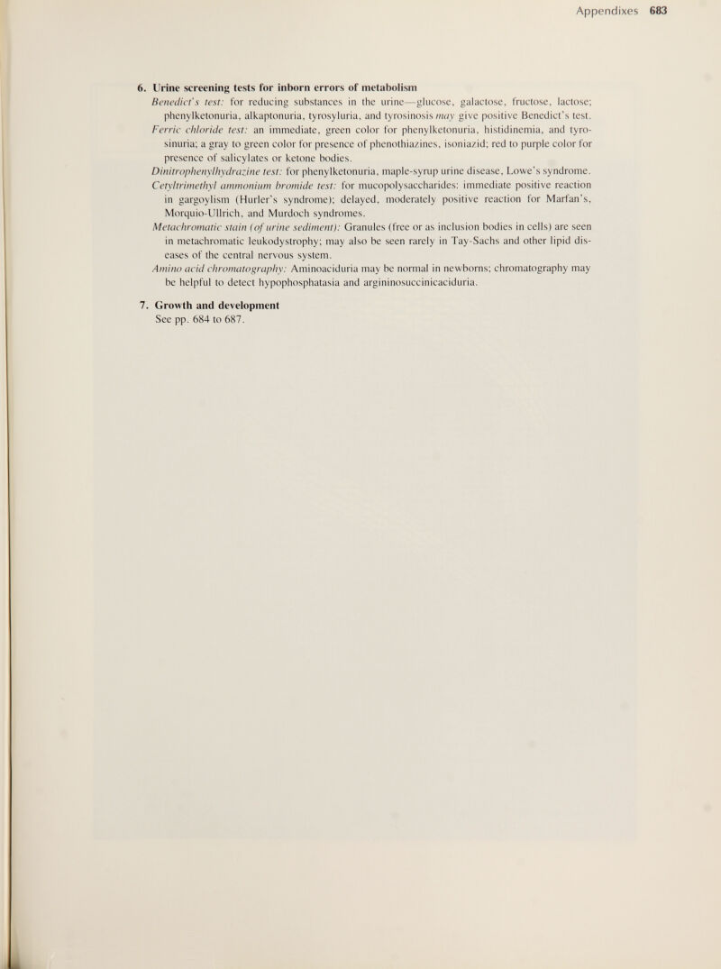 Appendixes 683 6. Urine screening tests for inborn errors of metabolism Benedict's test: for reducing substances in the urine—glucose, galactose, fructose, lactose; phenylketonuria, alkaptonuria, tyrosyluria, and tyrosinosisgive positive Benedict's test. Ferric chloride test: an immediate, green color for phenylketonuria, histidinemia, and tyro- sinuria; a gray to green color for presence of phenothiazines, isoniazid; red to риф1е color for presence of salicylates or ketone bodies. Dinitropheuylhydrazine test: for phenylketonuria, maple-syrup urine disease, Lowe's syndrome. Cetyltrimethyl ciiumoiiiiim bromide test: for mucopolysaccharides: immediate positive reaction in gargoylism (Hurler's syndrome); delayed, moderately positive reaction for Marfan's, Morquio-Ullrich, and Murdoch syndromes. Metachromatic stain (of urine sediment): Granules (free or as inclusion bodies in cells) are seen in metachromatic leukodystrophy; may also be seen rarely in Tay-Sachs and other lipid dis¬ eases of the central nervous system. Amino acid chromatography: Aminoaciduria may be normal in newborns; chromatography may be helpful to detect hypophosphatasia and argininosuccinicaciduria. 7. Growth and development See pp. 684 to 687.