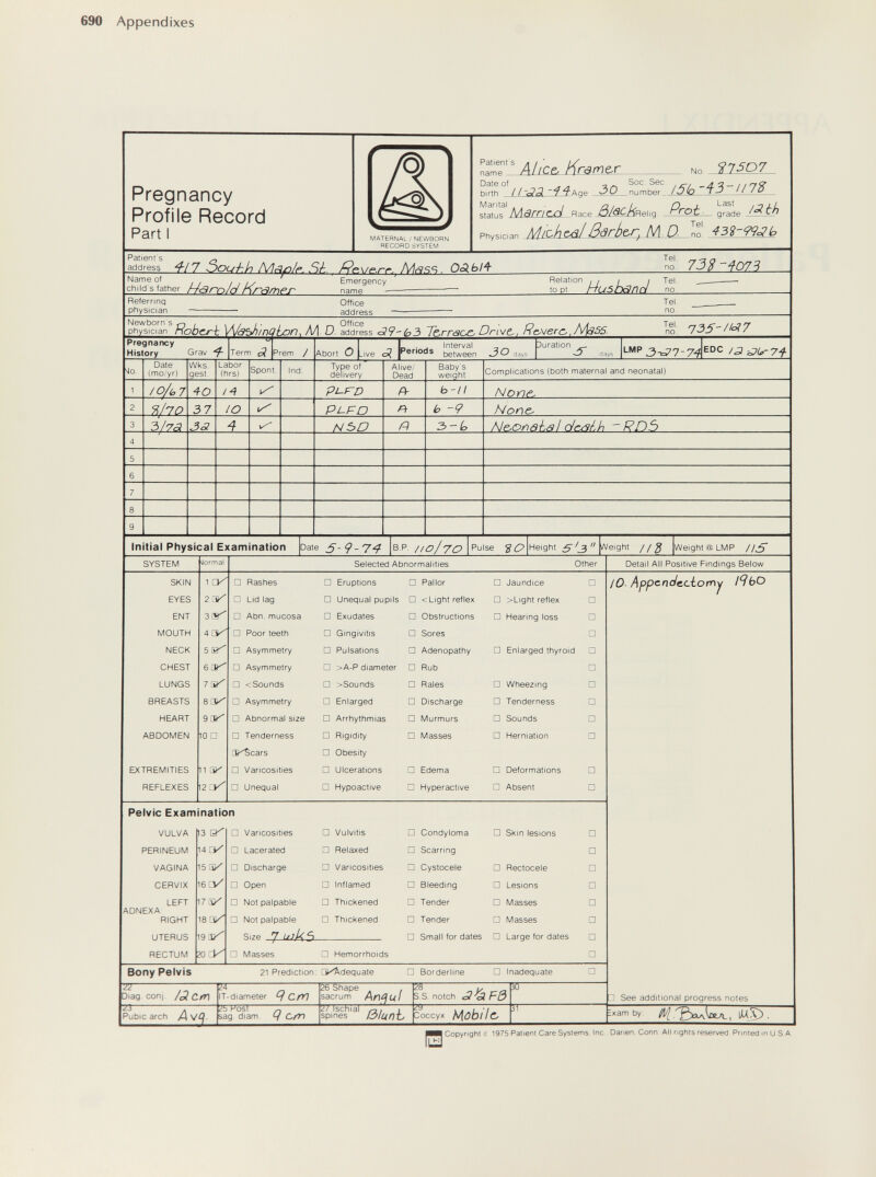 690 Appendixes Pregnancy Profile Record Part I maternal ; newborn record system Patient S name — Date of birth Marital Ahcp. Kramer No ^2^ /5(n-i3-U7? status Marncxi _Race Physician h/jicMc/il ßärbe,r. M D. Prot. Tel. - grade IfíSP 43î-99c3b Patient s address ■f/7 Ôouhin M^p/p.Sk MciS-n. OSLbl^ Tel. no. 733 -4073 Name of / /у eh I Id s father Harn/cì Kramp Г Emergency name Relation ¡11 / Tel. to pt tiuShanri no^ Referring physician Office address Tel. no. physician ЯоЬсг-h W/âbhmGlLon^ Л/1- D- address <39--b3 Те^ггаое^ Drw/c, fìojerç,, N\aS5. ^n!J: 735-//-? 7 Pregnancy History Grav ^ Term p? Prem / - _ , . Interval ^ Abort О .ive o< rerioas between days Duration (lays -P '2tiDU>-74 Date (mo'yr) Wks gest Labor (hrs) Spent. Ind. Type of dell' ivery Alive. Dead Baby's weight Complications (both maternal and neonatal) /0/i,7 40 /4 pL-rO Й- b-ll None. 9>ho 37 lO PL.FD Pt b -9 None- 3/7¿? 33 NbO n 3-¿, Np.onsh^l cJcW,h -Rn5 Initial Physical Examination Date QP //0/70 Height 5 (3  iWeight //^ Weight@LtvlP /¡^ Pelvic Examination 7-, Diag coni /¿l Ctn 23 w T IT-diameter <7 C/^ '¿b Kost ^ sag diam V C/M 26 Shape ~ 7 sacrum An^ul 27 Ischial spines 5S S S. notch See additional progress notes ^am by . Pubic arch As/q ßlunL Зоссух Mobile. 0 Copyngrit Ç 1975 Patient Care Systems Ine Danen. Conn All rights reserved Printed inU S A