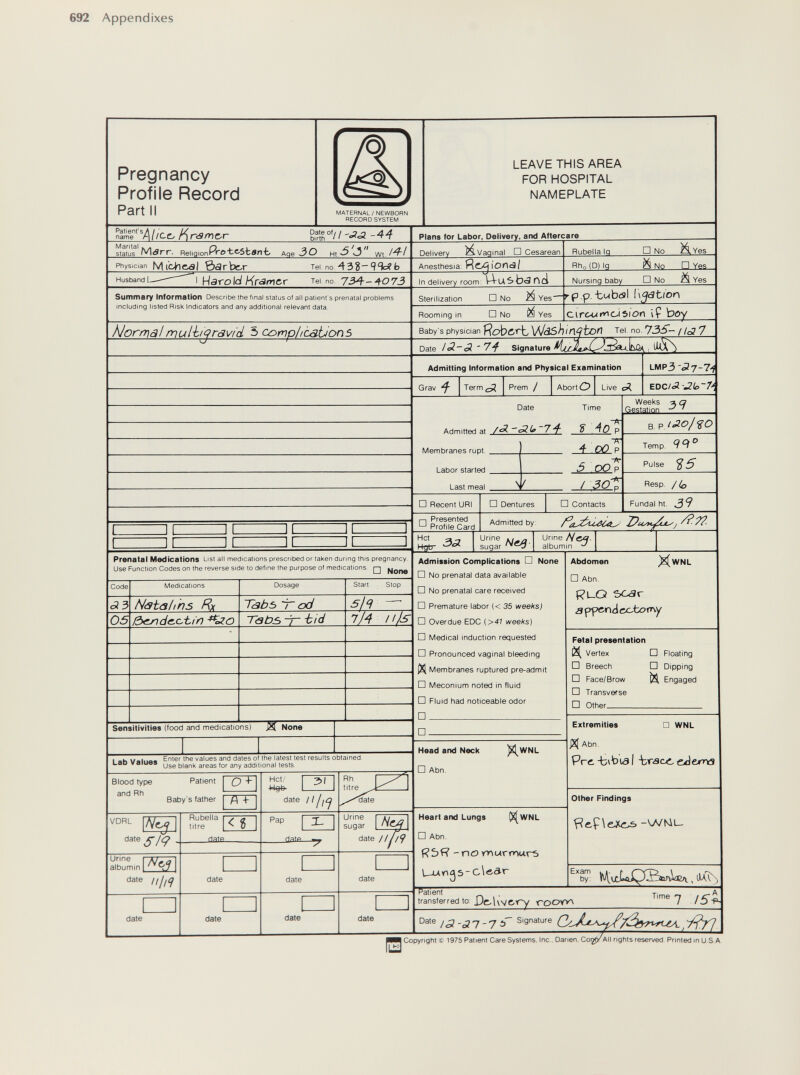 692 Appendixes Pregnancy Profile Record Part II MATERNAL / NEWBORN RECORD SYSTEM LEAVE THIS AREA FOR HOSPITAL NAMEPLATE /Kreimer -44 Manta! к л status m^rr. Religionr Pro-te-sbanb Age ЗО wt7^/ Plans for Labor, Delivery, and Aftercare Delivery M Vaginal □ Cesarean Rubella Ig D No M. Yes Physician Mibh&dl 0arbe.r Tel no ЛЪЪ~ b Anesthesia: Яс^ЮПсЭ/ Rho(D) Ig ä No □ Ves Husband I Hsrold Иг<Ягг}ег Tel. no 734-407J In delivery гоогл : \-4-uSb<3r>ci Nursing baby □ No Yes Sumrnary Informstion Describe the final status of all patient's prenatal problems including listed Risk Indicators and any additional relevant data. Sterilization □ No Yes- Rooming in □ No Yes p .p. -boibtsi Ußätion Circ-Wi^C-ISlOn I Ç bos Norrrja!mulh^ravid 5 complications Baby's physician ЯсЬсгЬ VJàSh insten Tel no. 73S- / /о? 7 Date /<5-еЗ '7'^ Signature Admitting Information and Physical Examination Grav ^ Term¿^ Prem / Abort О Live сЛ. EDC/í3 •Zt>~7'í Date Admitted at /^ 7'^ Membranes rupt. . Labor started Last meal . Time j_A¿ > ■ 4 OO P ^ - 'Pr ^ oQp / D Recent URI □ Presented Profile Card JL Prenatal Medications List all medications prescribed or taken during this pregnancy Use Function Codes on the reverse side to define the purpose of medications q None Hct Hgtr 3^ □ Dentures LMP3 -^7-7i Weeks ^ a Gestation ' B. Temp. Я Й ' Pulse ^ ^ Resp. □ Contacts Fundal ht. 39 Admitted by: j /?■??. Urine Sugar Neß Urine Hm- albumin Code c53 05 fvledications Natahhs Rx iòcjndc.c,bin Dosage Т<зЬъ T od Tabs -i~ -bid Sensitivities (food and medications) ^ None Start Stop Ф- Ills Admission Complications □ None □ No prenatal data available □ No prenatal care received □ Premature labor (< 35 weeks) □ Overdue EDO {>41 weeks) □ IVIedical induction requested D Pronounced vaginal bleeding iXl Membranes ruptured pre-admit □ Meconium noted in fluid □ Fluid had noticeable odor □ □ Lab Values Enter the values and dales of the latest lesi resulls oblamed Use blanl^ areas for any additional tests Blood type and Rh Patient Baby's father 7ГГ VDRL date а'ГтшЕд date iijiq date Rubella titre < Î date date date Hot/ 3>( date 111 fCj Pap [ X- date date Head and Neck □ Abn. ^WNL Rh titre Urine sugar date 11 nf date Heart and Lungs (^WNL □ Abn. - no yr\urmarf) L-utng5- c\ôâ.r Abdomen ^WNL D Abn. RL-O 5C<3r a ppetnd oc,tori\y Fetal presentation Vertex □ Breech □ Face/Brow □ Transverse □ Other □ Floating □ Dipping M Engaged Extremities □ WNL JX( Abn. Prt-bvbusl ■tr<9cc, üdema other Findings -WNiu Exam Patient transferred to X)e-Uvg.t~y ■cooyY\ by: Time 7 75Я date Date fS Copyright Ç 1975 Patient Care Systems. Ine , Danen. Cor¡pf All rights reserved Printed in U S A.