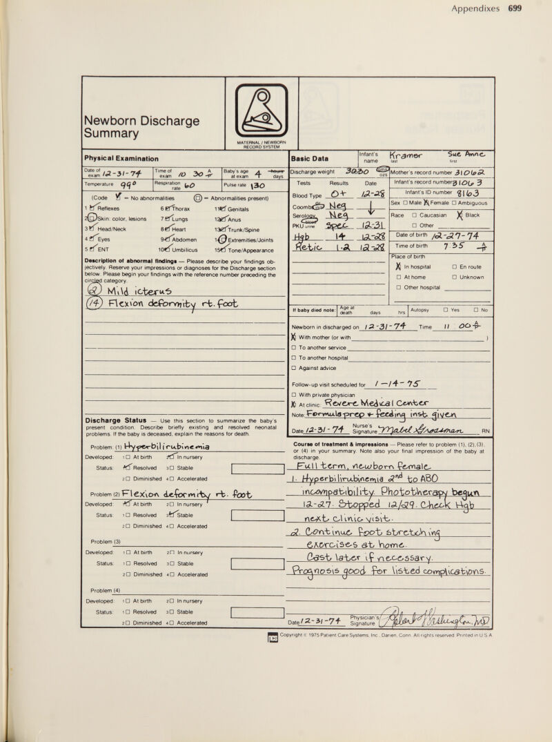 Appendixes Newborn Discharge Summary MATERNAL / NEWBORN RECORD SYSTEM Physical Examination ex'a^/ca-3/'7f Temperature q(^i Tirneof ... . exam • Respiration # ^ rate ^ Baby's age л at exam \ days Pulse rate \30 (Code a = No abnormalities 1 tf^eflexes 2(g)skin: color, lesions 3 Head/Neck 4 Eyes 5 ENT ©■ 6 B^horax 7 B^ungs e^^eart 9tí^bdomen lOCÍumbilicus Abnormalities present) liti Genitals 13?ÍAnus laÖ^Trunk/Spine Extremities/Joints 1 Síí^one/Appear алее Description Ol abnormal finding* — Please describe your findings ob- lectively Reserve your impressions or diagnoses for the Discharge section below Please l)egin your findings with the reference number preceding the cirgied category. F\cx>on dcfbirv>7\-fcy rj-fcat Discharge Status — use this section to summarize the baby's present condition. Describe briefly existing and resolved neonatal problems. If the baby is deceased, explain the reasons for death. Problem: (1) Йу'р&гЬЛ (rubivìeWia Developed: iD At birth ^iln nursery Status: 1 □ At birth Resolved зП Stable г a Diminished 4П Accelerated Problem (2) Developed: At birth 2G Diminished 4 0 Accelerated PleXvOA de-Çormt'bY гЪ- foûb Jf< A. 1-;^.. jQ In nursery Basic Data Infant's name Krainer last A«nc. first Discharge weight ümsJ Tests Results Blood Type Dale r.oomb<fn!ii/ Serology. V\g-A PKU urine I4?b S 'Я'31 еЪ;о i -А |Д If baby died noie: Age at death Mother's record numt)er Infant's record numberg {0(jr 3 Infant's ID number VIoô Sex □ f^ale )!S^ Female □ Ambiguous Race □ Caucasian □ Other >i Black Date of birth /Л-ЛП-ПА- Time of birth 7 35- Place of birth In hospital □ En route □ At home □ Unknown □ Other hospital  days hrs Autopsy □ Yes □ No Newborn in discharged on / )$ With mother (or with □ To another service Time II □ To another hospital □ Against advice Follow-up visit scheduled for □ With private physician Й At clinic: ЯеуедгеМе^уса! Note:^«>o»u*-la-prgO »• feg^irya insb gl /-/4-7S Date /Л-3/ - 7-f RN Course of treatment & impressions — Please refer to problem (1). (2). (3). or (4) in your summary. Note also your final impression of the baby at discharge. Fall -term. /\e.u/borr\ fcoaale^ I- ^4yperb'^Г\ru.Ы<^emla feo ABO i^o^yiipabibilfby. PhototA^grapy 13--сД.7- ò-boppe-fj \Af<39. ОМаМ \-Vgb oUnlov(S\-b- гЯ. C/(9Y4-b ^oo\j òbrctjoW \V^ бЛC'ГOÌ5ts^6 вЪ \э-Ье,г \Ç jood fer \i6^e.d сдупр\ус^Ъ\РУл5- Date' ~'7^ Physician's Signature 1 / И Copyright? 1975 Patient Care Systems, Ine , Danen, Conn All rights reserved Printed mUS A