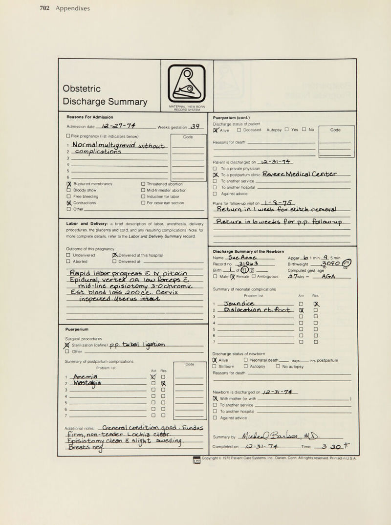 702 Appendixes Obstetric Discharge Summary MATERNAL'NEW BORN RECORD SYSTEM Reasons For Admission Admission date _ . Weeks gestation □ Risk pregnancy (list indicators below) 1 Normñl u']-thcab 2 c-orripHc.ñUor\^ 4  5  6  Я Ruptured membranes □ Bloody show □ Free bleeding 1^ Contractions □ Other Code □ Threatened abortion □ Mid-trimester abortion □ Induction for labor □ For cesarean section Labor and Delivery: a brief description of labor, anesthesia, delivery procedures, the placenta and cord, and any resulting complications. Note: for more complete details, refer to the Labor and Delivery Summary record. Outcome of this pregnancy □ Undelivered J^Delivered at this hospital □ Aborted □ Delivered at:  Rapiti labor prcg EpiHixral, ts/ QA \Ou^ Çnrr^lf>ô е., rr\\ò-l'\ng- &ç'\'Sio\X>rr\y .Ъ-ОсЛ\гот^. Set. taio<o¿ \eAò ^nOn.P.. CLar\/'\X. Puerperium Surgical procedures ^ Sterilization (define) pp bubfll h^YaPn □ Other Summary of postpartum complications Problem list Дпг> ng'ia Act. Res. ^ □ □ ^ □ □ □ □ □ □ □ □ □ □ Code Additional notes -Pirm, noy\-ir.f.r<^.r rxK\Av4-.\^<f\ ЛГ>оЛ ■ cAéor. ТГх?1^»1£>±дту r^g.an e. aU'qVyt,—. Eirr^h*> ^ —Z Puerperium (cont.) Discharge status of patient Alive □ Deceased Autopsy □ Yes □ No Reasons for death  Patient is discharged on ( Я- ~Я) I ~ 74* Code □ To a private physician To a postpartum clinic □ To another service □ To another hospital  □ Against advice Plans for follow-up visit on Яг.Ч/игт\ '\Л \ ujfc£,W Çof giVitcifx removal— m for- (p.p. Discharge Summary of the Newborn Name . Ant\g> Record no. Birth L of (^[2]  □ Male ÇÇ Female D Ambiguous Summary of neonatal complications Problem list 3avcr> ciiciTf Apgar la. 1 min _3_ 5 min — Birthweight О Computed gest. age ..2_!7wks = AGrA 0\&1огл^лЛУ\ Discharge status of newborn [X Alive □ Neonatal death - days □ Stillborn □ Autopsy □ No autopsy Reasons for death  . hrs postpartum f\lp«/hnrn is rlicrharQPri nn jО-3! ' (X With mother (or with □ To another service □ To another hospital  □ Against advice Summary by: ^ If He. <l(P Completed on ЛЗ-31- 14-  Time  Л- -30-P Copyright Í 1975 Patient Care Systems, Ine . Danen. Conn, All rights reserved Printed in и S A.