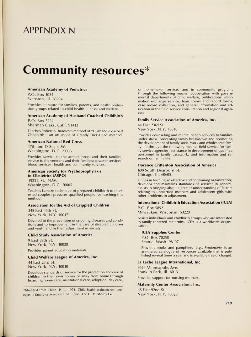 APPENDIX N Community resources * American Academy of Pediatrics P.O. Box 1034 Evanston, 111. 60204 Provides literature for families, parents, and health profes¬ sion groups related to child health, illness, and welfare. American Academy of Husband-Coached Childbirth P.O. Box 5224 Sherman Oaks, Calif. 91413 Teaches Robert A. Bradley's method of Husband-Coached Childbirth, an off-shoot of Grantly Dick-Head method. American National Red Cross 17th and D St., N.W. Washington, D.C. 20006 Provides service to the armed forces and their families; service to the veterans and their families; disaster services; blood services; health and community services. American Society for Psychoprophylaxis in Obstetrics (ASPO) 1523 L St., N.W. Washington, D.C. 20005 Teaches Lamaze technique of prepared childbirth to inter¬ ested couples; prepares qualified people for teaching this method. Association for the Aid of Crippled Children 345 East 46th St. New York, N.Y. 10017 Devoted to the prevention of crippling diseases and condi¬ tions and to improvement in the care of disabled children and youth and in their adjustment in society. Child Study Association of America 9 East 89th St. New York, N.Y. 10028 Provides parent education materials. Child Welfare League of America, Inc. 44 East 23rd St. New York, N.Y. 10010 Develops standards of service for the protection and care of children in their own homes or away from home through boarding home care, institutional care, adoption, day care, *Modified from Chinn, P. L. 1974. Child health maintenance: con¬ cepts in family-centered care. St. Louis, The C. V. Mosby Co. or homemaker service; and in community programs through the following means: cooperation with govern¬ mental departments of child welfare, publications, infor¬ mation exchange service, loan library and record forms, case record collection, and general information and ed¬ ucation in the field service consultation and regional agen¬ cies. Family Service Association of America, Inc. 44 East 23rd St. New York, N.Y. 10010 Provides counseling and mental health services to families under stress, preventing family breakdown and promoting the development of family social work and wholesome fam¬ ily life through the following means; field service for fam¬ ily service agencies, assistance in development of qualified personnel in family casework, and information and re¬ search on family life. Florence Crittenton Association of America 608 South Dearborn St. Chicago, III. 60605 Unites in forming an effective and continuing organization; develops and maintains standards of service; in general, assists in bringing about a greater understanding of factors relating to unmarried mothers and adolescent girls with other problems in adjustment. International Childbirth Education Association (ICEA) P.O. Box 5852 Milwaukee, Wisconsin 53220 Assists individuals and childbirth groups who are interested in family-centered maternity. ICEA is a worldwide organi¬ zation. ICEA Supplies Center P.O. Box 70258 Seattle, Wash. 98107 Provides books and pamphlets (e.g.. Bookmarks is an annotated catalogue of resources available that is pub¬ lished several times a year and is available free of charge). La Leche League International, Inc. 9616 Minneapolis Ave. Franklin Park, III. 60131 Provides support for nursing mothers. Maternity Center Association, Inc. 48 East 92nd St. New York, N.Y. 10028 719