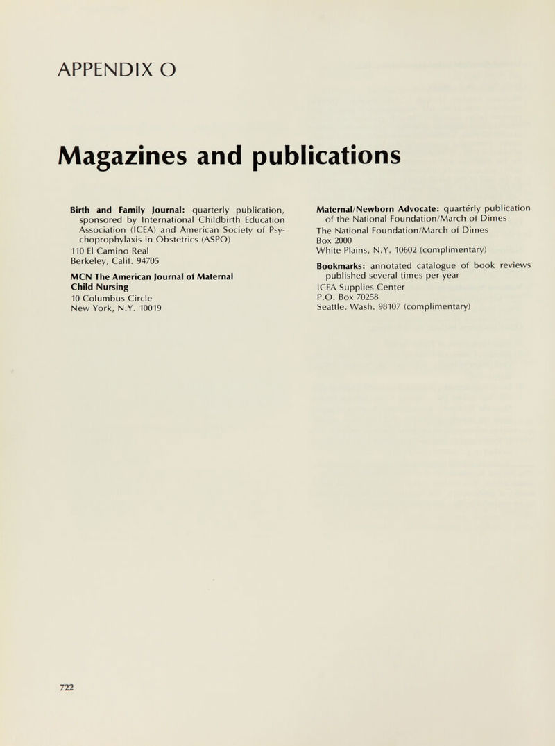APPENDIX О Magazines and publications Birth and Family Journal: quarterly publication, sponsored by International Childbirth Education Association (ICEA) and American Society of Psy- choprophylaxis in Obstetrics (ASPO) 110 EI Camino Real Berkeley, Calif. 94705 MCN The American Journal of Maternal Child Nursing 10 Columbus Circle New York, N.Y. 10019 Maternal/Newborn Advocate: quarterly publication of the National Foundation/March of Dimes The National Foundation/March of Dimes Box 2000 White Plains, N.Y. 10602 (complimentary) Bookmarks: annotated catalogue of book reviews published several times per year ICEA Supplies Center P.O. Box 70258 Seattle, Wash. 98107 (complimentary) 722