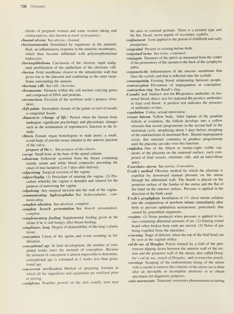 726 Glossary cheeks of pregnant women and some women taking oral contraceptives; also known as mask of pregnancy, choanal atresia See atresia, choanal. chorioamnionitis Stimulated by organisms in the amniotic fluid, an inflammatory response in the amniotic membranes, which then become infiltrated with ро1утофЬопис1еаг leukocytes. chorioepithelioma Carcinoma of the chorion; rapid malig¬ nant proliferation of the epithelium of the chorionic villi. chorion Fetal membrane closest to the intrauterine wall that gives rise to the placenta and continuing as the outer mem¬ brane surrounding the amnion. chorionic villi See villi, chorionic. chromosome Element within the cell nucleus carrying genes and composed of DNA and proteins. circumcision Excision of the newborn male's prepuce (fore¬ skin). cleft palate Incomplete closure of the palate or roof of mouth; a congenital fissure. climacteric (change of life) Period when the human body undergoes significant psychologic and physiologic changes such as the termination of reproductive function in the fe¬ male. clitoris Female organ homologous to male penis; a small, ovoid body of erectile tissue situated at the anterior junction of the vulva. prepuce of the c. See prepuce of the clitoris, coccyx Small bone at the base of the spinal column. colostrum Yellowish secretion from the breast containing mainly serum and white blood coфuscles preceding the onset of true lactation 2 or 3 days after delivery. colpectomy Surgical excision of the vagina. colporrhaphy (1) Procedure of suturing the vagina. (2) Pro¬ cedure whereby the vagina is denuded and sutured for the puфose of narrowing the vagina. colpotomy Any surgical incision into the wall of the vagina. communicating hydrocephalus See hydrocephalus, com¬ municating, complete abortion See abortion, complete, complete breech presentation See breech presentation, complete. complementary feeding Supplemental feeding given to the infant if he is still hungry after breast-feeding. compliance, lung Degree of distensibility of the lung's elastic tissue. conception Union of the sperm and ovum resulting in fer¬ tilization. conceptional age In fetal development, the number of com¬ pleted weeks since the moment of conception. Because the moment of conception is almost impossible to determine, conceptional age is estimated at 2 weeks less than gesta¬ tional age. concurrent sterilization Method of preparing formula in which all the ingredients and equipment are sterilized prior to mixing. condyloma Wartlike growth on the skin usually seen near the anus or external genitals. There is a pointed type and the flat, broad, moist papule of secondary syphilis. confinement Term applied to the period of childbirth and early риефепит. congenital Present or existing before birth. conjoined twins See twins, conjoined. conjugate Diameter of the pelvis as measured from the center of the promontory of the sacrum to the back of the symphysis pubis. conjunctivitis Inflammation of the mucous membrane that lines the eyelids and that is reflected onto the eyeball. consanguinity Existing blood relationship between people. contraception Prevention of impregnation or conception. contraction ring See Bandi's ring. Coombs' test Indirect: test for Rh-positive antibodies in ma¬ ternal blood; direct: test for maternal Rh-positive antibodies in fetal cord blood. A positive test indicates the presence of antibodies or titer. coptdation Coitus; sexual intercourse. corpus luteum Yellow body. After rupture of the graafian follicle at ovulation, the follicle develops into a yellow structure that secrets progesterone in the second half of the menstrual cycle, atrophying about 3 days before sloughing of the endometrium in menstrual flow. Should impregnation occur, this structure continues to produce progesterone until the placenta can take over this function. cotyledon One of the fifteen to twenty-eight visible seg¬ ments of the placenta on the maternal surface, each com¬ prised of fetal vessels, chorionic villi, and an intervillous space. Couvelaire uterus See uterus, Couvelaire. Crede's method Obsolete method by which the placenta is expelled by downward manual pressure on the uterus through the abdominal wall. The thumb is placed on the posterior surface of the fundus of the uterus and the flat of the hand on the anterior surface. Pressure is applied in the direction of the birth canal. Crede's prophylaxis Instillation of 1% silver nitrate solution into the conjunctivas of newborn infants immediately after birth to prevent ophthalmia neonatorum, particularly that caused by gonorrheal organisms. crepitus (1) Noise produced when pressure is applied to tis¬ sues containing abnormal amounts of air. (2) Grating sound heard when broken bone ends are moved. (3) Noise of gas being expelled from the intestines. crowning Stage of delivery when the top of the fetal head can be seen at the vaginal orifice. cul-de-sac of Douglas Pouch formed by a fold of the peri¬ toneum dipping down between the anterior wall of the rec¬ tum and the posterior wall of the uterus; also called Doug¬ las's cul-de-sac, pouch of Douglas, and rectouterine pouch, curettage Scraping of the endometrium lining of the uterus with a curette to remove the contents of the uterus (as is done after an inevitable or incomplete abortion) or to obtain specimens for diagnostic puфoses. cutis marmorata Transient vasomotor phenomenon occurring