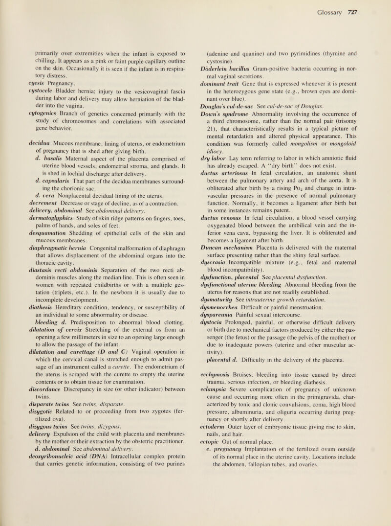 Glossary 727 primarily over extremities when the infant is exposed to chilling. It appears as a pink or faint риф1е capillary outline on the skin. Occasionally it is seen if the infant is in respira¬ tory distress. cyesLs Pregnancy. cystocele Bladder hernia; injury to the vesicovaginal fascia during labor and delivery may allow herniation of the blad¬ der into the vagina. cytogenics Branch of genetics concerned primarily with the study ot chromosomes and correlations with associated gene behavior. decidua Mucous membrane, lining of uterus, or endometrium of pregnancy that is shed after giving birth. d. hasalis Maternal aspect of the placenta comprised of uterine blood vessels, endometrial stroma, and glands. It is shed in lochial discharge after delivery. d. capsulons That part of the decidua membranes surround¬ ing the chorionic sac. d. vera Nonplacental decidual lining of the uterus. decrement Decrease or stage of decline, as of a contraction. delivery, abdominal See abdominal delivery, dermatoglyphics Study of skin ridge patterns on fingers, toes, palms of hands, and soles of feet. desquamation Shedding of epithelial cells of the skin and mucous membranes. diaphragmatic hernia Congenital malformation of diaphragm that allows displacement of the abdominal organs into the thoracic cavity. diastasis recti abdominis Separation of the two recti ab¬ dominis muscles along the median line. This is often seen in women with repeated childbirths or with a multiple ges¬ tation (triplets, etc.). In the newborn it is usually due to incomplete development. diathesis Hereditary condition, tendency, or susceptibility of an individual to some abnormality or disease. bleeding d. Predisposition to abnormal blood clotting. dilatation of cervix Stretching of the external os from an opening a few millimeters in size to an opening large enough to allow the passage of the infant. dilatation and curettage (D and C) Vaginal operation in which the cervical canal is stretched enough to admit pas¬ sage of an instrument called a curette. The endometrium of the uterus is scraped with the curette to empty the uterine contents or to obtain tissue for examination. discordance Discrepancy in size (or other indicator) between twins. disparate twins See twins, disparate. dizygotic Related to or proceeding from two zygotes (fer¬ tilized ova). dizygous twins See twins, dizygous. delivery Expulsion of the child with placenta and membranes by the mother or their extraction by the obstetric practitioner. d. abdominal See abdominal delivery, deoxyribonucleic acid (DNA) Intracellular complex protein that carries genetic information, consisting of two purines (adenine and quanine) and two pyrimidines (thymine and cystosine). Döderlein bacillus Gram-positive bacteria occurring in nor¬ mal vaginal secretions. dominant trait Gene that is expressed whenever it is present in the heterozygous gene state (e.g., brown eyes are domi¬ nant over blue). Douglas's cul-de-sac See cul-de-sac of Douglas. Downs syndrome Abnormality involving the occurrence of a third chromosome, rather than the normal pair (trisomy 21), that characteristically results in a typical picture of mental retardation and altered physical appearance. This condition was formerly called mongolism or mongoloid idiocy. dry labor Lay term referring to labor in which amniotic fluid has already escaped. A dry birth does not exist. ductus arteriosus In fetal circulation, an anatomic shunt between the pulmonary artery and arch of the aorta. It is obliterated after birth by a rising P02 and change in intra¬ vascular pressures in the presence of normal pulmonary function. Normally, it becomes a ligament after birth but in some instances remains patent. ductus venosus In fetal circulation, a blood vessel carrying oxygenated blood between the umbilical vein and the in¬ ferior vena cava, bypassing the liver. It is obliterated and becomes a ligament after birth. Duncan mechanism Placenta is delivered with the maternal surface presenting rather than the shiny fetal surface. dyscrasia Incompatible mixture (e.g., fetal and maternal blood incompatibility). dysfunction, placental See placental dysfunction, dysfunctional uterine bleeding Abnormal bleeding from the uterus for reasons that are not readily established. dysmaturity See intrauterine growth retardation, dysmenorrhea Difficult or painful menstruation. dyspareunia Painful sexual intercourse. dystocia Prolonged, painful, or otherwise difficult delivery or birth due to mechanical factors produced by either the pas¬ senger (the fetus) or the passage (the pelvis of the mother) or due to inadequate powers (uterine and other muscular ac¬ tivity). placental d. Difficulty in the delivery of the placenta. ecchymosis Bruises; bleeding into tissue caused by direct trauma, serious infection, or bleeding diathesis. eclampsia Severe complication of pregnancy of unknown cause and occurring more often in the primigrávida, char¬ acterized by tonic and clonic convulsions, coma, high blood pressure, albuminuria, and oliguria occurring during preg¬ nancy or shortly after delivery. ectoderm Outer layer of embryonic tissue giving rise to skin, nails, and hair. ectopic Out of normal place. e. pregnancy Implantation of the fertilized ovum outside of its normal place in the uterine cavity. Locations include the abdomen, fallopian tubes, and ovaries.