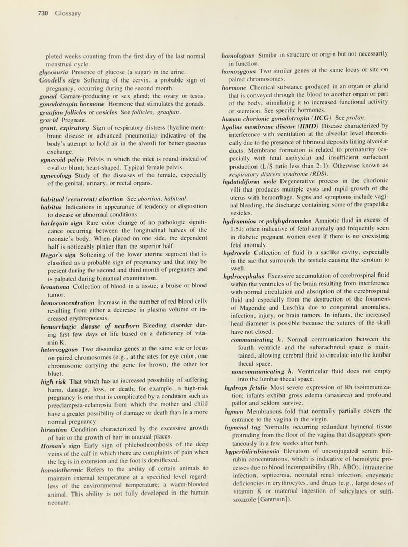 730 Glossary pleted weeks counting from the first day of the last normal menstrual cycle. glycosuria Presence of glucose (a sugar) in the urine. GoodeU's sign Softening of the cervix, a probable sign of pregnancy, occurring during the second month. gonad Gamate-producing or sex gland; the ovary or testis. gonadotropin hormone Hormone that stimulates the gonads. graafian follicles or vesicles See follicles, graafian, gravid Pregnant. grunt, expiratory Sign of respiratory distress (hyaline mem¬ brane disease or advanced pneumonia) indicative of the body's attempt to hold air in the alveoli for better gaseous exchange. gynecoid pelvis Pelvis in which the inlet is round instead of oval or blunt; heart-shaped. Typical female pelvis. gynecology Study of the diseases of the female, especially of the genital, urinary, or rectal organs. habitual (recurrent) abortion See abortion, habitual, habitus Indications in appearance of tendency or disposition to disease or abnormal conditions. harlequin sign Rare color change of no pathologic signifi¬ cance occurring between the longitudinal halves of the neonate's body. When placed on one side, the dependent half is noticeably pinker than the superior half. Hegar s sign Softening of the lower uterine segment that is classified as a probable sign of pregnancy and that may be present during the second and third month of pregnancy and is palpated during bimanual examination. hematoma Collection of blood in a tissue; a bruise or blood tumor. hemoconcentration Increase in the number of red blood cells resulting from either a decrease in plasma volume or in¬ creased erythropoiesis. hemorrhagic disease of newborn Bleeding disorder dur¬ ing first few days of life based on a deficiency of vita¬ min K. heterozygous Two dissimilar genes at the same site or locus on paired chromosomes (e.g., at the sites for eye color, one chromosome carrying the gene for brown, the other for blue). high risk That which has an increased possibility of suffering harm, damage, loss, or death; for example, a high-risk pregnancy is one that is complicated by a condition such as preeclampsia-eclampsia from which the mother and child have a greater possibility of damage or death than in a more normal pregnancy. hirsutism Condition characterized by the excessive growth of hair or the growth of hair in unusual places. Homans sign Early sign of phlebothrombosis of the deep veins of the calf in which there are complaints of pain when the leg is in extension and the foot is dorsiflexed. homoiothermic Refers to the ability of certain animals to maintain internal temperature at a specified level regard¬ less of the environmental temperature; a warm-blooded animal. This ability is not fully developed in the human neonate. homologous Similar in structure or origin but not necessarily in function. homozygous Two similar genes at the same locus or site on paired chromosomes. hormone Chemical substance produced in an organ or gland that is conveyed through the blood to another organ or part of the body, stimulating it to increased functional activity or secretion. See specific hormones. hutnan chorionic gonadotropin (HCG) See prolan, hyaline membrane disease (HMD) Disease characterized by interference with ventilation at the alveolar level theoreti¬ cally due to the presence of fibrinoid deposits lining alveolar ducts. Membrane formation is related to prematurity (es¬ pecially with fetal asphyxia) and insufficient surfactant production (L/S ratio less than 2:1). Otherwise known as respiratory distress syndrome (RDS). hydatidiform mole Degenerative process in the chorionic villi that produces multiple cysts and rapid growth of the uterus with hemorrhage. Signs and symptoms include vagi¬ nal bleeding, the discharge containing some of the grapelike vesicles. hydramnios or polyhydramnios Amniotic fluid in excess of 1.5Í; often indicative of fetal anomaly and frequently seen in diabetic pregnant women even if there is no coexisting fetal anomaly. hydrocele Collection of fluid in a saclike cavity, especially in the sac that surrounds the testicle causing the scrotum to swell. hydrocephalus Excessive accumulation of cerebrospinal fluid within the ventricles of the brain resulting from interference with normal circulation and absoфtion of the cerebrospinal fluid and especially from the destruction of the foramens of Magendie and Luschka due to congenital anomalies, infection, injury, or brain tumors. In infants, the increased head diameter is possible because the sutures of the skull have not closed. communicating h. Normal communication between the fourth ventricle and the subarachnoid space is main¬ tained, allowing cerebral fluid to circulate into the lumbar thecal space. noncommunicating h. Ventricular fluid does not empty into the lumbar thecal space. hydrops fetalis Most severe expression of Rh isoimmuniza¬ tion; infants exhibit gross edema (anasarca) and profound pallor and seldom survive. hymen Membranous fold that normally partially covers the entrance to the vagina in the virgin. hymentd tag Normally occurring redundant hymenal tissue protruding from the floor of the vagina that disappears spon¬ taneously in a few weeks after birth. hyperbilirubinemia Elevation of unconjugated serum bili¬ rubin concentrations, which is indicative of hemolytic pro¬ cesses due to blood incompatibility (Rh. ABO), intrauterine infection, septicemia, neonatal renal infection, enzymatic deficiencies in erythrocytes, and drugs (e.g., large doses of vitamin К or maternal ingestion of salicylates or sulfi- soxazole [Gantrisin]).