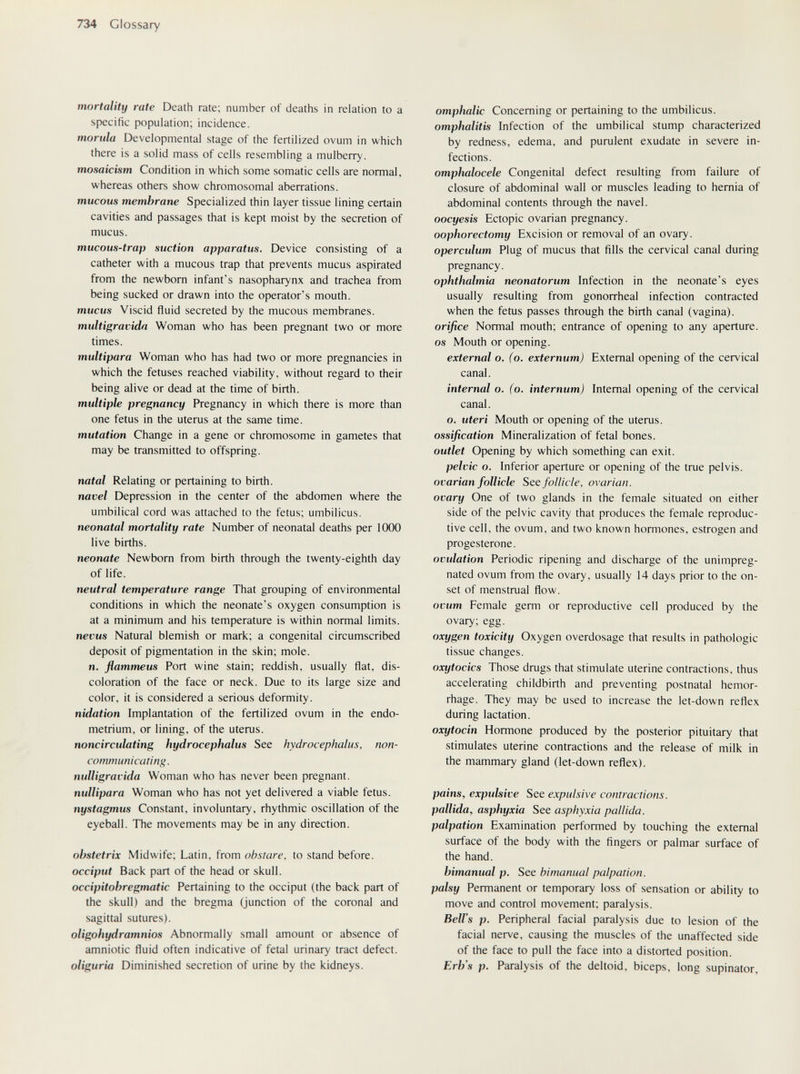 734 Glossary mortality rate Death rate; number of deaths in relation to a specific population; incidence. morula Developmental stage of the fertilized ovum in which there is a solid mass of cells resembling a mulberry. mosaicism Condition in which some somatic cells are normal, whereas others show chromosomal aberrations. mucous membrane Specialized thin layer tissue lining certain cavities and passages that is kept moist by the secretion of mucus. mucous-trap suction apparatus. Device consisting of a catheter with a mucous trap that prevents mucus aspirated from the newborn infant's nasopharynx and trachea from being sucked or drawn into the operator's mouth. mucus Viscid fluid secreted by the mucous membranes. multigravida Woman who has been pregnant two or more times. multipara Woman who has had two or more pregnancies in which the fetuses reached viability, without regard to their being alive or dead at the time of birth. multiple pregnancy Pregnancy in which there is more than one fetus in the uterus at the same time. mutation Change in a gene or chromosome in gametes that may be transmitted to offspring. natal Relating or pertaining to birth. navel Depression in the center of the abdomen where the umbilical cord was attached to the fetus; umbilicus. neonatal mortality rate Number of neonatal deaths per 1000 live births. neonate Newborn from birth through the twenty-eighth day of life. neutral temperature range That grouping of environmental conditions in which the neonate's oxygen consumption is at a minimum and his temperature is within normal limits. nevus Natural blemish or mark; a congenital circumscribed deposit of pigmentation in the skin; mole, n. flammeus Port wine stain; reddish, usually flat, dis¬ coloration of the face or neck. Due to its large size and color, it is considered a serious deformity. nidation Implantation of the fertilized ovum in the endo¬ metrium, or lining, of the uterus. noncirculating hydrocephalus See hydrocephalus, non- communicating, nulligravida Woman who has never been pregnant. nullipara Woman who has not yet delivered a viable fetus. nystagmus Constant, involuntary, rhythmic oscillation of the eyeball. The movements may be in any direction. ohstetrix Midwife; Latin, from obstare, to stand before. occiput Back part of the head or skull. occipitohregmatic Pertaining to the occiput (the back part of the skull) and the bregma (junction of the coronal and sagittal sutures). oligohydramnios Abnormally small amount or absence of amniotic fluid often indicative of fetal urinary tract defect. oliguria Diminished secretion of urine by the kidneys. omphalic Concerning or pertaining to the umbilicus. omphalitis Infection of the umbilical stump characterized by redness, edema, and purulent exudate in severe in¬ fections. omphalocele Congenital defect resulting from failure of closure of abdominal wall or muscles leading to hernia of abdominal contents through the navel. oocyesis Ectopic ovarian pregnancy. oophorectomy Excision or removal of an ovary. operculum Plug of mucus that fills the cervical canal during pregnancy. ophthalmia neonatorum Infection in the neonate's eyes usually resulting from gonorrheal infection contracted when the fetus passes through the birth canal (vagina). orifice Normal mouth; entrance of opening to any aperture. OS Mouth or opening. external o. (o, externum) External opening of the cervical canal. internal o. (o. internum) Internal opening of the cervical canal. o. uteri Mouth or opening of the uterus. ossification Mineralization of fetal bones. outlet Opening by which something can exit. pelvic o. Inferior aperture or opening of the true pelvis. ovarian follicle See follicle, ovarian. ovary One of two glands in the female situated on either side of the pelvic cavity that produces the female reproduc¬ tive cell, the ovum, and two known hormones, estrogen and progesterone. ovulation Periodic ripening and discharge of the unimpreg- nated ovum from the ovary, usually 14 days prior to the on¬ set of menstrual flow. ovum Female germ or reproductive cell produced by the ovary; egg. oxygen toxicity Oxygen overdosage that results in pathologic tissue changes. oxytocics Those drugs that stimulate uterine contractions, thus accelerating childbirth and preventing postnatal hemor¬ rhage. They may be used to increase the let-down reflex during lactation. oxytocin Hormone produced by the posterior pituitary that stimulates uterine contractions and the release of milk in the mammary gland (let-down reflex). pains, expulsive See expulsive contractions. pallida, asphyxia See asphyxia pallida, palpation Examination performed by touching the external surface of the body with the fingers or palmar surface of the hand. bimanual p. See bimanual palpation, palsy Permanent or temporary loss of sensation or ability to move and control movement; paralysis. Bell's p. Peripheral facial paralysis due to lesion of the facial nerve, causing the muscles of the unaffected side of the face to pull the face into a distorted position. Erb's p. Paralysis of the deltoid, biceps, long supinator.