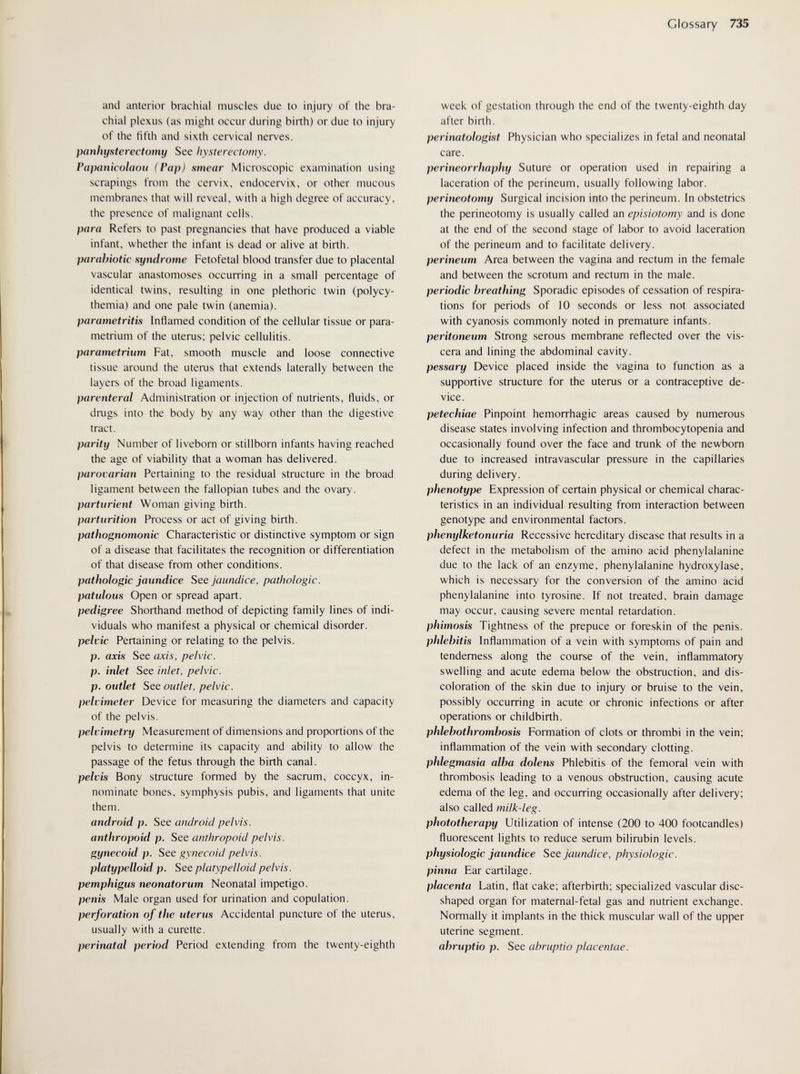 Glossary 735 and anterior brachial muscles due to injury of the bra¬ chial plexus (as might occur during birth) or due to injury of the fifth and sixth cervical nerves. panhysterectomy See hysterectomy. Papaiiicolaou (Pap) smear Microscopic examination using scrapings from the cervix, endocervix, or other mucous membranes that will reveal, with a high degree of accuracy, the presence of malignant cells. para Refers to past pregnancies that have produced a viable infant, whether the infant is dead or alive at birth. parabiotic syndrome Fetofetal blood transfer due to placental vascular anastomoses occurring in a small percentage of identical twins, resulting in one plethoric twin (polycy¬ themia) and one pale twin (anemia). parametritis Inflamed condition of the cellular tissue or para¬ metrium of the uterus; pelvic cellulitis. parametrium Fat, smooth muscle and loose connective tissue around the uterus that extends laterally between the layers of the broad ligaments. parenteral Administration or injection of nutrients, fluids, or drugs into the body by any way other than the digestive tract. parity Number of liveborn or stillborn infants having reached the age of viability that a woman has delivered. parovarian Pertaining to the residual structure in the broad ligament between the fallopian tubes and the ovary. parturient Woman giving birth. parturition Process or act of giving birth. pathognomonic Characteristic or distinctive symptom or sign of a disease that facilitates the recognition or differentiation of that disease from other conditions. pathologic jaundice See jaundice, pathologic, patulous Open or spread apart. pedigree Shorthand method of depicting family lines of indi¬ viduals who manifest a physical or chemical disorder. pelvic Pertaining or relating to the pelvis. p. axis See axis, pelvic, p. inlet See inlet, pelvic, p. outlet See outlet, pelvic, pelvimeter Device for measuring the diameters and capacity of the pelvis. pelvimetry Measurement of dimensions and proportions of the pelvis to determine its capacity and ability to allow the passage of the fetus through the birth canal. pelvis Bony structure formed by the sacrum, coccyx, in¬ nominate bones, symphysis pubis, and ligaments that unite them. android p. See android pelvis, anthropoid p. See anthropoid pelvis, gynecoid p. See gynecoid pelvis, platypelloid p. See platypelloid pelvis, pemphigus neonatorum Neonatal impetigo. penis Male organ used for urination and copulation. perforation of the uterus Accidental puncture of the uterus, usually with a curette. perinatal period Period extending from the twenty-eighth week of gestation through the end of the twenty-eighth day after birth. perinatologist Physician who specializes in fetal and neonatal care. perineorrhaphy Suture or operation used in repairing a laceration of the perineum, usually following labor. perineotomy Surgical incision into the perineum. In obstetrics the perineotomy is usually called an episiotomy and is done at the end of the second stage of labor to avoid laceration of the perineum and to facilitate delivery. perineum Area between the vagina and rectum in the female and between the scrotum and rectum in the male. periodic breathing Sporadic episodes of cessation of respira¬ tions for periods of 10 seconds or less not associated with cyanosis commonly noted in premature infants. peritoneum Strong serous membrane reflected over the vis¬ cera and lining the abdominal cavity. pessary Device placed inside the vagina to function as a supportive structure for the uterus or a contraceptive de¬ vice. petechiae Pinpoint hemorrhagic areas caused by numerous disease states involving infection and thrombocytopenia and occasionally found over the face and trunk of the newborn due to increased intravascular pressure in the capillaries during delivery. phenotype Expression of certain physical or chemical charac¬ teristics in an individual resulting from interaction between genotype and environmental factors. phenylketonuria Recessive hereditary disease that results in a defect in the metabolism of the amino acid phenylalanine due to the lack of an enzyme, phenylalanine hydroxylase, which is necessary for the conversion of the amino acid phenylalanine into tyrosine. If not treated, brain damage may occur, causing severe mental retardation. phimosis Tightness of the prepuce or foreskin of the penis. phlebitis Inflammation of a vein with symptoms of pain and tenderness along the course of the vein, inflammatory swelling and acute edema below the obstruction, and dis¬ coloration of the skin due to injury or bruise to the vein, possibly occurring in acute or chronic infections or after operations or childbirth. phlebothrombosis Formation of clots or thrombi in the vein; inflammation of the vein with secondary clotting. phlegmasia alba dolens Phlebitis of the femoral vein with thrombosis leading to a venous obstruction, causing acute edema of the leg, and occurring occasionally after delivery; also called milk-leg. phototherapy Utilization of intense (200 to 400 footcandles) fluorescent lights to reduce serum bilirubin levels. physiologic jaundice See jaundice, physiologic, pinna Ear cartilage. placenta Latin, flat cake; afterbirth; specialized vascular disc¬ shaped organ for maternal-fetal gas and nutrient exchange. Normally it implants in the thick muscular wall of the upper uterine segment. abruptio p. See abruptio placentae.