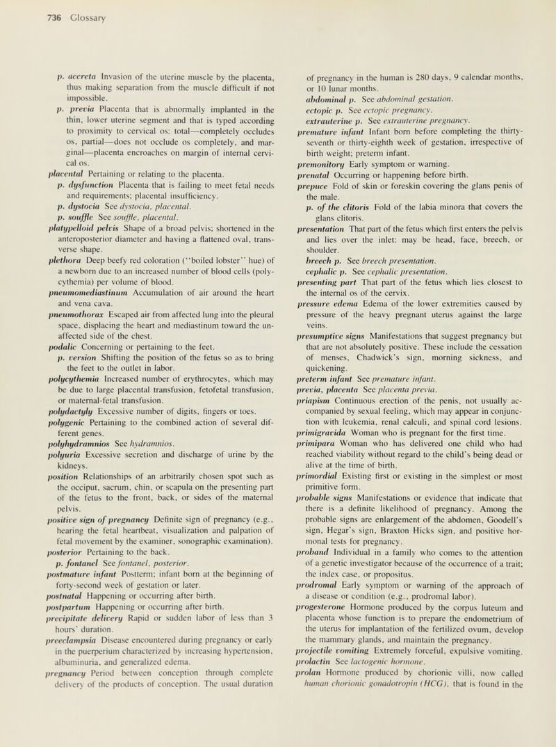 736 Glossary p. acereta Invasion of the uterine muscle by the placenta, thus making separation from the muscle difficult if not impossible. p. previa Placenta that is abnormally implanted in the thin, lower uterine segment and that is typed according to proximity to cervical os; total—completely occludes OS, partial—does not occlude os completely, and mar¬ ginal—placenta encroaches on margin of internal cervi¬ cal OS. placental Pertaining or relating to the placenta. p. dysfunction Placenta that is failing to meet fetal needs and requirements; placental insufficiency. p. dystocia See dystocia, placental, p. souffle See souffle, placental, platypelloid pelvis Shape of a broad pelvis; shortened in the anteroposterior diameter and having a flattened oval, trans¬ verse shape. plethora Deep beefy red coloration (boiled lobster hue) of a newborn due to an increased number of blood cells (poly¬ cythemia) per volume of blood. pneumomediastinum Accumulation of air around the heart and vena cava. pneumothorax Escaped air from affected lung into the pleural space, displacing the heart and mediastinum toward the un¬ affected side of the chest. podalic Concerning or pertaining to the feet. p. version Shifting the position of the fetus so as to bring the feet to the outlet in labor. polycythemia Increased number of erythrocytes, which may be due to large placental transfusion, fetofetal transfusion, or matemal-fetal transfusion. Polydactyly Excessive number of digits, fingers or toes. polygenic Pertaining to the combined action of several dif¬ ferent genes. polyhydramnios See hydramnios. polyuria Excessive secretion and discharge of urine by the kidneys. position Relationships of an arbitrarily chosen spot such as the occiput, sacrum, chin, or scapula on the presenting part of the fetus to the front, back, or sides of the maternal pelvis. positive sign of pregnancy Definite sign of pregnancy (e.g., hearing the fetal heartbeat, visualization and palpation of fetal movement by the examiner, sonographic examination). posterior Pertaining to the back. p. fontanel See fontanel, posterior, postmature infant Postterm; infant born at the beginning of forty-second week of gestation or later. postnatal Happening or occurring after birth. postpartum Happening or occurring after birth. precipitate delivery Rapid or sudden labor of less than 3 hours' duration. preeclampsia Disease encountered during pregnancy or early in the риефег1ит characterized by increasing hypertension, albuminuria, and generalized edema. pregnancy Period between conception through complete delivery of the products of conception. The usual duration of pregnancy in the human is 280 days, 9 calendar months, or 10 lunar months. abdominal p. See abdominal gestation, ectopic p. See ectopic pregnancy, extrauterine p. See extrauterine pregnancy, premature infant Infant born before completing the thirty- seventh or thirty-eighth week of gestation, irrespective of birth weight; preterm infant. premonitory Early symptom or warning. prenatal Occurring or happening before birth. prepuce Fold of skin or foreskin covering the glans penis of the male. p. of the clitoris Fold of the labia minora that covers the glans clitoris. presentation That part of the fetus which first enters the pelvis and lies over the inlet: may be head, face, breech, or shoulder. breech p. See breech presentation, cephalic p. See cephalic presentation, presenting part That part of the fetus which lies closest to the internal os of the cervix. pressure edema Edema of the lower extremities caused by pressure of the heavy pregnant uterus against the large veins. presumptive signs Manifestations that suggest pregnancy but that are not absolutely positive. These include the cessation of menses, Chadwick's sign, morning sickness, and quickening. preterm infant See premature infant, previa, placenta See placenta previa. priapism Continuous erection of the penis, not usually ac¬ companied by sexual feeling, which may appear in conjunc¬ tion with leukemia, renal calculi, and spinal cord lesions. primigrávida Woman who is pregnant for the first time. primipara Woman who has delivered one child who had reached viability without regard to the child's being dead or alive at the time of birth. primordial Existing first or existing in the simplest or most primitive form. probable signs Manifestations or evidence that indicate that there is a definite likelihood of pregnancy. Among the probable signs are enlargement of the abdomen, Goodell's sign, Hegar's sign, Braxton Hicks sign, and positive hor¬ monal tests for pregnancy. proband Individual in a family who comes to the attention of a genetic investigator because of the occurrence of a trait; the index case, or propositus. prodromal Early symptom or warning of the approach of a disease or condition (e.g., prodromal labor). progesterone Hormone produced by the coфus luteum and placenta whose function is to prepare the endometrium of the uterus for implantation of the fertilized ovum, develop the mammary glands, and maintain the pregnancy. projectile vomiting Extremely forceful, expulsive vomiting. prolactin See lactogenic hormone. prolan Hormone produced by chorionic villi, now called human chorionic gonadotropin (HCG), that is found in the