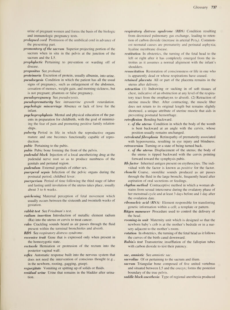Glossary 737 urine of pregnant women and forms the basis of the biologic and immunologic pregnancy tests. prolapsed cord Protrusion of the umbilical cord in advance of the presenting part. promontory of the saenim Superior projecting portion of the sacrum when in situ in the pelvis at the junction of the sacrum and the L5. prophylactic Pertaining to prevention or warding off of disease. propositus See proband. proteinuria Excretion of protein, usually albumin, into urine. pseudocyesis Condition in which the patient has all the usual signs of pregnancy, such as enlargement of the abdomen, cessation of menses, weight gain, and morning sickness, but is not pregnant; phantom or false pregnancy. pseudopregnancy See pseudocyesis. pseudoprematurity See intrauterine growth retardation, psychologic miscarriage Absence or lack of love for the infant. psychoprophylaxis Mental and physical education of the par¬ ents in preparation for childbirth, with the goal of minimiz¬ ing the fear of pain and promoting positive family relation¬ ships. puberty Period in life in which the reproductive organs mature and one becomes functionally capable of repro¬ duction. pubic Pertaining to the pubis. pubis Pubic bone forming the front of the pelvis. pudendal block Injection of a local anesthetizing drug at the pudendal nerve root so as to produce numbness of the genitals and perianal region. pudendum External genitals of either sex. puerperal sepsis Infection of the pelvic organs during the postnatal period; childbed fever. Puerperium Period of time following the third stage of labor and lasting until involution of the uterus takes place, usually about 3 to 6 weeks. quickening Maternal perception of fetal movement which usually occurs between the sixteenth and twentieth weeks of gestation. rabbit test See Friedman's test. radium insertion Introduction of metallic element radium (Ra) into the uterus or cervix to treat cancer. rales Crackling sounds heard as air passes through the fluid present within the terminal bronchioles and alveoli. RDS See respiratory distress syndrome, recessive trait Gene that is expressed only when present in the homozygotic state. rectocele Herniation or protrusion of the rectum into the posterior vaginal wall. reflex Automatic response built into the nervous system that does not need the intervention of conscious thought (e.g., in the newborn, rooting, gagging, grasp). regurgitate Vomiting or spitting up of solids or fluids. residual urine Urine that remains in the bladder after urina¬ tion. respiratory distress syndroms (RDS) Condition resulting from decreased pulmonary gas exchange, leading to reten¬ tion of carbon dioxide (increase in arterial РсОг). Common¬ est neonatal causes are prematurity and perinatal asphyxia; hyaline membrane disease. restitution In obstetrics, the turning of the fetal head to the left or right after it has completely emerged from the in- troitus as it assumes a normal alignment with the infant's shoulders. resuscitation Restoration of consciousness or life in one who is apparently dead or whose respirations have ceased. retained placenta All or part of the placenta remains in the uterus after delivery. retraction (1) Indrawing or sucking in of soft tissues of chest, indicative of an obstruction at any level of the respira¬ tory tract from the oropharynx to alveoli. (2) Retraction of uterine muscle fiber. After contracting, the muscle fiber does not return to its original length but remains slightly shortened, a unique attribute of uterine muscle that aids in preventing postnatal hemorrhage. retroflexion Bending backward. r. of the uterus Condition in which the body of the womb is bent backward at an angle with the cervix, whose position usually remains unchanged. retrolental fibroplasia Retinopathy of prematurity associated with hyperoxemia, resulting in eye injury and blindness. retroversion Turning or a state of being turned back. r. of the uterus Displacement of the uterus; the body of the uterus is tipped backward with the cervix pointing forward toward the symphysis pubis. Rh factor Inherited antigen present on erythrocytes. The indi¬ vidual with the factor is known as positive for the factor. rhonchi Coarse, snorelike sounds produced as air passes through the fluid in the large bronchi, frequently heard after aspiration of oral secretions or feedings. rhythm method Contraceptive method in which a woman ab¬ stains from sexual intercourse during the ovulatory phase of her menstrual cycle and at least 3 days before and 1 day after the ovulation date. ribonucleic acid (RNA) Element responsible for transferring genetic information within a cell; a template or pattern. Ritgen maneuver Procedure used to control the delivery of the head. rooming-in unit Maternity unit which is designed so that the newborn baby's crib is at the mother's bedside or in a nur¬ sery adjacent to the mother's room. rotation In obstetrics, the turning of the fetal head as it follows the curves of the birth canal downward. Rubins test Transuterine insufflation of the fallopian tubes with carbon dioxide to test their patency. sac, amniotic See amniotic sac. sacroiliac Of or pertaining to the sacrum and ilium. sacrum Triangular bone composed of five united vertebras and situated between L5 and the coccyx; forms the posterior boundary of the true pelvis. saddle block anesthesia Type of regional anesthesia produced