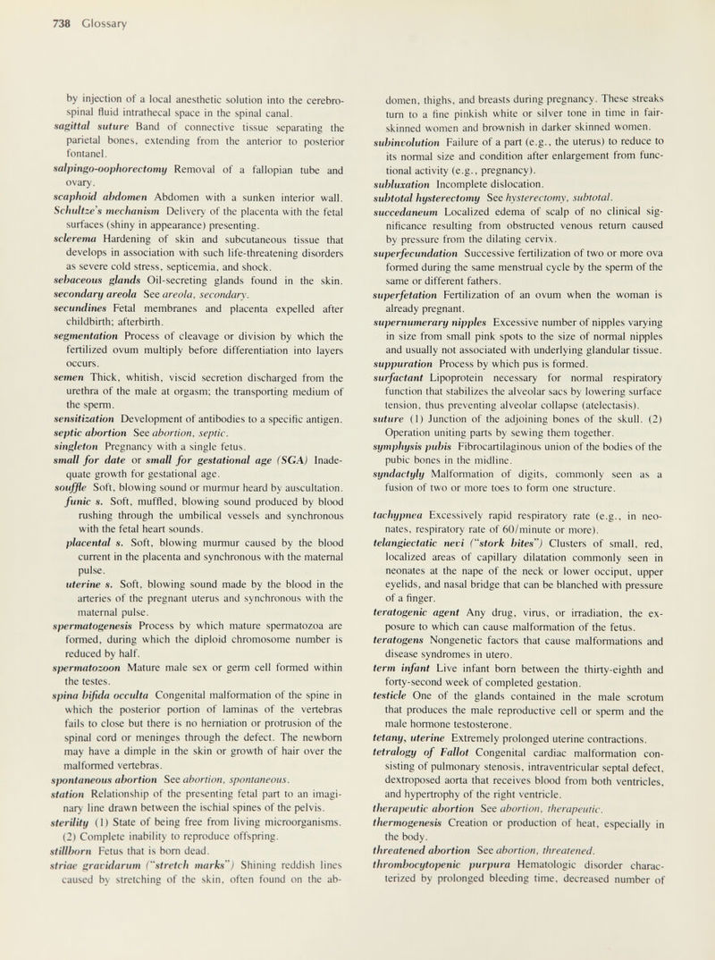 738 Glossary by injection of a local anesthetic solution into the cerebro¬ spinal fluid intrathecal space in the spinal canal. sagittal suture Band of connective tissue separating the parietal bones, extending from the anterior to posterior fontanel. salpingo-oophorectomy Removal of a fallopian tube and ovary. scaphoid abdomen Abdomen with a sunken interior wall. Scliuïtze's mechanism Delivery of the placenta with the fetal surfaces (shiny in appearance) presenting. sclerema Hardening of skin and subcutaneous tissue that develops in association with such life-threatening disorders as severe cold stress, septicemia, and shock. sebaceous glands Oil-secreting glands found in the skin. secondary areola See areola, secondary, secundines Fetal membranes and placenta expelled after childbirth; afterbirth. segmentation Process of cleavage or division by which the fertilized ovum multiply before differentiation into layers occurs. semen Thick, whitish, viscid secretion discharged from the urethra of the male at orgasm; the transporting medium of the sperm. sensitization Development of antibodies to a specific antigen. septic abortion Stt abortion, septic, singleton Pregnancy with a single fetus. small for date or small for gestational age (SGA) Inade¬ quate growth for gestational age. souffle Soft, blowing sound or murmur heard by auscultation. funic s. Soft, muffled, blowing sound produced by blood rushing through the umbilical vessels and synchronous with the fetal heart sounds. placental s. Soft, blowing murmur caused by the blood current in the placenta and synchronous with the maternal pulse. uterine s. Soft, blowing sound made by the blood in the arteries of the pregnant uterus and synchronous with the maternal pulse. spermatogenesis Process by which mature spermatozoa are formed, during which the diploid chromosome number is reduced by half. spermatozoon Mature male sex or germ cell formed within the testes. spina bifida occulta Congenital malformation of the spine in which the posterior portion of laminas of the vertebras fails to close but there is no herniation or protrusion of the spinal cord or meninges through the defect. The newborn may have a dimple in the skin or growth of hair over the malformed vertebras. spontaneous abortion See abortion, spontaneous, station Relationship of the presenting fetal part to an imagi¬ nary line drawn between the ischial spines of the pelvis. sterility ( 1 ) State of being free from living microorganisms. (2) Complete inability to reproduce offspring. stillborn Fetus that is born dead. striae gravidarum (stretch marks) Shining reddish lines caused by stretching of the skin, often found on the ab¬ domen, thighs, and breasts during pregnancy. These streaks turn to a fine pinkish white or silver tone in time in fair- skinned women and brownish in darker skinned women. subinvolution Failure of a part (e.g., the uterus) to reduce to its normal size and condition after enlargement from func¬ tional activity (e.g., pregnancy). subluxation Incomplete dislocation. subtotal hysterectomy See hysterectomy, subtotal, succedaneum Localized edema of scalp of no clinical sig¬ nificance resulting from obstructed venous return caused by pressure from the dilating cervix. superfecundation Successive fertilization of two or more ova formed during the same menstrual cycle by the sperm of the same or different fathers. superfetation Fertilization of an ovum when the woman is already pregnant. supernumerary nipples Excessive number of nipples varying in size from small pink spots to the size of normal nipples and usually not associated with underlying glandular tissue. suppuration Process by which pus is formed. surfactant Lipoprotein necessary for normal respiratory function that stabilizes the alveolar sacs by lowering surface tension, thus preventing alveolar collapse (atelectasis). suture (I) Junction of the adjoining bones of the skull. (2) Operation uniting parts by sewing them together. symphysis pubis Fibrocartilaginous union of the bodies of the pubic bones in the midline. syndactyly Malfomiation of digits, commonly seen as a fusion of two or more toes to form one structure. tachypnea Excessively rapid respiratory rate (e.g., in neo¬ nates, respiratory rate of 60/minute or more). telangiectatic nevi (stork bites) Clusters of small, red, localized areas of capillary dilatation commonly seen in neonates at the nape of the neck or lower occiput, upper eyelids, and nasal bridge that can be blanched with pressure of a finger. teratogenic agent Any drug, virus, or irradiation, the ex¬ posure to which can cause malformation of the fetus. teratogens Nongenetic factors that cause malformations and disease syndromes in utero. term infant Live infant born between the thirty-eighth and forty-second week of completed gestation. testicle One of the glands contained in the male scrotum that produces the male reproductive cell or sperm and the male hormone testosterone. tetany, uterine Extremely prolonged uterine contractions. tetralogy of Fallot Congenital cardiac malformation con¬ sisting of pulmonary stenosis, intraventricular septal defect, dextroposed aorta that receives blood from both ventricles, and hypertrophy of the right ventricle. therapeutic abortion See abortion, therapeutic, tliermogenesis Creation or production of heat, especially in the body. threatened abortion See abortion, threatened, thrombocytopenic purpura Hematologic disorder charac¬ terized by prolonged bleeding time, decreased number of