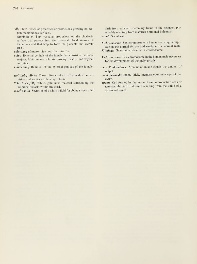 740 Glossary villi Short, vascular processes or protrusions growing on cer¬ tain membranous surfaces. chorionic V. Tiny vascular protrusions on the chorionic surface that project into the maternal blood sinuses of the uterus and that help to form the placenta and secrete HCG. voluntary abortion See abortion, elective. vulva External genitals of the female that consist of the labia majora, labia minora, clitoris, urinary meatus, and vaginal introitus. vulvectomy Removal of the external genitals of the female. well-baby clinics Those clinics which offer medical super¬ vision and services to healthy infants. Wharton s jelly White, gelatinous material surrounding the umbilical vessels within the cord. tvitch's milk Secretion of a whitish fluid for about a week after birth from enlarged mammary tissue in the neonate, pre¬ sumably resulting from maternal hormonal influences. womb See uterus. X chromosome Sex chromosome in humans existing in dupli¬ cate in the normal female and singly in the normal male. X linkage Genes located on the X chromosome. Y chromosome Sex chromosome in the human male necessary for the development of the male gonads. zero fluid balance Amount of intake equals the amount of output. zona pellucida Inner, thick, membraneous envelope of the ovum. zygote Cell formed by the union of two reproductive cells or gametes; the fertilized ovum resulting from the union of a sperm and ovum. ' %