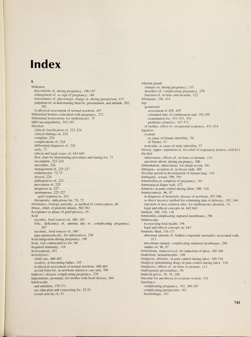 Index A Abdomen discomforts of, during pregnancy, 196-197 enlargement of, as sign of pregnancy, 188 musculature of. physiologic change in, during риефег1ит, 415 palpation of, in determining fetal lie, presentation, and attitude, 282, 283 in physical assessment of normal newborn, 457 Abdominal hernias coincident with pregnancy, 272 Abdominal hysterotomy for midtrimester, 75 ABO incompatibility, 593-597 Abortion clinical classification of, 223-224 clinical findings in, 224 complete, 224 complications of, 224 differential diagnosis of, 224 early, 72 ethical and legal issues of, 643-645 flow chart for determining procedure and timing for, 73 incomplete, 223-224 inevitable, 224 management of, 225-227 midtrimester, 72-75 missed, 224 pathogenesis of, 223 prevention of, 225 prognosis in, 227 spontaneous, 223-227 grief response to, 243 therapeutic, indications for, 70, 72 Abstinence, biologic periodic, as method of contraception, 66 Abuse, child, of preterm infants, 562-563 Acceptance as phase of grief process, 19 Acid ascorbic, food sources of, 180, 182 folic, deficiency of, anemia due to, complicating pregnancy, 267 nicotinic, food sources of, 180 para-aminosalicylic, for tuberculosis, 258 Acid indigestion during pregnancy, 199 Acne, oral contraceptives for, 68 Acquired immunity, 116 Acrocyanosis, 451 Activity(ies) child care, 466-482 creative, in becoming father, 155 in physical assessment of normal newborn, 460-465 record form for, in newborn intensive care unit, 709 Addison's disease complicating pregnancy, 270 Adjustments, postnatal, for mother with heart disease, 264 Adolescents and nutrition, 170-171 sex education and counseling for, 52-53 sexual activity of, 51 Adrenal glands changes in, during pregnancy, 135 disorders of, complicating pregnancy, 270 function of, in fetus and neonate, 122 Afterpains, 336, 414 Age gestational assessment of 458, 459 estimated date of confinement and, 192-195 examination for, 551-553, 554 problems related to, 547-571 of mother, effect of, on parental responses, 431-434 Agenesis ovarian as cause of female infertility, 58 of Turner, 33 testicular, as cause of male infertility, 57 Airway, upper, aspiration of, for relief of respiratory distress, 610-611 Alcohol intravenous, effects of, on fetus or neonate, 114 questions about, during pregnancy, 200 Alimentation, intravenous, for infant at risk, 541 Allergens, secretion of, in breast milk, 495 Alveolar period in development of human lung, 119 Ambiguity, sexual, 590, 591 Amenorrhea as symptom of pregnancy, 181 Ammoniacal diaper rash, 472 Amnesics in pain control during labor, 309, 310 Amniocentesis, 96, 97 in diagnosis of hemolytic disease of newborn, 597-598 as direct invasive method for estimating date of delivery, 192, 194 injection of urea solution after, for midtrimester abortion, 74 legal and ethical concepts in, 642-643 Amnion, 108, 110, 116 Amnionitis complicating ruptured membranes, 298 Amnioscopy in assessing fetal health, 196 legal and ethical concepts in, 643 Amniotic fluid, 116-117 abnormal amount of, hidden congenital anomalies associated with, 513 meconium-stained, complicating ruptured membranes, 299 studies of, 96, 97 Amniotomy, transcervical, for induction of labor, 305-306 Anabolism, hematotrophic, 108 Analgesia, obstetric, in pain control during labor, 309-318 Analgesic-potentiating drugs in pain control during labor, 310 Analgesics, effects of, on fetus or neonate, 112 Androgenous personalities, 50 Android pelvis, 38, 39, 286 Anectine for anesthesia in cesarean section, 316 Anemia(s) complicating pregnancy, 183, 266-267 complicating риефег1ит, 183 hemorrhagic, 183 741