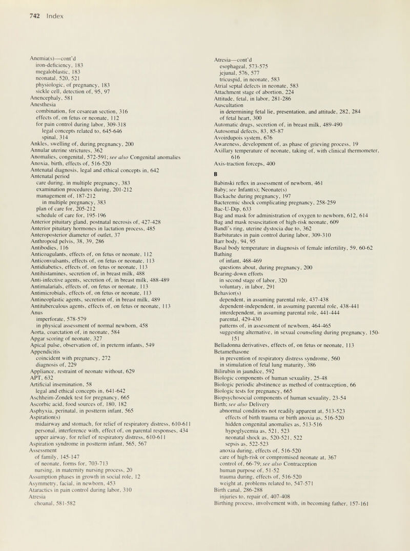 742 Index Anemia(s)—cont'd iron-deficiency, 183 megaloblastic, 183 neonatal, 520, 521 physiologic, of pregnancy, 183 sickle cell, detection of, 95, 97 Anencephaly, 581 Anesthesia combination, for cesarean section, 316 effects of, on fetus or neonate, 112 for pain control during labor, 309-318 legal concepts related to, 645-646 spinal, 314 Ankles, swelling of, during pregnancy, 200 Annular uterine strictures, 362 Anomalies, congenital, 572-591; see also Congenital anomalies Anoxia, birth, effects of, 516-520 Antenatal diagnosis, legal and ethical concepts in, 642 Antenatal period care during, in multiple pregnancy, 383 examination procedures during, 201-212 management of, 187-212 in multiple pregnancy, 383 plan of care for, 205-212 schedule of care for, 195-196 Anterior pituitary gland, postnatal necrosis of, 427-428 Anterior pituitary hormones in lactation process, 485 Anteroposterior diameter of outlet, 37 Anthropoid pelvis, 38, 39, 286 Antibodies, 116 Anticoagulants, effects of, on fetus or neonate, 112 Anticonvulsants, effects of, on fetus or neonate, 113 Antidiabetics, effects of, on fetus or neonate, 113 Antihistamines, secretion of, in breast milk, 488 Anti-infective agents, secretion of, in breast milk, 488-489 Antimalarials, effects of, on fetus or neonate, 113 Antimicrobials, effects of, on fetus or neonate, 113 Antineoplastic agents, secretion of, in breast milk, 489 Antituberculous agents, effects of, on fetus or neonate, 113 Anus imperforate, 578-579 in physical assessment of normal newborn, 458 Aorta, coarctation of, in neonate, 584 Apgar scoring of neonate, 327 Apical pulse, observation of, in preterm infants, 549 Appendicitis coincident with pregnancy, 272 diagnosis of, 229 Appliance, restraint of neonate without. 629 APT. 632 Artificial insemination. 58 legal and ethical concepts in, 641-642 Aschheim-Zondek test for pregnancy, 665 Ascorbic acid, food sources of, 180, 182 Asphyxia, perinatal, in postterm infant, 565 Aspiration(s) midairway and stomach, for relief of respiratory distress, 610-611 personal, interference with, effect of, on parental responses, 434 upper airway, for relief of respiratory distress, 610-611 Aspiration syndrome in postterm infant, 565. 567 Assessment of family, 145-147 of neonate, forms for. 703-713 nursing, in maternity nursing process, 20 Assumption phases in growth in social role. 12 Asymmetry, facial, in newborn, 453 Ataractics in pain control during labor, 310 Atresia choanal. 581-582 Atresia—cont'd esophageal, 573-575 jejunal, 576, 577 tricuspid, in neonate, 583 Atrial septal defects in neonate, 583 Attachment stage of abortion, 224 Attitude, fetal, in labor, 281-286 Auscultation in determining fetal lie, presentation, and attitude, 282, 284 of fetal heart, 300 Automatic drugs, secretion of, in breast milk, 489-490 Autosomal defects, 83, 85-87 Avoirdupois system, 676 Awareness, development of, as phase of grieving process, 19 Axillary temperature of neonate, taking of, with clinical thermometer, 616 Axis-traction forceps, 400 В Babinski reflex in assessment of newborn, 461 Baby; see Infant(s); Neonate(s) Backache during pregnancy, 197 Bacteremic shock complicating pregnancy, 258-259 Bac-U-Dip, 633 Bag and mask for administration of oxygen to newborn, 612, 614 Bag and mask resuscitation of high-risk neonate, 609 Bandl's ring, uterine dystocia due to, 362 Barbiturates in pain control during labor, 309-310 Barr body, 94, 95 Basal body temperature in diagnosis of female infertility, 59, 60-62 Bathing of infant, 468-469 questions about, during pregnancy, 200 Bearing-down efforts in second stage of labor, 320 voluntary, in labor, 291 Behavior(s) dependent, in assuming parental role, 437-438 dependent-independent, in assuming parental role, 438-441 interdependent, in assuming parental role, 441-444 parental, 429-430 patterns of. in assessment of newborn, 464-465 suggesting alternative, in sexual counseling during pregnancy, 150- 151 Belladonna derivatives, effects of, on fetus or neonate, 113 Betamethasone in prevention of respiratory distress syndrome, 560 in stimulation of fetal lung maturity, 386 Bilirubin in jaundice, 592 Biologic components of human sexuality, 25-48 Biologic periodic abstinence as method of contraception, 66 Biologic tests for pregnancy, 665 Biopsychosocial components of human sexuality, 23-54 Birth; see also Delivery abnormal conditions not readily apparent at, 513-523 effects of birth trauma or birth anoxia as, 516-520 hidden congenital anomalies as, 513-516 hypoglycemia as, 521. 523 neonatal shock as, 520-521, 522 sepsis as. 522-523 anoxia during, effects of, 516-520 care of high-risk or compromised neonate at, 367 control of. 66-79; see also Contraception human puфose of, 51-52 trauma during, effects of. 516-520 weight at. problems related to, 547-571 Birth canal, 286-288 injuries to, repair of, 407-408 Birthing process, involvement with, in becoming father. 157-161