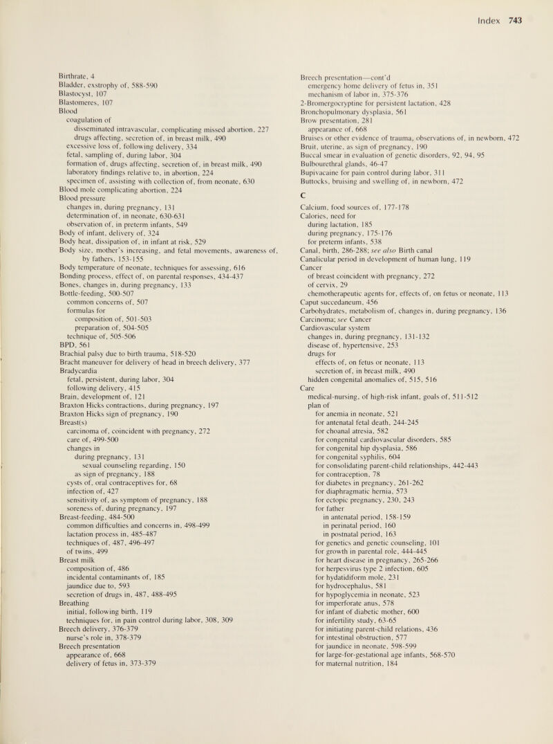 Index 743 Birthrate, 4 Bladder, exstrophy of, 588-590 Blastocyst, 107 Blastomeres, 107 Blood coagulation of disseminated intravascular, complicating missed abortion, 227 drugs affecting, secretion of, in breast milk, 490 excessive loss of, following delivery, 334 fetal, sampling of, during labor, 304 formation of, drugs affecting, secretion of, in breast milk, 490 laboratory findings relative to, in abortion. 224 specimen of, assisting with collection of, from neonate, 630 Blood mole complicating abortion, 224 Blood pressure changes in, during pregnancy, 131 detemiination of, in neonate, 630-631 observation of, in preterm infants, 549 Body of infant, delivery of, 324 Body heat, dissipation of, in infant at risk, 529 Bcidy size, mother's increasing, and fetal movements, awareness of, by fathers, 153-155 Body temperature of neonate, techniques for assessing, 616 Bonding process, effect of, on parental responses, 434-437 Bones, changes in, during pregnancy, 133 Bottle-feeding, 500-507 common concerns of, 507 formulas for composition of, 501-503 preparation of, 504-505 technique of, 505-506 BPD, 561 Brachial palsy due to birth trauma, 518-520 Bracht maneuver for delivery of head in breech delivery, 377 Bradycardia fetal, persistent, during labor, 304 following delivery, 415 Brain, development of, 121 Braxton Hicks contractions, during pregnancy, 197 Braxton Hicks sign of pregnancy, 190 Breast(s) carcinoma of, coincident with pregnancy, 272 care of, 499-500 changes in during pregnancy, 131 sexual counseling regarding, 150 as sign of pregnancy, 188 cysts of, oral contraceptives for, 68 infection of, 427 sensitivity of, as symptom of pregnancy, 188 soreness of, during pregnancy, 197 Breast-feeding, 484-500 common difficulties and concerns in, 498-499 lactation process in, 485-487 techniques of, 487, 496-497 of twins, 499 Breast milk composition of, 486 incidental contaminants of, 185 jaundice due to, 593 secretion of drugs in, 487, 488-495 Breathing initial, following birth, 119 techniques for, in pain control during labor, 308, 309 Breech delivery, 376-379 nurse's role in, 378-379 Breech presentation appearance of, 668 delivery of fetus in, 373-379 Breech presentation—cont'd emergency home delivery of fetus in, 351 mechanism of labor in, 375-376 2-Bromergocryptine for persistent lactation, 428 Bronchopulmonary dysplasia, 561 Brow presentation, 281 appearance of, 668 Bruises or other evidence of trauma, observations of, in newborn, 472 Bruit, uterine, as sign of pregnancy, 190 Buccal smear in evaluation of genetic disorders, 92, 94, 95 Bulbourethral glands, 46-47 Bupivacaine for pain control during labor, 311 Buttocks, bruising and swelling of, in newborn, 472 Calcium, food sources of, 177-178 Calories, need for during lactation, 185 during pregnancy, 175-176 for preterm infants, 538 Canal, birth, 286-288; see also Birth canal Canalicular period in development of human lung, 119 Cancer of breast coincident with pregnancy, 272 of cervix, 29 chemotherapeutic agents for, effects of, on fetus or neonate, 113 Caput succedaneum, 456 Carbohydrates, metabolism of, changes in, during pregnancy, 136 Carcinoma; see Cancer Cardiovascular system changes in, during pregnancy, 131-132 disease of, hypertensive, 253 drugs for effects of, on fetus or neonate, 113 secretion of, in breast milk, 490 hidden congenital anomalies of, 515, 516 Care medical-nursing, of high-risk infant, goals of, 511-512 plan of for anemia in neonate, 521 for antenatal fetal death, 244-245 for choanal atresia, 582 for congenital cardiovascular disorders, 585 for congenital hip dysplasia, 586 for congenital syphilis, 604 for consolidating parent-child relationships, 442-443 for contraception, 78 for diabetes in pregnancy, 261-262 for diaphragmatic hernia, 573 for ectopic pregnancy, 230, 243 for father in antenatal period, 158-159 in perinatal period, 160 in postnatal period, 163 for genetics and genetic counseling, 101 for growth in parental role, 444-445 for heart disease in pregnancy, 265-266 for heфesvirus type 2 infection, 605 for hydatidiform mole, 231 for hydrocephalus, 581 for hypoglycemia in neonate, 523 for imperforate anus, 578 for infant of diabetic mother, 600 for infertility study, 63-65 for initiating parent-child relations, 436 for intestinal obstruction, 577 for jaundice in neonate, 598-599 for large-for-gestational age infants, 568-570 for maternal nutrition, 184