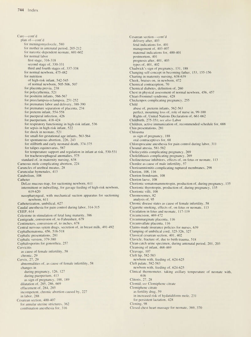 744 Index Care—cont'd plan of—cont'd for meningomyelocele, 580 for mother in antenatal period, 205-212 for narcotic-dependent neonate, 601-602 for normal labor first stage, 316-318 second stage of, 330-331 third and fourth stages of, 337-338 for normal newborn. 475-482 for nutrition of high-risk infant, 542-545 of normal newborn, 505-506, 507 for placenta previa, 238 for polycythemia, 521 for postterm infants, 566-567 for preeclampsia-eclampsia, 251-252 for premature labor and delivery, 388-390 for premature separation of placenta, 234 for preterm infant, 554-558 for риефега1 infection, 426 for риефег1ит, 418-424 for respiratory functioning in high-risk infant, 536 for sepsis in high-risk infant, 522 for shock in neonate, 521 for small-for-gestational age infants, 563-564 for spontaneous abortion, 226, 243 for stillbirth and early neonatal death, 374-375 for talipes equinovarus, 587 for temperature support and regulation in infant at risk, 530-531 for tracheoesophageal anomalies, 575 standard of, in maternity nursing, 638 Carneous mole complicating abortion, 224 Caruncles of urethral meatus, 28 Carunculae hymenales, 413 Catabolism, 108 Catheter DeLee mucous-trap, for suctioning newborn, 611 intermittent or indwelling, for gavage feeding of high-risk newborn, 619-620 nasopharyngeal, with mechanical suction apparatus for suctioning newborn, 611 Catheterization, umbilical, 627 Caudal anesthesia for pain control during labor, 314-315 CEEP, 614 Celestone in stimulation of fetal lung maturity, 386 Centigrade, conversion of, to Fahrenheit, 679 Centimeters, conversion of. to inches, 678 Central nervous sytem drugs, secretion of, in breast milk, 491-492 Cephalhematoma. 456. 516-518 Cephalic presentations. 281 Cephalic version, 379-380 Cephalosporins for gonorrhea, 257 Cervicitis as cause of female infertility, 58 chronic, 29 Cervix. 27, 29 abnormalities of. as cause of female infertility. 58 changes in during pregnancy. 126, 127 during риефепит. 413 as sign of pregnancy. 188. 189 dilatation of. 285, 286, 669 effacement of, 284. 285 incompetent, chronic abortion caused by, 227 in labor, 288 Cesarean section, 400-407 for annular uterine strictures. 362 combination anesthesia for. 316 Cesarean section—cont'd delivery after. 403 fetal indications for, 401 management of, 403-407 maternal indications for, 400-401 postmortem, 401 prognosis after. 401, 403 types of. 401, 402 Chadwick's sign of pregnancy, 131, 188 Changing self-concept in becoming father, 153, 155-156 Charting in maternity nursing, 638-639 Cheek, bruises on, in newborn, 472 Chemical contraception, 70 Chemical diabetes, definition of, 260 Chest in physical assessment of normal newborn, 456, 457 Chiari-Frommel syndrome, 428 Chickenpox complicating pregnancy, 255 Child abuse of. preterm infants. 562-563 perfect, mourning loss of. role of nurse in. 99-100 Rights of. United Nations Declaration of, 661-662 Childbirth, 275-351; see also Labor Children, active immunization of, recommended schedule for, 688 Chin presentations, 281 Chloasma as sign of pregnancy, 188 oral contraceptives for, 68 Chloroprocaine anesthesia for pain control during labor, 311 Choanal atresia, 581-582 Cholecystitis complicating pregnancy, 269 Cholelithiasis complicating pregnancy, 269 Cholinesterase inhibitors, effects of, on fetus or neonate, 113 Chordee as cause of male infertility, 57 Chorioamnionitis complicating ruptured membranes, 298 Chorion, 108, 116 Chorion frondosum, 108 Chorion laeve, 108 Chorionic somatomammotropin, production of, during pregnancy, 135 Chorionic thyrotropin, production of, during pregnancy, 135 Chorionic villi, 108 Chromosomes, 82 analysis of, 95 Chronic disease states as cause of female infertility, 58 Cigarette smoking, effects of, on fetus or neonate, 113 Circulation in fetus and neonate, 117-119 Circumcision, 469-472 Circummarginate placenta, 116 Circumvallate placenta, 116 Claims-made insurance policies for nurses, 639 Clamping of umbilical cord. 325-326, 327 Classical cesarean section. 401. 402 Clavicle, fracture of. due to birth trauma, 518 Clean-catch urine specimen, during antenatal period, 201, 203 Cleansing of infant, 468-469 Cleavage, 107 Cleft lip, 582-583 newborn with, feeding of, 624-625 Cleft palate, 582-583 newborn with, feeding of. 624-625 Clinical thermometer, taking axillary temperature of neonate with. 616 Clitoris. 27. 28 Clomid; see Clomiphene citrate Clomiphene citrate as fertility drug. 59 in increased risk of hydatidiform mole. 231 for persistent lactation. 428 Cloning. 98 Closed chest heart massage for neonate, 369, 370