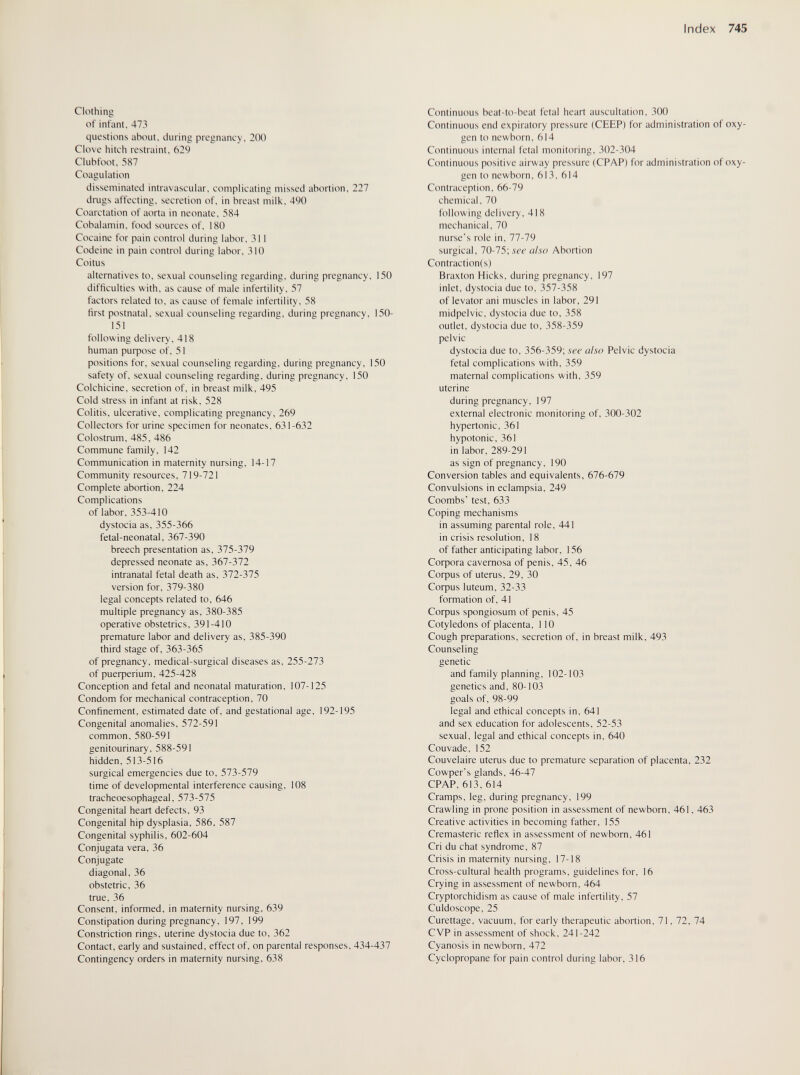 Index 745 Clothing of infant, 473 questions about, during pregnancy, 200 Clove hitch restraint, 629 Clubfoot, 587 Coagulation disseminated intravascular, complicating missed abortion, 227 drugs affecting, secretion of, in breast milk, 490 Coarctation of aorta in neonate, 584 Cobalamin, food sources of, 180 Cocaine for pain control during labor, 311 Codeine in pain control during labor, 310 Coitus alternatives to, sexual counseling regarding, during pregnancy, 150 difficulties with, as cause of male infertility. 57 factors related to, as cause of female infertility, 58 first postnatal, sexual counseling regarding, during pregnancy, 150- 151 following delivery, 418 human puфose of, 51 positions for, sexual counseling regarding, during pregnancy, 150 safety of, sexual counseling regarding, during pregnancy, 150 Colchicine, secretion of, in breast milk, 495 Cold stress in infant at risk. 528 Colitis, ulcerative, complicating pregnancy. 269 Collectors for urine specimen for neonates. 631-632 Colostrum. 485. 486 Commune family. 142 Communication in maternity nursing, 14-17 Community resources. 719-721 Complete abortion. 224 Complications of labor, 353-410 dystocia as, 355-366 fetal-neonatal, 367-390 breech presentation as, 375-379 depressed neonate as, 367-372 intranatal fetal death as, 372-375 version for. 379-380 legal concepts related to. 646 multiple pregnancy as. 380-385 operative obstetrics. 391-410 premature labor and delivery as. 385-390 third stage of, 363-365 of pregnancy, medical-surgical diseases as. 255-273 of риефепит. 425-428 Conception and fetal and neonatal maturation, 107-125 Condom for mechanical contraception, 70 Confinement, estimated date of, and gestational age, 192-195 Congenital anomalies. 572-591 common, 580-591 genitourinary. 588-591 hidden. 513-516 surgical emergencies due to, 573-579 time of developmental interference causing, 108 tracheoesophageal. 573-575 Congenital heart defects. 93 Congenital hip dysplasia, 586. 587 Congenital syphilis, 602-604 Conjugata vera, 36 Conjugate diagonal. 36 obstetric, 36 true. 36 Consent, informed, in maternity nursing, 639 Constipation during pregnancy, 197. 199 Constriction rings, uterine dystocia due to. 362 Contact, early and sustained, effect of, on parental responses. 434-437 Contingency orders in maternity nursing. 638 Continuous bcat-to-bcat fetal heart auscultation. 300 Continuous end expiratory pressure (CEEP) for administration of oxy¬ gen to newborn, 614 Continuous internal fetal monitoring, 302-304 Continuous positive airway pressure (CPAP) for administration of oxy¬ gen to newborn, 613. 614 Contraception. 66-79 chemical. 70 following delivery. 418 mechanical, 70 nurse's role in, 77-79 surgical, 10-15, see also Abortion Contractionis) Braxton Hicks, during pregnancy, 197 inlet, dystocia due to, 357-358 of levator ani muscles in labor, 291 midpelvic. dystocia due to, 358 outlet, dystocia due to. 358-359 pelvic dystocia due to. 356-359; see also Pelvic dystocia fetal complications with, 359 maternal complications with, 359 uterine during pregnancy. 197 external electronic monitoring of. 300-302 hypertonic, 361 hypotonic, 361 in labor, 289-291 as sign of pregnancy, 190 Conversion tables and equivalents, 676-679 Convulsions in eclampsia. 249 Coombs' test. 633 Coping mechanisms in assuming parental role, 441 in crisis resolution, 18 of father anticipating labor, 156 Софога cavernosa of penis. 45, 46 Coфus of uterus. 29. 30 Coфus luteum, 32-33 formation of. 41 Coфus spongiosum of penis, 45 Cotyledons of placenta, 110 Cough preparations, secretion of, in breast milk, 493 Counseling genetic and family planning, 102-103 genetics and, 80-103 goals of. 98-99 legal and ethical concepts in, 641 and sex education for adolescents, 52-53 sexual, legal and ethical concepts in, 640 Couvade. 152 Couvelaire uterus due to premature separation of placenta. 232 Cowper's glands. 46-47 CPAP, 613, 614 Cramps, leg, during pregnancy, 199 Crawling in prone position in assessment of newborn. 461. 463 Creative activities in becoming father, 155 Cremasteric reflex in assessment of newborn. 461 Cri du chat syndrome, 87 Crisis in maternity nursing, 17-18 Cross-cultural health programs, guidelines for. 16 Crying in assessment of newborn, 464 Cryptorchidism as cause of male infertility, 57 Culdoscope, 25 Curettage, vacuum, for early therapeutic abortion, 71, 72, 74 С VP in assessment of shock. 241-242 Cyanosis in newborn. 472 Cyclopropane for pain control during labor. 316