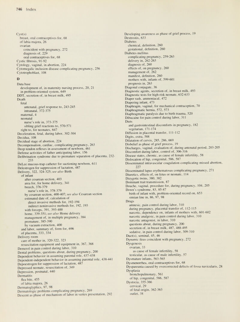 746 Index Cyst(s) breast, oral contraceptives for, 68 of labia majora, 26 ovarian coincident with pregnancy, 272 diagnosis of, 229 oral contraceptives for, 68 Cystic fibrosis, 91-92 Cytology, vaginal, in abortion, 224 Cytomegalic inclusion disease complicating pregnancy, 256 Cytotrophoblast, 108 D Data base development of, in maternity nursing process, 20, 21 in problem-oriented system. 649 DDT. secretion of, in breast milk. 495 Death fetal antenatal, grief response to, 243-245 intranatal, 372-375 maternal, 4 neonatal nurse's role in, 373-375 sibling grief reactions to. 570-571 right to, for neonates, 647 Deceleration, fetal, during labor, 302-304 Decidua, 108 Decidual stage of abortion. 224 Decompensation, cardiac, complicating pregnancy, 263 Deep tendon reflexes in assessment of newborn. 461 Defense activities of father anticipating labor. 156 Defibrination syndrome due to premature separation of placenta, 232- 233 DeLee mucous-trap catheter for suctioning newborn. 611 Delestrogen for suppression of lactation, 487 Delivery, 322, 324-325; see also Birth of infant after cesarean section. 403 area for. for home delivery. 341 breech, 376-379 nurse's role in, 378-379 by cesarean section. 400-407; see also Cesarean section estimated date of. calculation of direct invasive methods for. 192-194 indirect noninvasive methods for. 192. 193 with forceps. 391, 393-400 home. 339-351; see also Home delivery management of. in multiple pregnancy. 384 premature. 385-390 by vacuum extraction. 400 and labor, summary of. form for, 696 of placenta, 333, 334 Delivery room care of mother in, 320-322, 323 resuscitation equipment and equipment in, 367. 368 Demerol in pain control during labor. 310 Dental problems, questions about, during pregnancy. 200 Dejjendent behavior in assuming parental role. 437-438 Dependent-independent behavior in assuming parental role. 438-441 Depoestrogen for suppression of lactation. 487 Depressed neonate, resuscitation of, 349 Depression, postnatal. 440 Dermatitis flea bite. 455 of labia majora. 26 Dermatoglyphics, 97. 98 Dermatologie problems complicating pregnancy, 269 Descent as phase of mechanism of labor in vertex presentation. 292 Developing awareness as phase of grief process. 19 Dextrostix. 633 Diabetes chemical, definition. 260 gestational, definition, 260 Diabetes mellitus complicating pregnancy, 259-263 delivery in, 262-263 diagnosis of, 260 effects of, on pregnancy, 260 management of, 262 manifest, definition, 260 mothers with, infants of, 599-601 prognosis in, 263 Diagonal conjugate, 36 Diagnostic agents, secretion of, in breast milk, 493 Diagnostic tests for high-risk neonate. 632-633 Diaper rash, ammoniacal, 472 Diapering infant, 473 Diaphragm, vaginal, for mechanical contraception, 70 Diaphragmatic hernia, 572, 573 Diaphragmatic paralysis due to birth trauma, 520 Dibucaine for pain control during labor, 311 Diets and gastrointestinal discomforts in pregnancy, 182 vegetarian, 171-174 Diffusion in placental transfer, 111-112 Digits, extra, 588 Dilatation of cervix, 285. 286. 669 Disbelief as phase of grief process. 19 Discharges, vaginal, evaluation of. during antenatal period, 203-205 Discomfort during labor, control of, 306-316 Disease states, chronic, as cause of female infertility, 58 Dislocation of hip, congenital, 586, 587 Disseminated intravascular coagulation complicating missed abortion. 227 Disseminated lupus erythematosus complicating pregnancy, 271 Diuretics, effects of. on fetus or neonate. 114 Dizygotic twins. 380. 382 Dominant trait transmission. 87 Douche, vaginal, procedure for, during pregnancy, 104, 205 Down's syndrome, 83, 85-87 birth of infant with, problem-oriented record on, 653 simian line in, 86, 97, 98 Drugs amnesic, pain control during labor. 310 during pregnancy, placental transfer of. 112-115 narcotic, dependence on, infants of mothers with, 601-602 narcotic analgesic, in pain control during labor. 310 narcotic antagonist, in labor. 310 questions about, during pregnancy, 200 secretion of. in breast milk. 487. 488-495 sedative, in pain control during labor. 309-310 Duct(s). seminal. 45. 46 Dynamic ileus coincident with pregnancy. 272 Dysgenesis ovarian. 33 as cause of female infertility. 58 testicular, as cause of male infertility. 57 Dysmature infants. 563-565 Dysmenorrhea, oral contraceptives for. 68 Dyspareunia caused by overcorrected defects of fossa navicularis. 28 Dysplasia bronchopulmonary. 561 of hip. congenital. 586. 587 Dystocia. 355-366 cervical. 29 of fetal origin. 362-363 outlet. 38