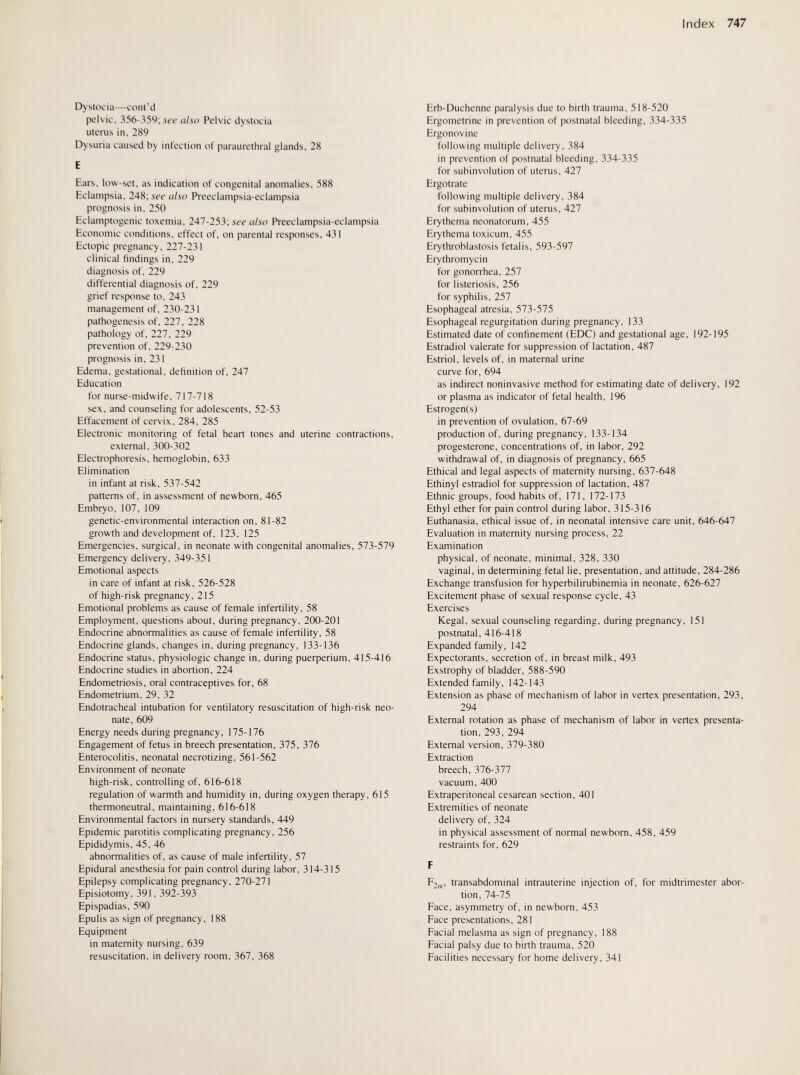 Index 747 Dystocia—cont'd pelvic, 356-359; see also Pelvic dystocia uterus in, 289 Dysuria caused by infection of paraurethral glands, 28 E Ears, low-set, as indication of congenital anomalies, 588 Eclampsia, 248; see also Preeclampsia-eclampsia prognosis in, 250 Eclamptogenic toxemia, 247-253; ле-с also Preeclampsia-eclampsia Economic conditions, effect of, on parental responses, 431 Ectopic pregnancy, 227-231 clinical findings in, 229 diagnosis of, 229 differential diagnosis of, 229 grief response to, 243 management of, 230-231 pathogenesis of, 227, 228 pathology of, 227, 229 prevention of, 229-230 prognosis in, 231 Edema, gestational, definition of, 247 Education for nurse-midwife, 717-718 sex, and counseling for adolescents, 52-53 Effacement of cervix, 284, 285 Electronic monitoring of fetal heart tones and uterine contractions, external, 300-302 Electrophoresis, hemoglobin, 633 Elimination in infant at risk, 537-542 patterns of, in assessment of newborn, 465 Embryo, 107, 109 genetic-environmental interaction on, 81-82 growth and development of, 123, 125 Emergencies, surgical, in neonate with congenital anomalies, 573-579 Emergency delivery, 349-351 Emotional aspects in care of infant at risk, 526-528 of high-risk pregnancy, 215 Emotional problems as cause of female infertility, 58 Employment, questions about, during pregnancy, 200-201 Endocrine abnormalities as cause of female infertility, 58 Endocrine glands, changes in, during pregnancy, 133-136 Endocrine status, physiologic change in, during puerperium, 415-416 Endocrine studies in abortion, 224 Endometriosis, oral contraceptives for, 68 Endometrium, 29, 32 Endotracheal intubation for ventilatory resuscitation of high-risk neo¬ nate, 609 Energy needs during pregnancy, 175-176 Engagement of fetus in breech presentation, 375, 376 Enterocolitis, neonatal necrotizing, 561-562 Environment of neonate high-risk, controlling of, 616-618 regulation of warmth and humidity in, during oxygen therapy, 615 thermoneutral, maintaining, 616-618 Environmental factors in nursery standards, 449 Epidemic parotitis complicating pregnancy, 256 Epididymis, 45, 46 abnormalities of, as cause of male infertility, 57 Epidural anesthesia for pain control during labor, 314-315 Epilepsy complicating pregnancy, 270-271 Episiotomy, 391, 392-393 Epispadias, 590 Epulis as sign of pregnancy, 188 Equipment in maternity nursing, 639 resuscitation, in delivery room, 367, 368 Hrb-Duchenne paralysis due to birth trauma, 518-520 Ergometrine in prevention of postnatal bleeding, 334-335 Ergonovine following multiple delivery, 384 in prevention of postnatal bleeding, 334-335 for subinvolution of uterus, 427 Ergotrate following multiple delivery, 384 for subinvolution of uterus, 427 Erythema neonatorum, 455 Erythema toxicum, 455 Erythroblastosis fetalis, 593-597 Erythromycin for gonorrhea, 257 for listeriosis, 256 for syphilis, 257 Esophageal atresia, 573-575 Esophageal regurgitation during pregnancy, 133 Estimated date of confinement (EDC) and gestational age, 192-195 Estradiol valerate for suppression of lactation, 487 Estriol, levels of, in maternal urine curve for, 694 as indirect noninvasive method for estimating date of delivery, 192 or plasma as indicator of fetal health, 196 Estrogen(s) in prevention of ovulation, 67-69 production of, during pregnancy, 133-134 progesterone, concentrations of, in labor, 292 withdrawal of, in diagnosis of pregnancy, 665 Ethical and legal aspects of maternity nursing, 637-648 Ethinyl estradiol for suppression of lactation, 487 Ethnic groups, food habits of, 171, 172-173 Ethyl ether for pain control during labor, 315-316 Euthanasia, ethical issue of, in neonatal intensive care unit, 646-647 Evaluation in maternity nursing process, 22 Examination physical, of neonate, minimal, 328, 330 vaginal, in determining fetal lie, presentation, and attitude, 284-286 Exchange transfusion for hyperbilirubinemia in neonate, 626-627 Excitement phase of sexual response cycle, 43 Exercises Kegal, sexual counseling regarding, during pregnancy, 151 postnatal, 416-418 Expanded family, 142 Expectorants, secretion of, in breast milk, 493 Exstrophy of bladder, 588-590 Extended family, 142-143 Extension as phase of mechanism of labor in vertex presentation, 293, 294 External rotation as phase of mechanism of labor in vertex presenta¬ tion, 293, 294 External version, 379-380 Extraction breech, 376-377 vacuum, 400 Extraperitoneal cesarean section, 401 Extremities of neonate delivery of, 324 in physical assessment of normal newborn, 458, 459 restraints for, 629 F F,„, transabdominal intrauterine injection of, for midtrimester abor- fion, 74-75 Face, asymmetry of, in newborn, 453 Face presentations, 281 Facial melasma as sign of pregnancy, 188 Facial palsy due to birth trauma, 520 Facilities necessary for home delivery, 341