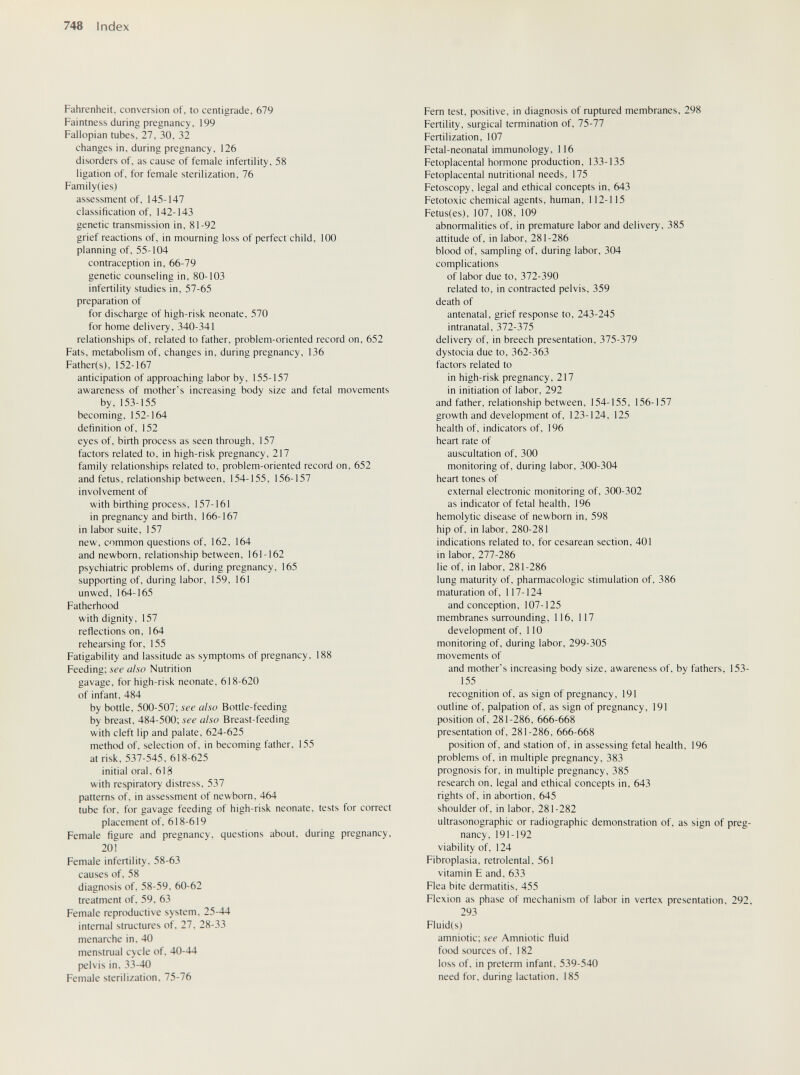 748 Index Fahrenheit, conversion of, to centigrade, 679 Faintness during pregnancy, 199 Fallopian tubes, 27, 30, 32 changes in, during pregnancy, 126 disorders of, as cause of female infertility, 58 ligation of, for female sterilization, 76 Family(ies) assessment of, 145-147 classification of, 142-143 genetic transmission in, 81-92 grief reactions of, in mourning loss of perfect child, 100 planning of, 55-104 contraception in, 66-79 genetic counseling in, 80-103 infertility studies in, 57-65 preparation of for discharge of high-risk neonate, 570 for home delivery, 340-341 relationships of, related to father, problem-oriented record on, 652 Fats, metabolism of, changes in, during pregnancy, 136 Father(s), 152-167 anticipation of approaching labor by, 155-157 awareness of mother's increasing body size and fetal movements by, 153-155 becoming, 152-164 definition of, 152 eyes of, birth process as seen through, 157 factors related to, in high-risk pregnancy, 217 family relationships related to, problem-oriented record on, 652 and fetus, relationship between, 154-155, 156-157 involvement of with birthing process, 157-161 in pregnancy and birth, 166-167 in labor suite, 157 new, common questions of, 162, 164 and newborn, relationship between, 161-162 psychiatric problems of, during pregnancy, 165 supporting of, during labor, 159, 161 unwed, 164-165 Fatherhood with dignity, 157 reflections on, 164 rehearsing for, 155 Fatigability and lassitude as symptoms of pregnancy, 188 Feeding; see also Nutrition gavage, for high-risk neonate, 618-620 of infant, 484 by bottle, 500-507; see also Bottle-feeding by breast, 484-500; see also Breast-feeding with cleft lip and palate, 624-625 method of, selection of, in becoming father, 155 at risk, 537-545, 618-625 initial oral, 618 with respiratory distress. 537 patterns of, in assessment of newborn, 464 tube for, for gavage feeding of high-risk neonate, tests for correct placement of, 618-619 Female figure and pregnancy, questions about, during pregnancy, 201 Female infertility, 58-63 causes of. 58 diagnosis of, 58-59, 60-62 treatment of, 59. 63 Female reproductive system. 25-44 internal structures of, 27, 28-33 menarche in, 40 menstrual cycle of, 40-44 pelvis in. 33-40 Female sterilization, 75-76 Fem test, positive, in diagnosis of ruptured membranes, 298 Fertility, surgical termination of, 75-77 Fertilization, 107 Fetal-neonatal immunology, 116 Fetoplacental hormone production, 133-135 Fetoplacental nutritional needs, 175 Fetoscopy, legal and ethical concepts in, 643 Fetotoxic chemical agents, human, 112-115 Fetus(es), 107, 108, 109 abnormalities of, in premature labor and delivery, 385 attitude of, in labor, 281-286 blood of, sampling of, during labor, 304 complications of labor due to, 372-390 related to, in contracted pelvis, 359 death of antenatal, grief response to, 243-245 intranatal, 372-375 delivery of, in breech presentation, 375-379 dystocia due to, 362-363 factors related to in high-risk pregnancy, 217 in initiation of labor, 292 and father, relationship between, 154-155, 156-157 growth and development of, 123-124, 125 health of, indicators of, 196 heart rate of auscultation of, 300 monitoring of, during labor, 300-304 heart tones of external electronic monitoring of, 300-302 as indicator of fetal health, 196 hemolytic disease of newborn in, 598 hip of, in labor, 280-281 indications related to, for cesarean section, 401 in labor, 277-286 lie of, in labor, 281-286 lung maturity of, pharmacologic stimulation of, 386 maturation of, 117-124 and conception, 107-125 membranes surrounding, 116, 117 development of, 110 monitoring of, during labor, 299-305 movements of and mother's increasing body size, awareness of, by fathers, 153- 155 recognition of, as sign of pregnancy, 191 outline of, palpation of, as sign of pregnancy, 191 position of, 281-286, 666-668 presentation of, 281-286, 666-668 position of, and station of, in assessing fetal health, 196 problems of, in multiple pregnancy, 383 prognosis for, in multiple pregnancy, 385 research on. legal and ethical concepts in, 643 rights of, in abortion, 645 shoulder of, in labor, 281-282 ultrasonographic or radiographic demonstration of, as sign of preg¬ nancy, 191-192 viability of, 124 Fibroplasia, retrolental, 561 vitamin F and, 633 Flea bite dermatitis, 455 Flexion as phase of mechanism of labor in vertex presentation, 292, 293 Fluid(s) amniotic; see Amniotic fluid food sources of, 182 loss of, in preterm infant, 539-540 need for, during lactation, 185