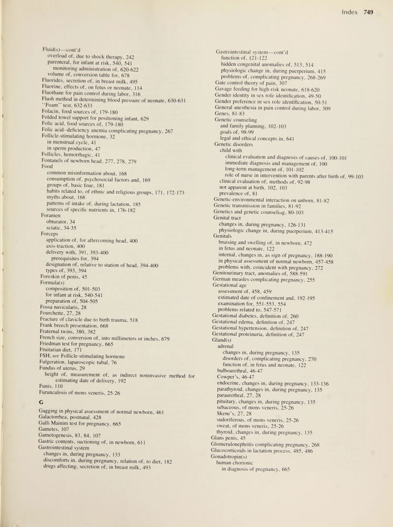 Index 749 Fluid(s)—cont'd overload of, due to shock therapy, 242 parenteral, for infant at risk, 540, 541 monitoring administration of, 620-622 volume of, conversion table for, 678 Fluorides, secretion of, in breast milk, 495 Fluorine, effects of, on fetus or neonate, 114 Fluothane tor pain control during labor, 316 Flush method in determining blood pressure of neonate, 630-631 Foam test, 632-633 Folacin, food sources of, 179-180 Folded towel support for positioning infant, 629 Folic acid, food sources of, 179-180 Folic acid-deficiency anemia complicating pregnancy, 267 Follicle-stimulating hormone, 32 in menstrual cycle, 41 in sperm production, 47 Follicles, hemorrhagic, 41 Fontanels of newborn head, 277, 278, 279 Food common misinformation about, 168 consumption of, psychosocial factors and, 169 groups of, basic four, 181 habits related to, of ethnic and religious groups, 171, 172-173 myths about, 168 patterns of intake of, during lactation, 185 sources of specific nutrients in, 176-182 Foramen obturator, 34 sciatic, 34-35 Forceps application of, for aftercoming head, 400 axis-traction, 400 delivery with, 391, 393-400 prerequisites for, 394 designation of, relative to station of head, 394-400 types of, 393, 394 Foreskin of penis, 45 Formula(s) composition of, 501-503 for infant at risk, 540-541 preparation of, 504-505 Fossa navicularis, 28 Fourchette, 27, 28 Fracture of clavicle due to birth trauma, 518 Frank breech presentation, 668 Fraternal twins, 380, 382 French size, conversion of, into millimeters or inches, 679 Friedman test for pregnancy, 665 Fruitarian diet, 171 FSH; see Follicle-stimulating hormone Fulgeration, laparoscopic tubal, 76 Fundus of uterus, 29 height of, measurement of, as indirect noninvasive method for estimating date of delivery, 192 Funis, 110 Furunculosis of mons veneris, 25-26 G Gagging in physical assessment of normal newborn, 461 Galactorrhea, postnatal, 428 Galli Mainini test for pregnancy, 665 Gametes, 107 Gametogenesis, 83, 84, 107 Gastric contents, suctioning of, in newborn, 611 Gastrointestinal system changes in, during pregnancy, 133 discomforts in, during pregnancy, relation of, to diet, 182 drugs affecting, secretion of, in breast milk, 493 Gastrointestinal system—cont'd function of, 121-122 hidden congenital anomalies of, 513, 514 physiologic change in, during риефепит, 415 problems of, complicating pregnancy, 268-269 Gate control theory of pain, 307 Gavage feeding for high-risk neonate, 618-620 Gender identity in sex role identification, 49-50 Gender preference in sex role identification, 50-51 General anesthesia in pain control during labor, 309 Genes, 81-83 Genetic counseling and family planning, 102-103 goals of, 98-99 legal and ethical concepts in, 641 Genetic disorders child with clinical evaluation and diagnosis of causes of, 100-101 immediate diagnosis and management of, 100 long-term management of, 101-102 role of nurse in intervention with parents after birth of, 99-103 clinical evaluation of, methods of, 92-98 not apparent at birth, 102, 103 prevalence of, 81 Genetic-environmental interaction on unborn, 81-82 Genetic transmission in families, 81-92 Genetics and genetic counseling, 80-103 Genital tract changes in, during pregnancy, 126-131 physiologic change in, during риефепит, 413-415 Genitals bruising and swelling of, in newborn, 472 in fetus and neonate, 122 internal, changes in, as sign of pregnancy, 188-190 in physical assessment of normal newborn, 457-458 problems with, coincident with pregnancy, 272 Genitourinary tract, anomalies of, 588-591 German measles complicating pregnancy, 255 Gestational age assessment of, 458, 459 estimated date of confinement and, 192-195 examination for, 551-553, 554 problems related to, 547-571 Gestational diabetes, definition of, 260 Gestational edema, definition of, 247 Gestational hypertension, definition of, 247 Gestational proteinuria, definition of, 247 Gland(s) adrenal changes in, during pregnancy, 135 disorders of, complicating pregnancy, 270 function of, in fetus and neonate, 122 bulbourethral, 46-47 Cowper's, 46-47 endocrine, changes in, during pregnancy, 133-136 parathyroid, changes in, during pregnancy, 135 paraurethral, 27, 28 pituitary, changes in, during pregnancy, 135 sebaceous, of mons veneris, 25-26 Skene's, 27, 28 sudoriferous, of mons veneris, 25-26 sweat, of mons veneris, 25-26 thyroid, changes in, during pregnancy, 135 Glans penis, 45 Glomerulonephritis complicating pregnancy, 268 Glucocorticoids in lactation process, 485, 486 Gonadotropin(s) human chorionic in diagnosis of pregnancy, 665