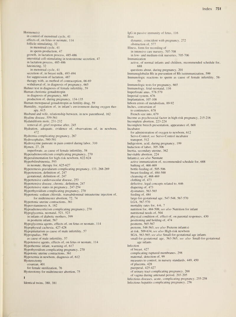 Index 751 Hormone! s) in control of menstrual cycle, 41 effects of, on fetus or neonate, 114 follicle-stimulating, 32 in menstrual cycle, 41 in sperm production, 47 growth, in lactation process, 485-486 interstitial cell-stimulating in testosterone secretion, 47 in lactation process, 485-486 luteinizing, 32 in menstrual cycle, 41 secretion of. in breast milk, 493-494 for suppression of lactation. 487 therapy w ith, as method of contraception, 66-69 withdrawal of, in diagnosis of pregnancy. 665 Hühner test in diagnosis of female infertility, 59 Human chorionic gonadotropin in diagnosis of pregnancy, 665 production of, during pregnancy, 134-135 Human menopausal gonadotropin as fertility drug, 59 Humidity, regulation of. in infant's environment during oxygen ther¬ apy. 615 Husband and wife, relationship between, in new parenthood, 162 Hyaline disease, 559-561 Hydatidiform mole, 231-232 removal of, grief response after, 245 Hydration, adequate, evidence of, observations of, in newborn, 472 Hydremia complicating pregnancy, 267 Hydrocephalus, 580-581 Hydroxyzine pamoate in pain control during labor, 310 Hymen, 27, 28 imperforate, as cause of female infertility, 58 Hyperadrenocorticism complicating pregnancy, 270 Hyperalimentation for high-risk newborn, 622-624 Hyperbilirubinemia, 593 in neonate, therapy for, 625-627 Hyperemesis gravidarum complicating pregnancy, 133, 268-269 Hypertension, definition of, 247 gestational, definition of, 247 Hypertensive cardiovascular disease, 253 Hypertensive disease, chronic, definition, 247 Hypertensive states in pregnancy, 247-254 Hyperthyroidism complicating pregnancy, 270 Hypertonic sodium chloride, transabdominal intrauterine injection of, for midtrimester abortion, 72, 74 Hypertonic uterine contractions, 361 Hypervitaminosis A, 182 Hypoadrenocorticism complicating pregnancy, 270 Hypoglycemia, neonatal, 521. 523 in infants of diabetic mothers. 599 in postterm infant. 567 Hypoglycemia agents, effects of, on fetus or neonate, 114 Hypophyseal cachexia. 427-428 Hypopituitarism as cause of male infertility. 57 Hypospadias. 590 as cause of male infertility. 57 Hypotensive agents, effects of, on fetus or neonate, 114 Hypothermic infant, warming of. 617 Hypothyroidism complicating pregnancy. 270 Hypotonic uterine contractions, 361 Hypoxemia in newborn, diagnosis of, 612 Hysterectomy cesarean. 401 for female sterilization. 76 Hysterotomy for midtrimester abortion. 75 I Identical twins. 380, 381 IgG in passive immunity of fetus, 116 Ileus dynamic, coincident with pregnancy, 272 obstruction of, 577 Illness, form for recording of in intensive care nursery, 707-708 in low- and medium-risk nurseries. 705-706 Immunization active, of normal infants and children, recommended schedule for, 688 questions about, during pregnancy, 201 Immunoglobulin Rh in prevention of Rh isoimmunization, 599 Immunologic reactions to sperm as cause of female infertility, 58- 59 Immunologic tests for pregnancy, 665 Immunology, fetal-neonatal, 116 Imperforate anus, 578-579 Imperial system, 676 Implantation, 107-108 Inborn errors of metabolism, 89-92 Inches, conversion of to centimeters, 678 French size into, 679 Income as psychosocial factor in high-risk pregnancy, 215-216 Incomplete abortion, 223-224 Incomplete breech presentation, appearance of, 668 Incubator for administration of oxygen to newborn, 612 Servo-Control; see Servo-Control incubator transport. 512 Indigestion, acid, during pregnancy, 199 Induction of labor. 305-306 Inertia, secondary uterine. 362 Inevitable abortion. 224 Infant(s); see also Neonate active immunization of. recommended schedule for. 688 bathing of. 468-469 bottle-feeding of, 505-506 breast-feeding of, 484-500 cleansing of, 468-469 clothing of, 473 defective, legal concepts related to, 646 diapering of, 473 dysmature. 563-565 feeding of. 484 large-for-gestational age, 547-548, 567-570 LGA. 567-570 mortality rates for, 4-6, 7 nutrition for, 484-508; see also Nutrition for infant nutritional needs of, 504 physical condition of, effect of, on parental responses, 430 positioning and holding of, 474 postteiTTi. 565-567 preterm, 548-563; see also Preterm infant(s) at risk. 509-634; see also High-risk newborn SGA. 563-565; see also Small-for-gestational age infants small-for-gestational age. 563-565; see also Small-for-gestational age infants Infection of breast. 427 complicating ruptured membranes. 298 maternal, detection of, 99 measures to control, in nursery standards, 449. 450 of placenta. 428 puerperal. 425-427 of urinary tract complicating pregnancy. 268 of vagina during antenatal period, 203-205 Infectious diseases, acute, complicating pregnancy. 255-258 Infectious hepatitis complicating pregnancy. 256