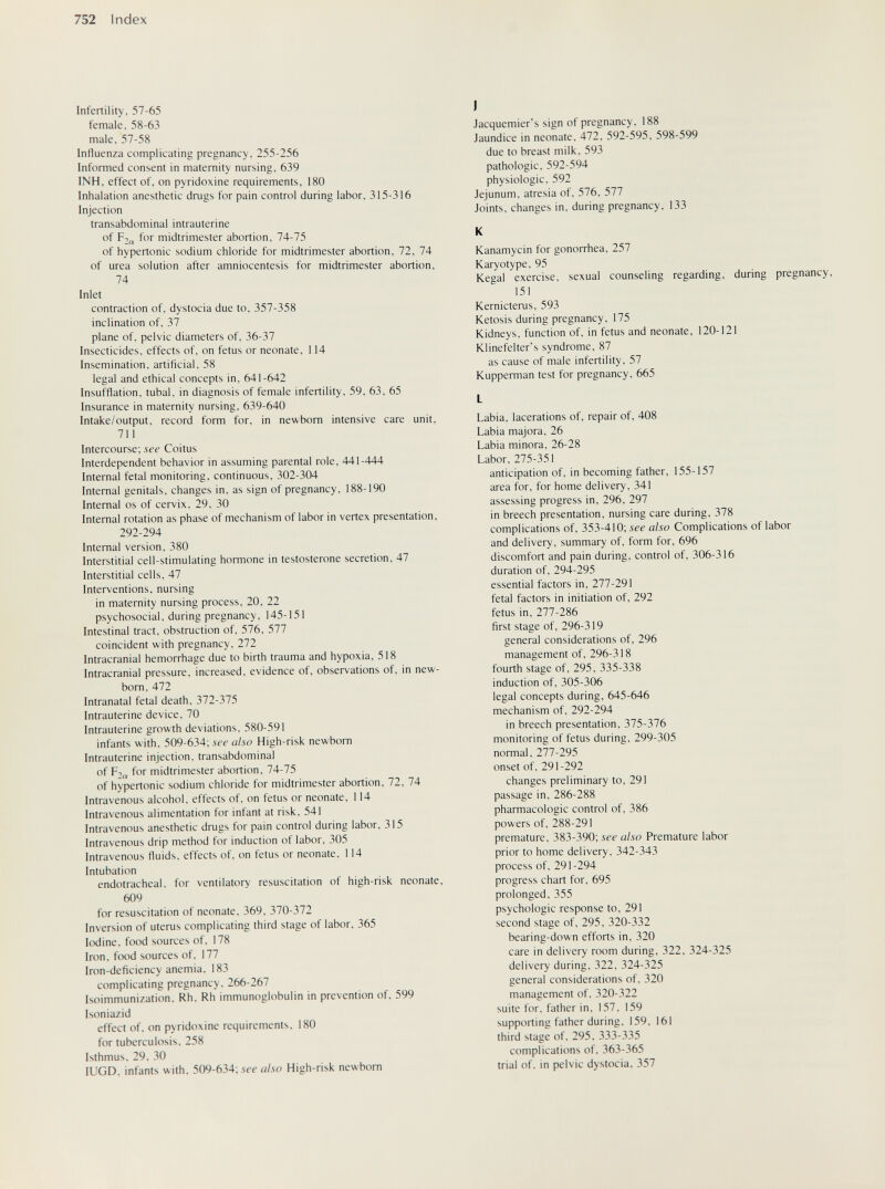 752 Index Infertility, 57-65 female. 58-63 male, 57-58 Influenza complicating pregnancy, 255-256 Informed consent in maternity nursing, 639 INH, effect of, on pyridoxine requirements, 180 Inhalation anesthetic drugs for pain control during labor, 315-316 Injection transabdominal intrauterine of р2„ for midtrimester abortion, 74-75 of hypertonic sodium chloride for midtrimester abortion, 72, 74 of urea solution after amniocentesis for midtrimester abortion, 74 Inlet contraction of, dystocia due to, 357-358 inclination of, 37 plane of, pelvic diameters of, 36-37 Insecticides, effects of, on fetus or neonate, 114 Insemination, artificial, 58 legal and ethical concepts in, 641-642 Insufflation, tubal, in diagnosis of female infertility, 59, 63, 65 Insurance in maternity nursing, 639-640 Intake/output, record form for, in newborn intensive care unit, 711 Intercourse; see Coitus Interdependent behavior in assuming parental role, 441-444 Internal fetal monitoring, continuous, 302-304 Internal genitals, changes in, as sign of pregnancy, 188-190 Internal OS of cervix, 29, 30 Internal rotation as phase of mechanism of labor in vertex presentation, 292-294 Internal version, 380 Interstitial cell-stimulating hormone in testosterone secretion, 47 Interstitial cells, 47 Interventions, nursing in maternity nursing process, 20, 22 psychosocial, during pregnancy, 145-151 Intestinal tract, obstruction of, 576, 577 coincident with pregnancy, 272 Intracranial hemorrhage due to birth trauma and hypoxia, 518 Intracranial pressure, increased, evidence of, observations of, in new- bom, 472 Intranatal fetal death, 372-375 Intrauterine device, 70 Intrauterine growth deviations, 580-591 infants with, 509-634; see also High-risk newborn Intrauterine injection, transabdominal of for midtrimester abortion, 74-75 of hypertonic sodium chloride for midtrimester abortion, 72, 74 Intravenous alcohol, effects of, on fetus or neonate, 114 Intravenous alimentation for infant at risk, 541 Intravenous anesthetic drugs for pain control during labor, 315 Intravenous drip method for induction of labor. 305 Intravenous fluids, effects of. on fetus or neonate. 114 Intubation endotracheal, for ventilatory resuscitation of high-risk neonate, 609 for resuscitation of neonate, 369, 370-372 Inversion of uterus complicating third stage of labor. 365 Iodine, food sources of. 178 Iron, food sources of, 177 Iron-deficiency anemia, 183 complicating pregnancy, 266-267 Isoimmunization. Rh, Rh immunoglobulin in prevention of, 599 Isoniazid effect of. on pyridoxine requirements. 180 for tuberculosis. 258 Isthmus. 29. 30 lUGD. infants with. 509-634; ie-i- also High-risk newborn J Jacquemier's sign of pregnancy. 188 Jaundice in neonate. 472. 592-595, 598-599 due to breast milk, 593 pathologic. 592-594 physiologic. 592 Jejunum, atresia of, 576, 577 Joints, changes in, during pregnancy, 133 К Kanamycin for gonorrhea, 257 Karyotype, 95 Kegal exercise, sexual counseling regarding, during pregnancy, 151 Kernicterus, 593 Ketosis during pregnancy, 175 Kidneys, function of, in fetus and neonate, 120-121 Klinefelter's syndrome, 87 as cause of male infertility, 57 Kupperman test for pregnancy, 665 Labia, lacerations of, repair of, 408 Labia majora, 26 Labia minora, 26-28 Labor, 275-351 anticipation of, in becoming father, 155-157 area for, for home delivery, 341 assessing progress in, 296, 297 in breech presentation, nursing care during, 378 complications of, 353-410; see also Complications of labor and delivery, summary of, form for, 696 discomfort and pain during, control of, 306-316 duration of, 294-295 essential factors in, 277-291 fetal factors in initiation of, 292 fetus in, 277-286 first stage of, 296-319 general considerations of, 296 management of, 296-318 fourth stage of, 295, 335-338 induction of, 305-306 legal concepts during, 645-646 mechanism of, 292-294 in breech presentation, 375-376 monitoring of fetus during, 299-305 normal, 277-295 onset of, 291-292 changes preliminary to, 291 passage in, 286-288 pharmacologic control of, 386 powers of, 288-291 premature, 383-390; see also Premature labor prior to home delivery, 342-343 process of, 291-294 progress chart for, 695 prolonged, 355 psychologic response to, 291 second stage of, 295, 320-332 bearing-down efforts in, 320 care in delivery room during, 322, 324-325 delivery during, 322, 324-325 general considerations of, 320 management of, 320-322 suite for, father in, 157. 159 supporting father during. 159, 161 third stage of, 295, 333-335 complications of. 363-365 trial of. in pelvic dystocia. 357