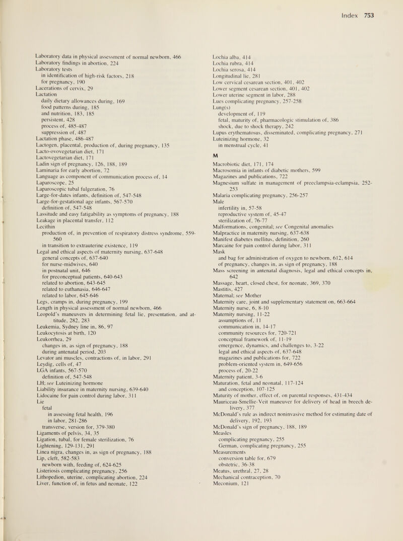 Index 753 Laboratory data in physical assessment оГ normal newborn, 466 Laboratory findings in abortion, 224 Laboratory tests in identification of high-risk factors, 218 for pregnancy, 190 Lacerations of cervix, 29 Lactation daily dietary allowances during, 169 food patterns during, 185 and nutrition, 183, 185 persistent, 428 process of, 485-487 suppression of, 487 Lactation phase, 486-487 Lactogen, placental, production of, during pregnancy, 135 Lacto-ovovegetarian diet, 171 Lactovegetarian diet, 171 Ladin sign of pregnancy, 126, 188, 189 Laminaria for early abortion, 72 Language as component of communication process of, 14 Laparoscope, 25 Laparoscopic tubal fulgeration, 76 Large-for-dates infants, definition of, 547-548 Large-for-gestational age infants, 567-570 definition of, 547-548 Lassitude and easy fatigability as symptoms of pregnancy, 188 Leakage in placental transfer, 112 Lecithin production of, in prevention of respiratory distress syndrome, 559- 560 in transition to extrauterine existence, 119 Legal and ethical aspects of maternity nursing, 637-648 general concepts of, 637-640 for nurse-midwives, 640 in postnatal unit, 646 for preconceptual patients, 640-643 related to abortion, 643-645 related to euthanasia, 646-647 related to labor, 645-646 Legs, cramps in, during pregnancy, 199 Length in physical assessment of normal newborn, 466 Leopold's maneuvers in determining fetal lie, presentation, and at¬ titude, 282, 283 Leukemia, Sydney line in, 86, 97 Leukocytosis at birth, 120 Leukorrhea, 29 changes in, as sign of pregnancy, 188 during antenatal period, 203 Levator ani muscles, contractions of, in labor, 291 Leydig, cells of, 47 LGA infants, 567-570 definition of, 547-548 LH; see Luteinizing hormone Liability insurance in maternity nursing, 639-640 Lidocaine for pain control during labor, 311 Lie fetal in assessing fetal health, 196 in labor, 281-286 transverse, version for, 379-380 Ligaments of pelvis, 34, 35 Ligation, tubal, for female sterilization, 76 Lightening, 129-131,291 Linea nigra, changes in, as sign of pregnancy, 188 Lip, cleft, 582-583 newborn with, feeding of, 624-625 Listeriosis complicating pregnancy, 256 Lithopedion, uterine, complicating abortion, 224 Liver, function of, in fetus and neonate, 122 Lochia alba, 414 Lochia rubra, 414 Lochia serosa, 414 Longitudinal lie, 281 Low cervical cesarean section, 401, 402 Lower segment cesarean section, 401, 402 Lower uterine segment in labor, 288 Lues complicating pregnancy, 257-258 Lung(s) development of, 119 fetal, maturity of, pharmacologic stimulation of, 386 shock, due to shock therapy, 242 Lupus erythematosus, disseminated, complicating pregnancy, 271 Luteinizing hormone, 32 in menstrual cycle, 41 M Macrobiotic diet, 171, 174 Macrosomia in infants of diabetic mothers, 599 Magazines and publications, 722 Magnesium sulfate in management of preeclampsia-eclampsia, 252- 253 Malaria complicating pregnancy, 256-257 Male infertility in, 57-58 reproductive system of, 45-47 sterilization of, 76-77 Malformations, congenital; see Congenital anomalies Malpractice in maternity nursing, 637-638 Manifest diabetes mellitus, definition, 260 Marcaine for pain control during labor, 311 Mask and bag for administration of oxygen to newborn, 612, 614 of pregnancy, changes in, as sign of pregnancy, 188 Mass screening in antenatal diagnosis, legal and ethical concepts in, 642 Massage, heart, closed chest, for neonate, 369, 370 Mastitis, 427 Maternal; see Mother Maternity care, joint and supplementary statement on, 663-664 Maternity nurse, 6, 8-10 Maternity nursing, 11-22 assumptions of, 11 communication in, 14-17 community resources for, 720-721 conceptual framework of, 11-19 emergence, dynamics, and challenges to, 3-22 legal and ethical aspects of, 637-648 magazines and publications for, 722 problem-oriented system in, 649-656 process of, 20-22 Maternity patient, 3-6 Maturation, fetal and neonatal, 117-124 and conception, 107-125 Maturity of mother, effect of, on parental responses, 431-434 Mauriceau-Smellie-Veit maneuver for delivery of head in breech de¬ livery, 377 McDonald's rule as indirect noninvasive method for estimating date of delivery, 192, 193 McDonald's sign of pregnancy. 188, 189 Measles complicating pregnancy. 255 German, complicating pregnancy, 255 Measurements conversion table for, 679 obstetric, 36-38 Meatus, urethral, 27, 28 Mechanical contraception. 70 Meconium, 121