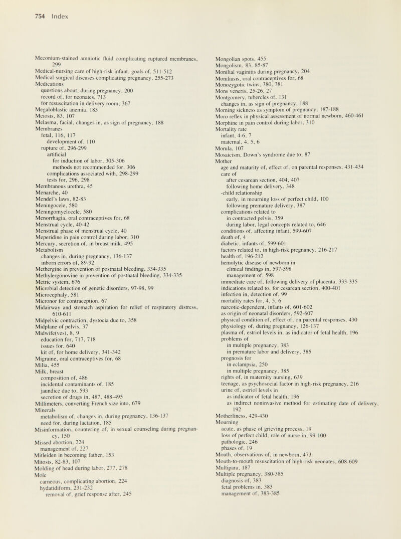 754 Index Meconium-stained amniotic fluid complicating ruptured membranes, 299 Medical-nursing care of high-risk infant, goals of, 511-512 Medical-surgical diseases complicating pregnancy, 255-273 Medications questions about, during pregnancy, 200 record of, for neonates, 713 for resuscitation in delivery room, 367 Megaloblastic anemia, 183 Meiosis, 83, 107 Melasma, facial, changes in, as sign of pregnancy, 188 Membranes fetal, 116, 117 development of, 110 rupture of, 296-299 artificial for induction of labor, 305-306 methods not recommended for, 306 complications associated with, 298-299 tests for, 296, 298 Membranous urethra, 45 Menarche, 40 Mendel's laws, 82-83 Meningocele, 580 Meningomyelocele, 580 Menorrhagia, oral contraceptives for, 68 Menstrual cycle, 40-42 Menstrual phase of menstrual cycle, 40 Meperidine in pain control during labor, 310 Mercury, secretion of, in breast milk, 495 Metabolism changes in, during pregnancy, 136-137 inborn errors of, 89-92 Methergine in prevention of postnatal bleeding, 334-335 Methylergonovine in prevention of postnatal bleeding, 334-335 Metric system, 676 Microbial detection of genetic disorders, 97-98, 99 Microcephaly, 581 Micronor for contraception, 67 Midairway and stomach aspiration for relief of respiratory distress, 610-611 Midpelvic contraction, dystocia due to, 358 Midplane of pelvis, 37 Midwife(ves), 8, 9 education for, 717, 718 issues for, 640 kit of, for home delivery, 341-342 Migraine, oral contraceptives for, 68 Milia. 455 Milk, breast composition of, 486 incidental contaminants of, 185 jaundice due to, 593 secretion of drugs in, 487, 488-495 Millimeters, converting French size into, 679 Minerals metabolism of. changes in, during pregnancy, 136-137 need for, during lactation, 185 Misinformation, countering of, in sexual counseling during pregnan¬ cy, 150 Missed abortion. 224 management of. 227 Mitleiden in becoming father. 153 Mitosis, 82-83, 107 Molding of head during labor. 277. 278 Mole cameous, complicating abortion, 224 hydatidiform. 231-232 removal of, grief response after, 245 Mongolian spots, 455 Mongolism, 83, 85-87 Monilial vaginitis during pregnancy, 204 Moniliasis, oral contraceptives for, 68 Monozygotic twins, 380, 381 Möns veneris, 25-26, 27 Montgomery, tubercles of, 131 changes in, as sign of pregnancy. 188 Morning sickness as symptom of pregnancy. 187-188 Moro reflex in physical assessment of normal newborn. 460-461 МофЬ1пе in pain control during labor, 310 Mortality rate infant, 4-6, 7 maternal, 4, 5, 6 Morula, 107 Mosaicism, Down's syndrome due to, 87 Mother age and maturity of, effect of, on parental responses, 431-434 care of after cesarean section, 404, 407 following home delivery, 348 -child relationship early, in mourning loss of perfect child. 100 following premature delivery, 387 complications related to in contracted pelvis, 359 during labor, legal concepts related to, 646 conditions of, affecting infant, 599-607 death of, 4 diabetic, infants of. 599-601 factors related to, in high-risk pregnancy, 216-217 health of, 196-212 hemolytic disease of newborn in clinical findings in, 597-598 management of, 598 immediate care of, following delivery of placenta, 333-335 indications related to, for cesarean section, 400-401 infection in, detection of, 99 mortality rates for, 4, 5, 6 narcotic-dependent, infants of, 601-602 as origin of neonatal disorders, 592-607 physical condition of, effect of, on parental responses, 430 physiology of, during pregnancy, 126-137 plasma of, estriol levels in, as indicator of fetal health, 196 problems of in multiple pregnancy. 383 in premature labor and delivery. 385 prognosis for in eclampsia. 250 in multiple pregnancy. 385 rights of, in maternity nursing, 639 teenage, as psychosocial factor in high-risk pregnancy, 216 urine of, estriol levels in as indicator of fetal health, 196 as indirect noninvasive method for estimating date of delivery, 192 Motherliness, 429-430 Mourning acute, as phase of grieving process, 19 loss of perfect child, role of nurse in, 99-100 pathologic, 246 phases of, 19 Mouth, observations of. in newborn, 473 Mouth-to-mouth resuscitation of high-risk neonates. 608-609 Multipara. 187 Multiple pregnancy, 380-385 diagnosis of. 383 fetal problems in, 383 management of, 383-385