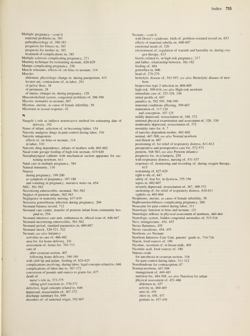 Index 755 Multiple pregnancy—cont'd maternal problems in, 383 pathophysiology of, 380-383 prognosis for fetuses in, 385 prognosis for mother in, 385 treatment of complications in, 385 Multiple sclerosis complicating pregnancy, 271 Mummy technique for restraining neonate, 628-629 Mumps complicating pregnancy, 256 Muscle relaxants, effects of, on fetus or neonate, 114 Muscles abdomen, physiologic change in, during puerperium, 415 levator ani, contractions of, in labor, 291 of pelvic floor, 38 of perineum, 28 of uterus, changes in, during pregnancy, 129 Musculoskeletal system, congenital problems of, 586-588 Mycotic stomatitis in neonate, 607 Myomas, uterine, as cause of female infertility, 58 Myotonin in sexual response, 42 N Naegele's rule as indirect noninvasive method for estimating date of delivery, 192 Name of infant, selection of, in becoming father, 154 Narcotic analgesic drugs in pain control during labor, 310 Narcotic antagonists effects of, on fetus or neonate, 114 in labor, 310 Narcotic drug dependence, infants of mothers with, 601-602 Nasal route gavage feeding of high-risk neonate, 619-620 Nasopharyngeal catheter with mechanical suction apparatus for suc¬ tioning newborn, 611 Natal care in multiple pregnancy, 384 Natural immunity, 116 Nausea during pregnancy, 199-200 as symptom of pregnancy, 187-188 and vomiting in pregnancy, narrative notes on, 654 NEC, 561-562 Necrotizing enterocolitis, neonatal, 561-562 Neglect of preterm infants, 562-563 Negligence in maternity nursing, 637-639 Neisseria gonorrhoeae infection during pregnancy, 204 Neonatal balance record, 712 Neonatal care center, transfer of preterm infant from community hos¬ pital to, 554 Neonatal intensive care unit, euthanasia in, ethical issue of, 646-647 Neonatal necrotizing enterocolitis, 561-562 Neonatal period, standard parameters in, 680-687 Neonatal shock, 520-521, 522 Neonate; see also Infantis) activities in care of, 466-482 area for, for home delivery, 341 assessment of, forms for, 703-713 care of after cesarean section, 407 following home delivery, 348-349 with cleft lip and palate, feeding of, 624-625 complications involving, during labor, legal concepts related to, 646 complications of labor due to, 367-372 conversion of pounds and ounces to grams for, 677 death of nurse's role in, 373-375 sibling grief reactions to, 570-571 defective, legal concepts related to, 646 depressed, resuscitation of, 367-372 discharge summary for, 699 disorders of, of maternal origin, 592-607 Neonate—cont'd with Down's syndrome, birth of, problem-oriented record on, 653 effects of maternal rubella on, 606-607 emotional needs of, 526 environment of, regulation of warmth and humidity in, during oxy¬ gen therapy, 615 factors related to, in high-risk pregnancy, 217 and father, relationship between, 161-162 feeding of, 484 gonorrhea in, 606 head of, 278-279 hemolytic disease of, 593-597; see also Hemolytic disease of new¬ born heфesvirus type 2 infection in, 604-605 high-risk, 509-634; íÉ-e also High-risk newborn immediate care of, 325-328, 330 initial profile of, 697 jaundice in, 592-595, 598-599 maternal conditions affecting, 599-607 maturation of, 117-124 and conception, 107-125 mildly depressed, resuscitation of, 349, 372 minimal physical examination and assessment of, 328, 330 moderately depressed, resuscitation of, 372 mortality rates for, 6, 7 of narcotic-dependent mother, 601-602 normal, 447-508; see also Normal newborn oral thrush in, 607 positioning of, for relief of respiratory distress, 611-612 preoperative and postoperative care for, 572-573 preterm, 548-563; see also Preterm infant(s) prognosis for, in eclampsia, 250 with respiratory distress, nursing of, 531-537 responses of, monitoring and recording of, during oxygen therapy, 615 restraining of, 627-629 right to die of, 647 safety of, fear for, in dystocia, 355-356 sepsis in, 602-607 severely depressed, resuscitation of, 367, 369-372 suctioning of, for relief of respiratory distress, 610-611 syphilis in, 603-604 Neoplasms, uterine, as cause of female infertility, 58 Nephroureterolithiasis complicating pregnancy, 268 Nesacaine for pain control during labor, 311 Neurologic function in fetus and neonate, 121 Neurologic reflexes in physical assessment of newborn, 460-464 Neurologic system, hidden congenital anomalies of, 515-516 Nevi, telangiectatic, 454, 455 Nevus flammeus, 455 Nevus vasculosus, 454, 455 Newborn; see Neonate Newborn Intensive Care Unit, parents' guide to, 714-716 Niacin, food sources of, 180 Nicotine, secretion of, in breast milk, 495 Nicotinic acid, food sources of, 180 Nitrous oxide for anesthesia in cesarean section, 316 for pain control during labor, 311-312 Norethindrone for contraception, 67 Normal-newborn, 447-508 management of, 449-483 nutrition for, 484-508; see also Nutrition for infant physical assessment of, 451-466 abdomen in, 457 activity in, 460-465 anus in, 458 chest in, 456, 457 genitals in, 457-458