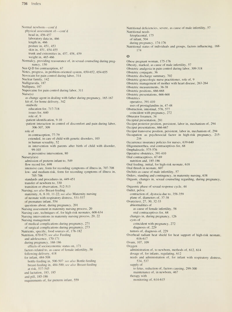756 Index Normal newborn—cont'd physical assessment of—cont'd head in, 456-457 laboratory data in, 466 length in, 466 posture in, 451, 453 skin in, 451, 454-455 trunk and extremities in, 457, 458, 459 weight in, 465-466 Normalcy, providing reassurance of, in sexual counseling during preg¬ nancy. 150 Nor-Q-D for contraception, 67 Notes, progress, in problem-oriented system, 650-652, 654-655 Novocain for pain control during labor, 314 Nuclear family, 142 Nulligravida, 187 Nullipara, 187 Nupercaine for pain control during labor, 311 Nurse(s) as change agent in dealing with father during pregnancy, 165-167 kit of, for home delivery, 342 -midwife education for, 717-718 issues for, 640 role of, 9 -patient identification, 9-10 -patient interaction in control of discomfort and pain during labor, 306-307, 309 role of in contraception, 77-79 extended, in care of child with genetic disorders, 103 in human sexuality, 52 in intervention with parents after birth of child with disorder, 99-103 in preventive intervention, 80 Nursery(ies) admission of preterm infant to, 549 flow record for. 698 intensive care, form for recording symptoms of illness in, 707-708 low- and medium-risk, form for recording symptoms of illness in, 705-706 standards and procedures in, 449-451 transfer of newborn to, 330 transition or observation, 512-513 Nursing; see also Breast-feeding maternity, 6, 8-10, 1 \-22-,see also Maternity nursing of neonate with respiratory distress, 531-537 of premature infant, 554 questions about, during pregnancy, 201 Nursing assessment in maternity nursing process, 20 Nursing care, techniques of, for high-risk neonates, 608-634 Nursing interventions in maternity nursing process, 20, 22 Nursing management of medical complications during pregnancy, 271 of surgical complications during pregnancy, 273 Nutrients, specific, food sources of. 176-182 Nutrition, 670-675; see also Feeding and adolescence, 170-171 during pregnancy, 168-186 effects of socioeconomic status on, 171 factors related to, as cause of female infertility. 58 following delivery. 418 for infant. 484-508 bottle-feeding in. 500-507 see also Bottle-feeding breast-feeding in. 484-500; íí'í' also Breast-feeding at risk. 537-545 and lactation. 183, 185 and pill. 185-186 requirements of. for preterm infant. 559 Nutritional deficiencies, severe, as cause of male infertility, 57 Nutritional needs fetoplacental, 175 of infant, 504 during pregnancy, 174-176 Nutritional status of individuals and groups, factors influencing, 168- 174 О Obese pregnant woman, 175-176 Obesity, marked, as cause of male infertility, 57 Obstetric analgesia in pain control during labor, 309-318 Obstetric conjugate, 36 Obstetric discharge summary, 702 Obstetric-gynecologic nurse practitioner, role of, 9 Obstetric management of mother with heart disease, 263-264 Obstetric measurements, 36-38 Obstetric positions, 666-668 Obstetric presentations, 666-668 Obstetrics operative, 391-410 uses of prostaglandins in, 47-48 Obstruction, intestinal, 576, 577 coincident with pregnancy, 272 Obturator foramen, 34 Occipital presentation, 281 Occiput posterior position, persistent, labor in, mechanism of, 294 Occiput presentations, 666-667 Occiput transverse position, persistent, labor in, mechanism of, 294 Occupation as psychosocial factor in high-risk pregnancy, 215- 216 Occurrence insurance policies for nurses, 639-640 Oligomenorrhea, oral contraceptives for, 68 Omphalocele, 575-576 Operative obstetrics, 391-410 Oral contraceptives, 67-69 nutrition and, 185-186 Oral feeding, initial, for high-risk neonate, 618 Oral thrush in neonate, 607 Orchitis as cause of male infertility, 57 Orders, standing and contingency, in maternity nursing, 638 Orgasm, changes in, sexual counseling regarding, during pregnancy, 150 Orgasmic phase of sexual response cycle, 44 Outlet, pelvic contraction of, dystocia due to, 358-359 plane of, diameters of, 37-38 Ovary(ies), 27, 30, 32-33 abnormalities of as cause of female infertility, 58 oral contraceptives for, 68 changes in, during pregnancy, 126 cysts of coincident with pregnancy, 272 diagnosis of, 229 tumors of, diagnosis of, 229 Overhead radiant heat shield for heat support of high-risk neonate, 616-617 Ovum, 107, 109 Oxygen administration of, to newborn, methods of, 612, 614 dosage of, for infants, regulating. 612 needs and administration of, for infant with respiratory distress, 534,537 supply of to fetus, reduction of, factors causing, 299-300 maintenance of, in newborn, 467 therapy with monitoring of, 614-615