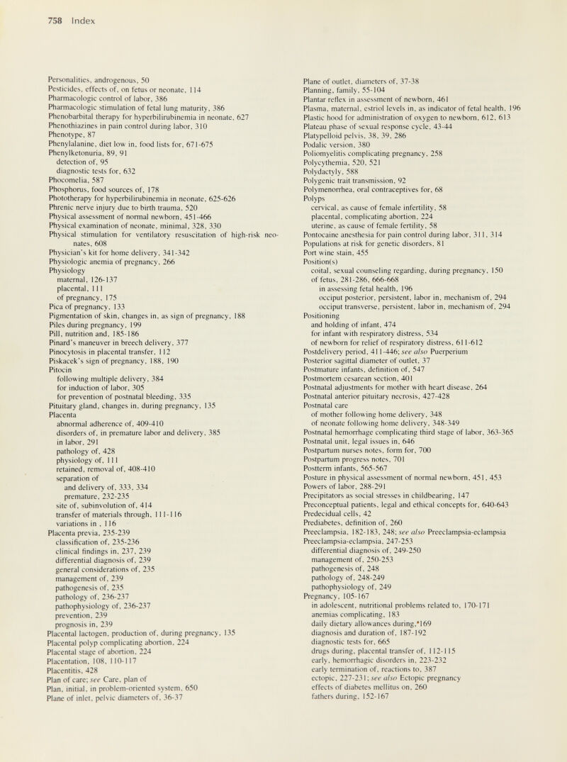 758 Index Personalities, androgenous, 50 Pesticides, effects of, on fetus or neonate, 114 Pharmacologic control of labor, 386 Pharmacologic stimulation of fetal lung maturity, 386 Phénobarbital therapy for hyperbilirubinemia in neonate, 627 Phenothiazines in pain control during labor, 310 Phenotype, 87 Phenylalanine, diet low in, food lists for, 671-675 Phenylketonuria, 89, 91 detection of, 95 diagnostic tests for, 632 Phocomelia, 587 Phosphorus, food sources of, 178 Phototherapy for hyperbilirubinemia in neonate, 625-626 Phrenic nerve injury due to birth trauma, 520 Physical assessment of normal newborn, 451-466 Physical examination of neonate, minimal, 328, 330 Physical stimulation for ventilatory resuscitation of high-risk neo¬ nates, 608 Physician's kit for home delivery, 341-342 Physiologic anemia of pregnancy, 266 Physiology maternal, 126-137 placental. 111 of pregnancy, 175 Pica of pregnancy, 133 Pigmentation of skin, changes in, as sign of pregnancy, 188 Piles during pregnancy, 199 Pill, nutrition and, 185-186 Pinard's maneuver in breech delivery, 377 Pinocytosis in placental transfer, 112 Piskacek's sign of pregnancy, 188, 190 Pitocin following multiple delivery, 384 for induction of labor, 305 for prevention of postnatal bleeding, 335 Pituitary gland, changes in, during pregnancy, 135 Placenta abnormal adherence of, 409-410 disorders of, in premature labor and delivery, 385 in labor, 291 pathology of, 428 physiology of. 111 retained, removal of, 408-410 separation of and delivery of, 333, 334 premature, 232-235 site of, subinvolution of, 414 transfer of materials through, 111-116 variations in , 116 Placenta previa, 235-239 classification of, 235-236 clinical findings in, 237, 239 differential diagnosis of, 239 general considerations of, 235 management of, 239 pathogenesis of, 235 pathology of. 236-237 pathophysiology of, 236-237 prevention. 239 prognosis in. 239 Placental lactogen, production of, during pregnancy, 135 Placental polyp complicating abortion, 224 Placental stage of abortion. 224 Placentation. 108, 110-117 Placentitis. 428 Plan of care; see Care, plan of Plan, initial, in problem-oriented system, 650 Plane of inlet, pelvic diameters of. 36-37 Plane of outlet, diameters of, 37-38 Planning, family, 55-104 Plantar reflex in assessment of newborn, 461 Plasma, maternal, estriol levels in, as indicator of fetal health, 196 Plastic hood for administration of oxygen to newborn, 612, 613 Plateau phase of sexual response cycle, 43-44 Platypelloid pelvis, 38, 39, 286 Podalic version, 380 Poliomyelitis complicating pregnancy, 258 Polycythemia, 520. 521 Polydactyly, 588 Polygenic trait transmission, 92 Polymenorrhea, oral contraceptives for, 68 Polyps cervical, as cause of female infertility, 58 placental, complicating abortion, 224 uterine, as cause of female fertility, 58 Pontocaine anesthesia for pain control during labor, 311. 314 Populations at risk for genetic disorders, 81 Port wine stain. 455 Position(s) coital, sexual counseling regarding, during pregnancy, 150 of fetus, 281-286, 666-668 in assessing fetal health, 196 occiput posterior, persistent, labor in, mechanism of, 294 occiput transverse, persistent, labor in, mechanism of, 294 Positioning and holding of infant, 474 for infant with respiratory distress, 534 of newborn for relief of respiratory distress, 611-612 Postdelivery period, 411-446; see also Puerperium Posterior sagittal diameter of outlet, 37 Postmature infants, definition of, 547 Postmortem cesarean section, 401 Postnatal adjustments for mother with heart disease, 264 Postnatal anterior pituitary necrosis, 427-428 Postnatal care of mother following home delivery, 348 of neonate following home delivery, 348-349 Postnatal hemorrhage complicating third stage of labor, 363-365 Postnatal unit, legal issues in, 646 Postpartum nurses notes, form for, 700 Postpartum progress notes, 701 Postterm infants, 565-567 Posture in physical assessment of normal newborn, 451, 453 Powers of labor, 288-291 Precipitators as social stresses in childbearing, 147 Preconceptual patients, legal and ethical concepts for, 640-643 Predecidual cells, 42 Prediabetes, definition of, 260 Preeclampsia, 182-183, 248; sef a/^o Preeclampsia-eclampsia Preeclampsia-eclampsia, 247-253 differential diagnosis of, 249-250 management of, 250-253 pathogenesis of, 248 pathology of, 248-249 pathophysiology of, 249 Pregnancy, 105-167 in adolescent, nutritional problems related to, 170-171 anemias complicating, 183 daily dietary allowances during,*169 diagnosis and duration of. 187-192 diagnostic tests for, 665 drugs during, placental transfer of, 112-115 early, hemorrhagic disorders in, 223-232 early termination of, reactions to, 387 ectopic. 227-231 ; iÉ-e also Ectopic pregnancy effects of diabetes mellitus on, 260 fathers during. 152-167