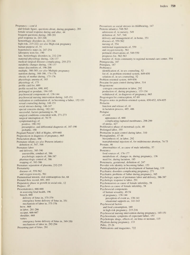 Index 759 Pregnancy—cont'd and temale tìgure, (.juestions about, during pregnancy, 201 temale sexual response during and after, 44 frequent questions during, 200-201 grief response in. 243-246 hemorrhagic disorders in. 223-246 high-risk. 215-222; .ví'í'High-risk pregnancy human puфose of. 51 hypertensive states in. 247-254 laboratory tests for. 190 late, hemorrhagic disorders in. 232-239 maternal physiology during. 126-137 medical-surgical diseases complicating, 255-273 metabolic changes during, 136-137 minor discomforts of, 196-200 multiple, 380-385; see also Multiple pregnancy nutrition during, 168-186, 174-176 obesity of mother during, 175-176 physiologic anemia of, 183 physiology of, 175 profile card for, 689 profile record for, 690, 692 prolonged or postdate, 194-195 psychosocial components of, 138-144 psychosocial nursing intervention during, 145-151 realization or confirmation of, in becoming a father, 152-153 sexual counseling during, 148-151 social stresses during, 146-147 special concerns during, 182-183 successful, factors pertaining to. 58 surgical conditions coincident with. 271-273 surgical interruption of. 70-75 symptomatology of positive. 190-192 presumptive, and differential diagnosis of, 187-190 probable, 190 Pregnant Patient's Bill of Rights, 659-660 Pregnosticon in diagnosis of pregnancy, 665 Prelactation phase, 486 Premature infant; see also Preterm infantis) definition of, 547. 548 Premature labor and delivery, 385-390 irreversible, conduct of, 386 psychologic aspects of, 386-387 pharmacologic control of, 386 stopping of, 383-386 Premature separation of placenta, 232-235 Prematurity diseases of, 559-562 and oxygen toxicity. 561 Premenstrual tension, oral contraceptives for, 68 Prenatal flow record, 691. 693 Preparatory phase in growth in social role, 12 Prepuce, 45 Presentation(s), 666-668 in assessing fetal health, 196 breech, 668 delivery of fetus in, 375-379 emergency home delivery of fetus in, 351 mechanism of labor in. 375-376 brow. 668 in labor. 281 -286 occiput. 666-667 shoulder. 668 vertex emergency home delivery of fetus in, 349-350 mechanism of labor in. 292-294 Presenting part of fetus. 281 Pressurizers as social stresses in childbearing, 147 Preterm infant(s), 548-563 admission of. to nursery, 549 definition of. 547, 548 delivery and management of, in home, 351 diseases of, 559-562 nursing of, 554 nutritional requirements of, 559 and oxygen toxicity, 561 pertinent observations of, 549-550 prognosis for, 562-563 transfer of, from community to regional neonatal care center, 554 Primigravida, 187 Primipara, 187 Problem(s) identification of, in sex counseling, 52 list of, in problem-oriented system, 649-650 solution of. in sex counseling. 52 Problem-oriented system, 649-656 Procaine for pain control during labor, 314 Progesterone -estrogen concentration in labor, 292 production of, during pregnancy, 133-134 withdrawal of. in diagnosis of pregnancy, 665 Progestogen for contraception, 67-69 Progress notes in problem-oriented system, 650-652, 654-655 Prolactin function and release of, 41 in lactation process, 485, 486 Prolapse of cord appearance of, 668 complicating ruptured membranes, 298-299 of uterus, 427 Proliferative phase of menstrual cycle, 40 Prolonged labor, 355 Promazine in pain control during labor, 310 Prostaglandins, 47-48 biosynthesis of, in labor, 292 transabdominal injection of, for midtrimester abortion, 74-75 Prostate, 46 abnormalities of. as cause of male infertility, 57 Protein(s) food sources of, 176-177 metabolism of, changes in, during pregnancy, 136 need for, during lactation, 185 Proteinuria, gestational, definition of, 247 Provider role identity in becoming father, 153 Pseudoglandular period in development of human lung, 119 Psychiatric disorders complicating pregnancy, 271 Psychiatric problems of father during pregnancy, 165 Psychologic aspects of premature labor and delivery, 386-387 Psychologic response to labor, 291 Psychoneurosis as cause of female infertility, 58 Psychosis as cause of female infertility, 58 Psychosocial components of human sexuality, 49-54 of pregnancy, 138-144 perception of event as, 138-141 situational supports as, 141-143 Psychosocial factors and food consumption, 169 in high-risk pregnancy, 215-216 Psychosocial nursing intervention during pregnancy, 145-151 Psychosomatic symptoms of expectant father, 153 Psychotropic drugs, effects of, on fetus or neonate, 115 Ptyalism during pregnancy, 133 Pubis. 25-26 Publications and magazines. 722