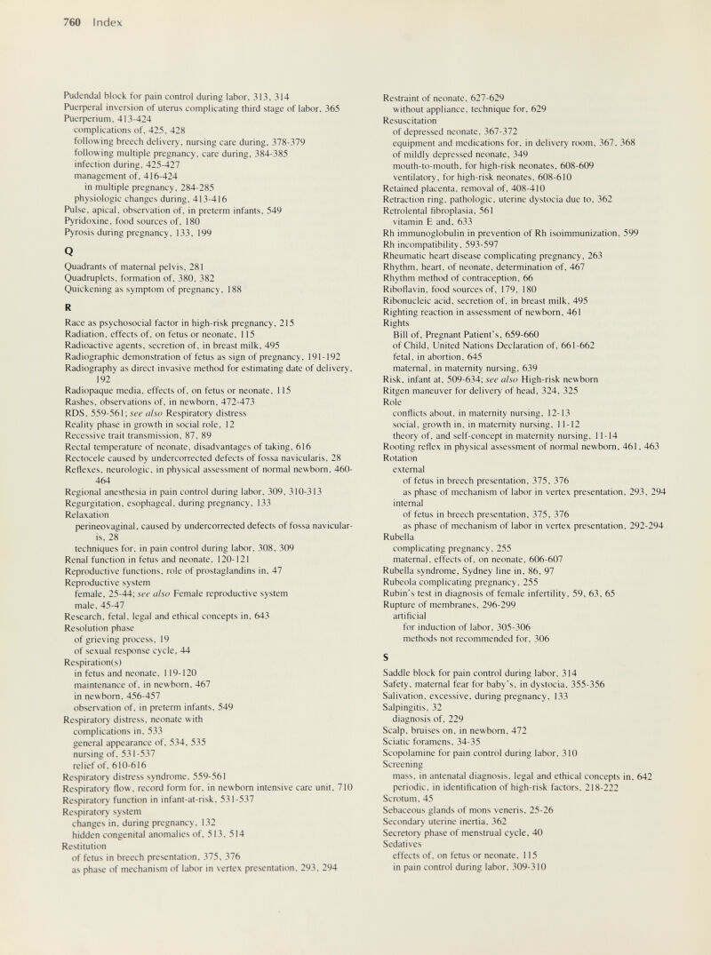 760 Index Pudendal block for pain control during labor, 313, 314 Риефега1 inversion of uterus complicating third stage of labor, 365 Pueфerium, 413-424 complications of, 425, 428 following breech delivery, nursing care during, 378-379 following multiple pregnancy, care during, 384-385 infection during, 425-427 management of, 416-424 in multiple pregnancy, 284-285 physiologic changes during, 413-416 Pulse, apical, observation of, in preterm infants, 549 Pyridoxine, food sources of, 180 Pyrosis during pregnancy, 133, 199 Q Quadrants of maternal pelvis, 281 Quadruplets, formation of, 380, 382 Quickening as symptom of pregnancy, 188 R Race as psychosocial factor in high-risk pregnancy, 215 Radiation, effects of, on fetus or neonate, 115 Radioactive agents, secretion of, in breast milk, 495 Radiographic demonstration of fetus as sign of pregnancy, 191-192 Radiography as direct invasive method for estimating date of delivery, 192 Radiopaque media, effects of, on fetus or neonate, 115 Rashes, observations of, in newborn, 472-473 RDS, 559-561; see also Respiratory distress Reality phase in growth in social role, 12 Recessive trait transmission, 87, 89 Rectal temperature of neonate, disadvantages of taking, 616 Rectocele caused by undercorrected defects of fossa navicularis, 28 Reflexes, neurologic, in physical assessment of normal newborn, 460- 464 Regional anesthesia in pain control during labor, 309, 310-313 Regurgitation, esophageal, during pregnancy, 133 Relaxation perineovaginal, caused by undercorrected defects of fossa navicular¬ is, 28 techniques for, in pain control during labor, 308, 309 Renal function in fetus and neonate, 120-121 Reproductive functions, role of prostaglandins in, 47 Reproductive system female, 25-44; see also Female reproductive system male, 45-47 Research, fetal, legal and ethical concepts in, 643 Resolution phase of grieving process, 19 of sexual response cycle, 44 Respiration(s) in fetus and neonate. 119-120 maintenance of, in newborn, 467 in newborn, 456-457 observation of, in preterm infants, 549 Respiratory distress, neonate with complications in, 533 general appearance of, 534, 535 nursing of. 531-537 relief of. 610-616 Respiratory distress syndrome. 559-561 Respiratory flow, record form for. in newborn intensive care unit, 710 Respiratory function in infant-at-risk, 531-537 Respiratory system changes in, during pregnancy. 132 hidden congenital anomalies of, 513, 514 Restitution of fetus in breech presentation, 375, 376 as phase of mechanism of labor in vertex presentation, 293, 294 Restraint of neonate, 627-629 without appliance, technique for, 629 Resuscitation of depressed neonate, 367-372 equipment and medications for, in delivery room, 367, 368 of mildly depressed neonate, 349 mouth-to-mouth, for high-risk neonates, 608-609 ventilatory, for high-risk neonates, 608-610 Retained placenta, removal of, 408-410 Retraction ring, pathologic, uterine dystocia due to, 362 Retrolental fibroplasia, 561 vitamin E and, 633 Rh immunoglobulin in prevention of Rh isoimmunization, 599 Rh incompatibility, 593-597 Rheumatic heart disease complicating pregnancy, 263 Rhythm, heart, of neonate, determination of, 467 Rhythm method of contraception, 66 Riboflavin, food sources of, 179, 180 Ribonucleic acid, secretion of, in breast milk, 495 Righting reaction in assessment of newborn, 461 Rights Bill of. Pregnant Patient's, 659-660 of Child, United Nations Declaration of, 661-662 fetal, in abortion, 645 maternal, in maternity nursing, 639 Risk, infant at, 509-634; see also High-risk newborn Ritgen maneuver for delivery of head, 324, 325 Role conflicts about, in maternity nursing, 12-13 social, growth in, in maternity nursing, 11-12 theory of, and self-concept in maternity nursing, 11-14 Rooting reflex in physical assessment of normal newborn, 461, 463 Rotation external of fetus in breech presentation, 375, 376 as phase of mechanism of labor in vertex presentation, 293, 294 internal of fetus in breech presentation, 375, 376 as phase of mechanism of labor in vertex presentation, 292-294 Rubella complicating pregnancy, 255 maternal, effects of, on neonate, 606-607 Rubella syndrome, Sydney line in, 86, 97 Rubeola complicating pregnancy, 255 Rubin's test in diagnosis of female infertility, 59, 63, 65 Rupture of membranes, 296-299 artificial for induction of labor, 305-306 methods not recommended for, 306 S Saddle block for pain control during labor, 314 Safety, maternal fear for baby's, in dystocia, 355-356 Salivation, excessive, during pregnancy, 133 Salpingitis, 32 diagnosis of, 229 Scalp, bruises on, in newborn, 472 Sciatic foramens, 34-35 Scopolamine for pain control during labor, 310 Screening mass, in antenatal diagnosis, legal and ethical concepts in, 642 periodic, in identification of high-risk factors, 218-222 Scrotum, 45 Sebaceous glands of mons veneris, 25-26 Secondary uterine inertia, 362 Secretory phase of menstrual cycle, 40 Sedatives effects of. on fetus or neonate, 115 in pain control during labor, 309-310