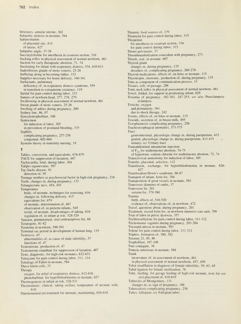 762 Index Strictures, annular uterine, 362 Subaortic stenosis in neonate, 584 Subinvolution of placental site, 414 of uterus, 427 Subpubic angle, 37-38 Succinylcholine for anesthesia in cesarean section, 316 Sucking reflex in physical assessment of normal newborn, 461 Suction for early therapeutic abortion, 71, 74 Suctioning for infant with respiratory distress, 534, 610-611 Sudoriferous glands of mons veneris, 25-26 Suffering along in becoming father, 153 Supplies necessary for home delivery, 340-341 Surfactants, pulmonary deficiency of, in respiratory distress syndrome, 559 in transition to extrauterine existence, 119 Surital for pain control during labor, 315 Sutures of newborn head, 277, 278, 279 Swallowing in physical assessment of normal newborn, 461 Sweat glands of mons veneris, 25-26 Swelling of ankles during pregnancy, 200 Sydney line, 86, 97 Syncytiotrophoblast, 108 Syntocinon for induction of labor, 305 in prevention of postnatal bleeding, 335 Syphilis complicating pregnancy. 257-258 congenital, 602-604 Systems theory in maternity nursing, 19 T Tables, conversion, and equivalents, 676-679 TACE for suppression of lactation, 487 Tachycardia, fetal, during labor, 304 Talipes equinovarus, 587 Tay-Sachs disease, 91 detection of, 95 Teenage mothers as psychosocial factor in high-risk pregnancy, 216 Teeth, changes in, during pregnancy, 133 Telangiectatic nevi, 454, 455 Temperature body, of neonate, techniques for assessing, 616 changes in. following delivery, 415 equivalents for. 679 of neonate, determination of. 467 observation of. in preterm infants. 549 rectal, of neonate, disadvantages of taking. 616 regulation of, in infant at risk. 528-529 Tension, premenstrual, oral contraceptives for, 68 Teratogens, 81-82 Teratoma in newborn. 590-591 Terminal sac period in development of human lung, 119 Testis(es), 45 abnormalities of, as cause of male infertility, 57 functions of, 47 Testosterone, production of, 47 Testosterone enanthate for suppression of lactation, 487 Tests, diagnostic, for high-risk neonates, 632-633 Tetracaine for pain control during labor, 311. 314 Tetralogy of Fallot in neonate. 584 Theca lutein cells. 33 Therapy oxygen, for relief of respiratory distress. 612-616 phénobarbital, for hyperbilirubinemia in neonate, 627 Thermogenesis in infant at risk. 528-531 Thermometer, clinical, taking axillary temperature of neonate with. 616 Thermoneutral environment for neonate, maintaining. 616-618 Thiamin, food sources of. 179 Thiamylal for pain control during labor, 315 Thiopental for anesthesia in cesarean section, 316 for pain control during labor, 315 Thoms pelvimeter, 37 Thromboembolization coincident with pregnancy, 273 Thrush, oral, in neonate, 607 Thyroid gland changes in, during pregnancy, 135 disorders of, complicating pregnancy, 269-270 Thyroid medications, effects of. on fetus or neonate, 115 Thyrotropin, chorionic, production of. during pregnancy. 135 Time as component of communication process. 15 Tissues, soft, of passage, 288 Tonic neck reflex in physical assessment of normal newborn, 461 Towel, folded, for support in positioning infant, 629 Toxemia of pregnancy. 182-183, 247-253; see also Preeclampsia- eclampsia Toxicity, oxygen and prematurity, 561 due to shock therapy, 242 Toxins, effects of, on fetus or neonate, 115 Toxoids, secretion of, in breast milk, 495 Toxoplasmosis complicating pregnancy, 256 Tracheoesophageal anomalies, 573-575 Tract gastrointestinal, physiologic change in, during риефег1ит, 415 genital, physiologic change in, during риефег1ит, 413-415 -, urinary; see Urinary tract Transabdominal intrauterine injection of р2„ for midtrimester abortion, 74-75 of hypertonic sodium chloride for midtrimester abortion, 72, 74 Transcervical amniotomy for induction of labor, 305 Transfer, placental, selective, 112 Transfusion, exchange, for hyperbilirubinemia in neonate, 626- 627 Translocation Down's syndrome, 86-87 Transport of infant, form for, 704 Transposition of great vessels in neonate, 583 Transverse diameter of outlet, 37 Transverse lie, 281 version for, 379-380 Trauma birth, effects of, 516-520 evidence of. observations of, in newborn, 472 Travel, questions about, during pregnancy. 201 Treatment, record form for. in newborn intensive care unit, 709 Trial of labor in pelvic dystocia, 357 Trichloroethylene for pain control during labor, 311-312 Trichomonas vaginitis during pregnancy, 203-204 Tricuspid atresia in neonate. 583 Trilene for pain control during labor, 311-312 Triplets, formation of, 380. 382 Trisomy 21. 85. 86 Trophoblast. 107-108 True conjugate. 36 Truncus arteriosus in neonate. 584 Trunk incurvature of. in assessment of newborn. 461 in physical assessment of normal newborn. 457, 459 Tubal insufflation in diagnosis of female infertility, 59, 63, 65 Tubal ligation for female sterilization, 76 Tube, feeding, for gavage feeding of high-risk neonate, tests for cor¬ rect placement of, 618-619 Tubercles of Montgomery. 131 changes in. as sign of pregnancy. 188 Tuberculosis complicating pregnancy, 258 Tubes, fallopian; .ve'f Fallopian tubes