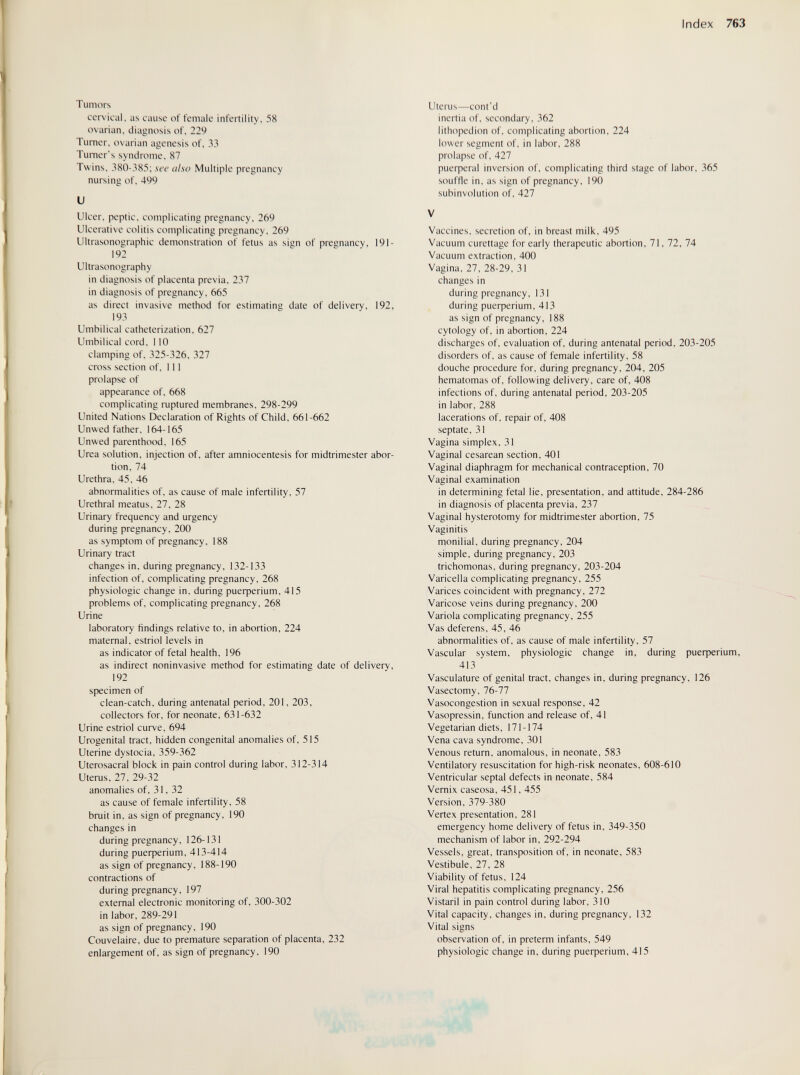 Index 763 Tumors cervical, as cause of female infertility, 58 ovarian, diagnosis of, 229 Turner, ovarian agenesis of, 33 Turner's syndrome, 87 Twins, 380-385; see also Multiple pregnancy nursing of, 499 и Ulcer, peptic, complicating pregnancy, 269 Ulcerative colitis complicating pregnancy. 269 Ultrasonographic demonstration of fetus as sign of pregnancy, 191- 192 Ultrasonography in diagnosis of placenta previa. 237 in diagnosis of pregnancy, 665 as direct invasive method for estimating date of delivery, 192, 193 Umbilical catheterization, 627 Umbilical cord, 110 clamping of, 325-326, 327 cross section of, 111 prolapse of appearance of, 668 complicating ruptured membranes, 298-299 United Nations Declaration of Rights of Child, 661-662 Unwed father, 164-165 Unwed parenthood, 165 Urea solution, injection of, after amniocentesis for midtrimester abor¬ tion, 74 Urethra, 45, 46 abnormalities of, as cause of male infertility, 57 Urethral meatus, 27, 28 Urinary frequency and urgency during pregnancy, 200 as symptom of pregnancy, 188 Urinary tract changes in, during pregnancy, 132-133 infection of, complicating pregnancy, 268 physiologic change in. during риефег1ит, 415 problems of. complicating pregnancy, 268 Urine laboratory findings relative to, in abortion, 224 maternal, estriol levels in as indicator of fetal health, 196 as indirect noninvasive method for estimating date of delivery, 192 specimen of clean-catch, during antenatal period, 201, 203, collectors for, for neonate. 631-632 Urine estriol curve, 694 Urogenital tract, hidden congenital anomalies of, 515 Uterine dystocia, 359-362 Uterosacral block in pain control during labor, 312-314 Uterus, 27. 29-32 anomalies of. 31. 32 as cause of female infertility. 58 bruit in, as sign of pregnancy. 190 changes in during pregnancy. 126-131 during риефег1ит, 413-414 as sign of pregnancy. 188-190 contractions of during pregnancy, 197 external electronic monitoring of. 300-302 in labor, 289-291 as sign of pregnancy. 190 Couvelaire. due to premature separation of placenta. 232 enlargement of, as sign of pregnancy. 190 Uterus—cont'd inertia of, secondary. 362 lithopedion of, complicating abortion, 224 lower segment of. in labor, 288 prolapse of, 427 puerperal inversion of, complicating third stage of labor. 365 souffle in. as sign of pregnancy, 190 subinvolution of, 427 V Vaccines, secretion of, in breast milk, 495 Vacuum curettage for early therapeutic abortion, 71. 72, 74 Vacuum extraction. 400 Vagina. 27, 28-29, 31 changes in during pregnancy. 131 during Puerperium, 413 as sign of pregnancy. 188 cytology of, in abortion, 224 discharges of, evaluation of, during antenatal period, 203-205 disorders of, as cause of female infertility, 58 douche procedure for, during pregnancy, 204, 205 hematomas of, following delivery, care of, 408 infections of. during antenatal period. 203-205 in labor. 288 lacerations of. repair of, 408 septate, 31 Vagina simplex, 31 Vaginal cesarean section, 401 Vaginal diaphragm for mechanical contraception, 70 Vaginal examination in determining fetal lie, presentation, and attitude, 284-286 in diagnosis of placenta previa, 237 Vaginal hysterotomy for midtrimester abortion, 75 Vaginitis monilial, during pregnancy, 204 simple, during pregnancy. 203 trichomonas, during pregnancy, 203-204 Varicella complicating pregnancy, 255 Varices coincident with pregnancy, 272 Varicose veins during pregnancy, 200 Variola complicating pregnancy, 255 Vas deferens. 45. 46 abnormalities of. as cause of male infertility, 57 Vascular system, physiologic change in, during риефег1ит, 413 Vasculature of genital tract, changes in, during pregnancy, 126 Vasectomy, 76-77 Vasocongestion in sexual response, 42 Vasopressin, function and release of, 41 Vegetarian diets. 171 -174 Vena cava syndrome, 301 Venous return, anomalous, in neonate, 583 Ventilatory resuscitation for high-risk neonates, 608-610 Ventricular septal defects in neonate, 584 Vernix caseosa, 451, 455 Version, 379-380 Vertex presentation, 281 emergency home delivery of fetus in, 349-350 mechanism of labor in. 292-294 Vessels, great, transposition of, in neonate, 583 Vestibule, 27, 28 Viability of fetus, 124 Viral hepatitis complicating pregnancy, 256 Vistarli in pain control during labor, 310 Vital capacity, changes in, during pregnancy, 132 Vital signs observation of, in preterm infants, 549 physiologic change in, during риефепит, 415 JA