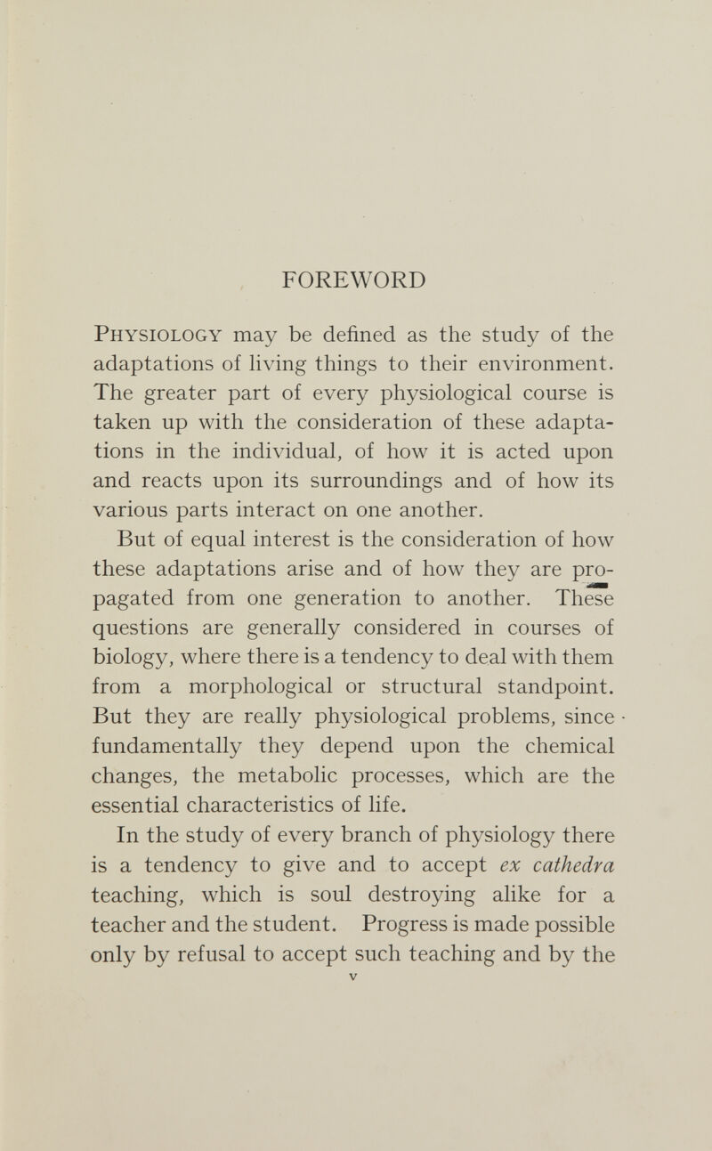 FOREWORD Physiology may be defined as the study of the adaptations of hving things to their environment. The greater part of every physiological course is taken up with the consideration of these adapta¬ tions in the individual, of how it is acted upon and reacts upon its surroundings and of how its various parts interact on one another. But of equal interest is the consideration of how these adaptations arise and of how they are pro¬ pagated from one generation to another. These questions are generally considered in courses of biology, where there is a tendency to deal with them from a morphological or structural standpoint. But they are really physiological problems, since fundamentally they depend upon the chemical changes, the metabolic processes, which are the essential characteristics of life. In the study of every branch of physiology there is a tendency to give and to accept e% cathedra teaching, which is soul destroying alike for a teacher and the student. Progress is made possible only by refusal to accept such teaching and by the V