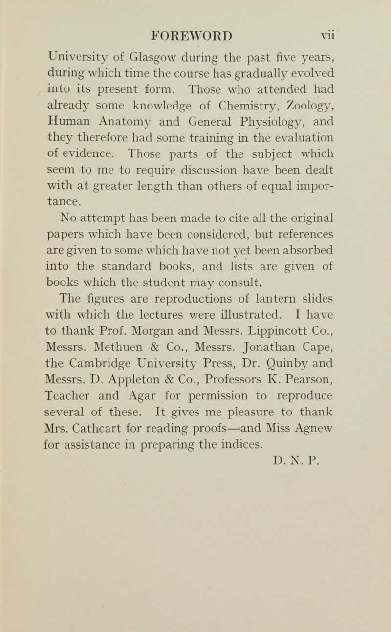 FOREWORD vii University of Glasgow during the past five years, during which time the course has gradually evolved into its present form. Those who attended had already some knowledge of Chemistry, Zoology, Human Anatomy and General Physiology, and they therefore had some training in the evaluation of evidence. Those parts of the subject which seem to me to require discussion have been dealt with at greater length than others of equal impor¬ tance. No attempt has been made to cite all the original papers which have been considered, but references are given to some which have not yet been absorbed into the standard books, and lists are given of books which the student may consult. The figures are reproductions of lantern slides with which the lectures were illustrated. I have to thank Prof. Morgan and Messrs. Lippincott Co., Messrs. Methuen & Co., Messrs. Jonathan Cape, the Cambridge University Press, Dr. Quinby and Messrs. D. Appleton & Co., Professors K. Pearson, Teacher and Agar for permission to reproduce several of these. It gives me pleasure to thank Mrs. Cathcart for reading proofs—and Miss Agnew for assistance in preparing the indices. D. N. P.