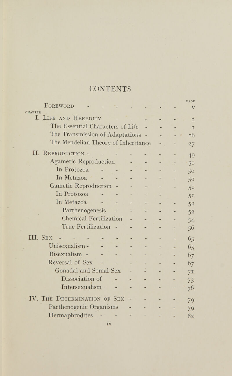 CONTENTS PAGE Foreword v CHAPTER I. Life and Heredity - - - - - i The Essential Characters of Life - - - i The Transmission of Adaptatioiis - - - » i6 The Mendehan Theory of Inheritance - - 27 II. Reproduction ------- Agametic Reproduction - - - - 50 In Protozoa 50 In Metazoa - 50 Gametic Reproduction - - - - - 51 In Protozoa - - - - _ In Metazoa ------ 52 Parthenogenesis ----- 52 Chemical Fertilization - - - - 54 True Fertihzation 56 III. Sex --------- 65 Unisexualism - ------ 65 Bisexualism -------67 Reversal of Sex ------ 67 Gonadal and Somal Sex - - - - 71 Dissociation of 73 Intersexualism ----- 76 IV. The Determination of Sex - - - - 79 Parthenogenic Organisms - - - - 79 Hermaphrodites 82 ix