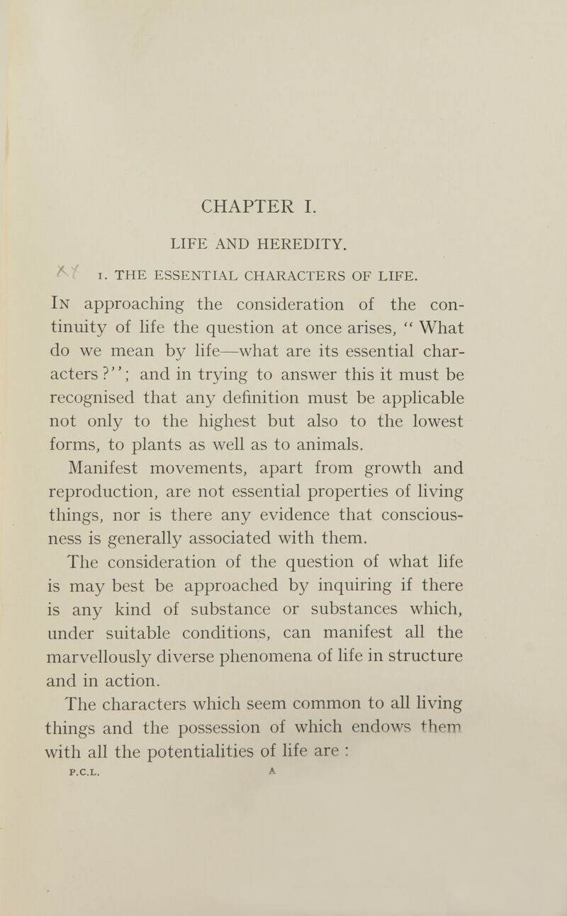 CHAPTER I. LIFE AND HEREDITY. I. the essential characters of life. In approaching the consideration of the con¬ tinuity of hfe the question at once arises,  What do we mean by Ufe—what are its essential char¬ acters ? ; and in trying to answer this it must be recognised that any definition must be аррИсаЫе not only to the highest but also to the lowest forms, to plants as well as to animals. Manifest movements, apart from growth and reproduction, are not essential properties of living things, nor is there any evidence that conscious¬ ness is generally associated with them. The consideration of the question of what life is may best be approached by inquiring if there is any kind of substance or substances which, under suitable conditions, can manifest all the marvellously diverse phenomena of life in structure and in action. The characters which seem common to all living things and the possession of which endows them with all the potentialities of Ufe are :